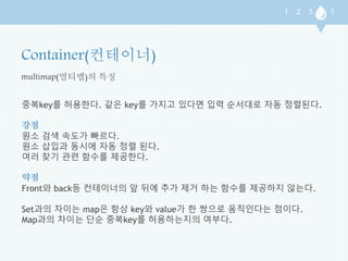 multimap(멀티맵)의 특징 
중복key를 허용한다. 같은 key를 가지고 있다면 입력 순서대로 자동 정렬된다. 
강점 
원소 검색 속도가 빠르다. 
원소 삽입과 동시에 자동 정렬 된다. 
여러 찾기 관련 함수를 제공한다. 
약점 
Front와 back등 컨테이너의 앞 뒤에 추가 제거 하는 함수를 제공하지 않는다. 
Set과의 차이는 map은 항상 key와 value가 한 쌍으로 움직인다는 점이다. 
Map과의 차이는 단순 중복key를 허용하는지의 여부다. 
 