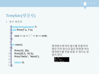 • 함수 템플릿 
1 
2 
3 
4 
5 
6 
7 
8 
9 
10 
11 
12 
13 
14 
template<typename T> 
void Print(T a, T b) 
{ 
cout << a << ", " << b << endl; 
} 
int main() 
{ 
Print(10, 20); 
Print(20.5, 10.5); 
Print("Hello", "World"); 
return 0; 
} 
매개변수에 따라 함수를 만들어야 
했던 이전 방식과 달리 한번에 여러 
매개변수를 전달 받을 수 있다는 장 
점이 있다. 
 