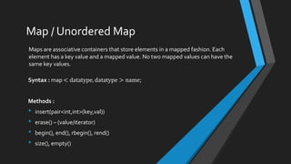 Map / Unordered Map
Maps are associative containers that store elements in a mapped fashion. Each
element has a key value and a mapped value. No two mapped values can have the
same key values.
Syntax : map < datatype, datatype > name;
Methods :
• insert(pair<int,int>(key,val))
• erase() – (value/iterator)
• begin(), end(), rbegin(), rend()
• size(), empty()
 