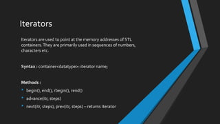 Iterators
Iterators are used to point at the memory addresses of STL
containers.They are primarily used in sequences of numbers,
characters etc.
Syntax : container<datatype>::iterator name;
Methods :
• begin(), end(), rbegin(), rend()
• advance(itr, steps)
• next(itr, steps), prev(itr, steps) – returns iterator
 