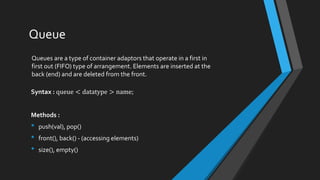 Queue
Queues are a type of container adaptors that operate in a first in
first out (FIFO) type of arrangement. Elements are inserted at the
back (end) and are deleted from the front.
Syntax : queue < datatype > name;
Methods :
• push(val), pop()
• front(), back() - (accessing elements)
• size(), empty()
 