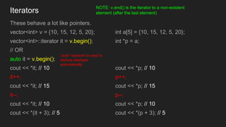 Iterators
These behave a lot like pointers.
vector<int> v = {10, 15, 12, 5, 20};
vector<int>::iterator it = v.begin();
// ...