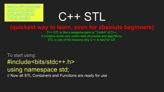 C++ STL
(quickest way to learn, even for absolute beginners)
C++ STL is like a weapons-pack or “Toolkit” of C++.
It contains some very useful data structures and algorithms.
STL is one of the reasons why C++ is best for CP.
To start using:
#include<bits/stdc++.h>
using namespace std;
// Now all STL Containers and Functions are ready for use
WATCH MY YOUTUBE
VIDEO FOR DEEP
EXPLANATION OF
THESE SLIDES
 
