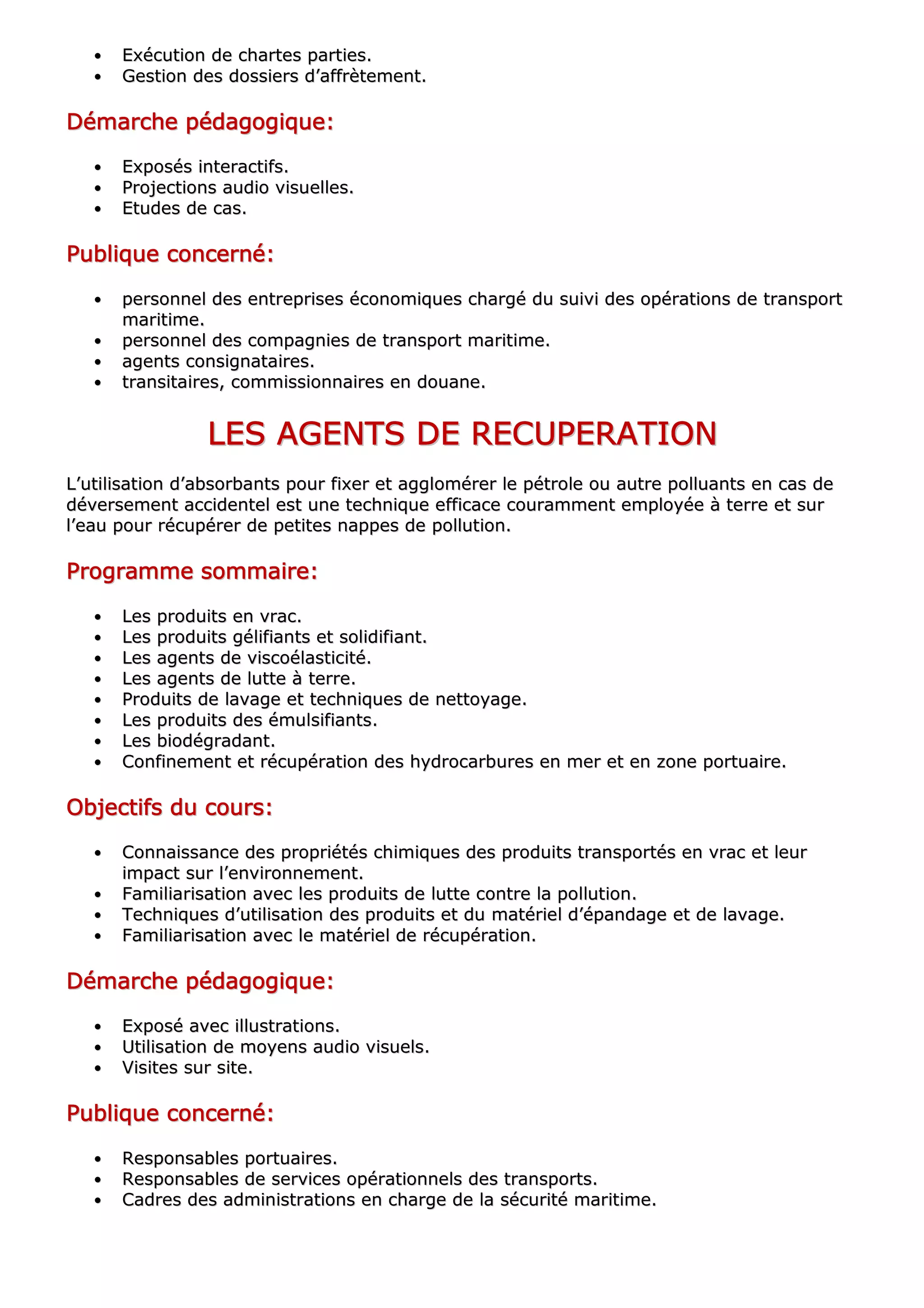 •• EExxééccuuttiioonn ddee cchhaarrtteess ppaarrttiieess..
•• GGeessttiioonn ddeess ddoossssiieerrss dd’’aaffffrrèètteemmeenntt..
DDDDDDDDéééééééémmmmmmmmaaaaaaaarrrrrrrrcccccccchhhhhhhheeeeeeee ppppppppééééééééddddddddaaaaaaaaggggggggooooooooggggggggiiiiiiiiqqqqqqqquuuuuuuueeeeeeee::::::::
•• EExxppoossééss iinntteerraaccttiiffss..
•• PPrroojjeeccttiioonnss aauuddiioo vviissuueelllleess..
•• EEttuuddeess ddee ccaass..
PPPPPPPPuuuuuuuubbbbbbbblllllllliiiiiiiiqqqqqqqquuuuuuuueeeeeeee ccccccccoooooooonnnnnnnncccccccceeeeeeeerrrrrrrrnnnnnnnnéééééééé::::::::
•• ppeerrssoonnnneell ddeess eennttrreepprriisseess ééccoonnoommiiqquueess cchhaarrggéé dduu ssuuiivvii ddeess ooppéérraattiioonnss ddee ttrraannssppoorrtt
mmaarriittiimmee..
•• ppeerrssoonnnneell ddeess ccoommppaaggnniieess ddee ttrraannssppoorrtt mmaarriittiimmee..
•• aaggeennttss ccoonnssiiggnnaattaaiirreess..
•• ttrraannssiittaaiirreess,, ccoommmmiissssiioonnnnaaiirreess eenn ddoouuaannee..
LLLLLLLLEEEEEEEESSSSSSSS AAAAAAAAGGGGGGGGEEEEEEEENNNNNNNNTTTTTTTTSSSSSSSS DDDDDDDDEEEEEEEE RRRRRRRREEEEEEEECCCCCCCCUUUUUUUUPPPPPPPPEEEEEEEERRRRRRRRAAAAAAAATTTTTTTTIIIIIIIIOOOOOOOONNNNNNNN
LL’’uuttiilliissaattiioonn dd’’aabbssoorrbbaannttss ppoouurr ffiixxeerr eett aagggglloomméérreerr llee ppééttrroollee oouu aauuttrree ppoolllluuaannttss eenn ccaass ddee
ddéévveerrsseemmeenntt aacccciiddeenntteell eesstt uunnee tteecchhnniiqquuee eeffffiiccaaccee ccoouurraammmmeenntt eemmppllooyyééee àà tteerrrree eett ssuurr
ll’’eeaauu ppoouurr rrééccuuppéérreerr ddee ppeettiitteess nnaappppeess ddee ppoolllluuttiioonn..
PPPPPPPPrrrrrrrrooooooooggggggggrrrrrrrraaaaaaaammmmmmmmmmmmmmmmeeeeeeee ssssssssoooooooommmmmmmmmmmmmmmmaaaaaaaaiiiiiiiirrrrrrrreeeeeeee::::::::
•• LLeess pprroodduuiittss eenn vvrraacc..
•• LLeess pprroodduuiittss ggéélliiffiiaannttss eett ssoolliiddiiffiiaanntt..
•• LLeess aaggeennttss ddee vviissccooééllaassttiicciittéé..
•• LLeess aaggeennttss ddee lluuttttee àà tteerrrree..
•• PPrroodduuiittss ddee llaavvaaggee eett tteecchhnniiqquueess ddee nneettttooyyaaggee..
•• LLeess pprroodduuiittss ddeess éémmuullssiiffiiaannttss..
•• LLeess bbiiooddééggrraaddaanntt..
•• CCoonnffiinneemmeenntt eett rrééccuuppéérraattiioonn ddeess hhyyddrrooccaarrbbuurreess eenn mmeerr eett eenn zzoonnee ppoorrttuuaaiirree..
OOOOOOOObbbbbbbbjjjjjjjjeeeeeeeeccccccccttttttttiiiiiiiiffffffffssssssss dddddddduuuuuuuu ccccccccoooooooouuuuuuuurrrrrrrrssssssss::::::::
•• CCoonnnnaaiissssaannccee ddeess pprroopprriiééttééss cchhiimmiiqquueess ddeess pprroodduuiittss ttrraannssppoorrttééss eenn vvrraacc eett lleeuurr
iimmppaacctt ssuurr ll’’eennvviirroonnnneemmeenntt..
•• FFaammiilliiaarriissaattiioonn aavveecc lleess pprroodduuiittss ddee lluuttttee ccoonnttrree llaa ppoolllluuttiioonn..
•• TTeecchhnniiqquueess dd’’uuttiilliissaattiioonn ddeess pprroodduuiittss eett dduu mmaattéérriieell dd’’ééppaannddaaggee eett ddee llaavvaaggee..
•• FFaammiilliiaarriissaattiioonn aavveecc llee mmaattéérriieell ddee rrééccuuppéérraattiioonn..
DDDDDDDDéééééééémmmmmmmmaaaaaaaarrrrrrrrcccccccchhhhhhhheeeeeeee ppppppppééééééééddddddddaaaaaaaaggggggggooooooooggggggggiiiiiiiiqqqqqqqquuuuuuuueeeeeeee::::::::
•• EExxppoosséé aavveecc iilllluussttrraattiioonnss..
•• UUttiilliissaattiioonn ddee mmooyyeennss aauuddiioo vviissuueellss..
•• VViissiitteess ssuurr ssiittee..
PPPPPPPPuuuuuuuubbbbbbbblllllllliiiiiiiiqqqqqqqquuuuuuuueeeeeeee ccccccccoooooooonnnnnnnncccccccceeeeeeeerrrrrrrrnnnnnnnnéééééééé::::::::
•• RReessppoonnssaabblleess ppoorrttuuaaiirreess..
•• RReessppoonnssaabblleess ddee sseerrvviicceess ooppéérraattiioonnnneellss ddeess ttrraannssppoorrttss..
•• CCaaddrreess ddeess aaddmmiinniissttrraattiioonnss eenn cchhaarrggee ddee llaa ssééccuurriittéé mmaarriittiimmee..
 