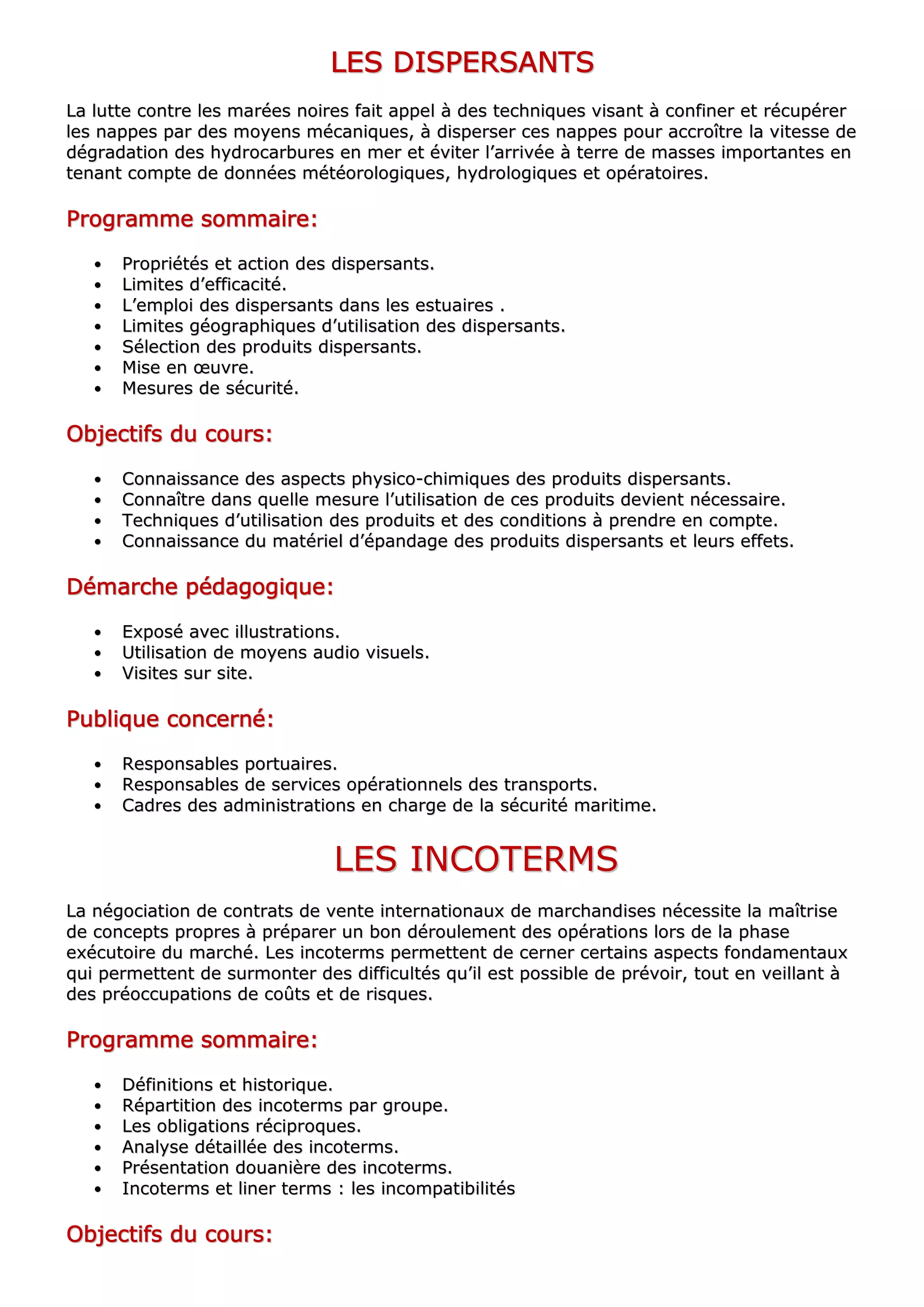 LLLLLLLLEEEEEEEESSSSSSSS DDDDDDDDIIIIIIIISSSSSSSSPPPPPPPPEEEEEEEERRRRRRRRSSSSSSSSAAAAAAAANNNNNNNNTTTTTTTTSSSSSSSS
LLaa lluuttttee ccoonnttrree lleess mmaarrééeess nnooiirreess ffaaiitt aappppeell àà ddeess tteecchhnniiqquueess vviissaanntt àà ccoonnffiinneerr eett rrééccuuppéérreerr
lleess nnaappppeess ppaarr ddeess mmooyyeennss mmééccaanniiqquueess,, àà ddiissppeerrsseerr cceess nnaappppeess ppoouurr aaccccrrooîîttrree llaa vviitteessssee ddee
ddééggrraaddaattiioonn ddeess hhyyddrrooccaarrbbuurreess eenn mmeerr eett éévviitteerr ll’’aarrrriivvééee àà tteerrrree ddee mmaasssseess iimmppoorrttaanntteess eenn
tteennaanntt ccoommppttee ddee ddoonnnnééeess mmééttééoorroollooggiiqquueess,, hhyyddrroollooggiiqquueess eett ooppéérraattooiirreess..
PPPPPPPPrrrrrrrrooooooooggggggggrrrrrrrraaaaaaaammmmmmmmmmmmmmmmeeeeeeee ssssssssoooooooommmmmmmmmmmmmmmmaaaaaaaaiiiiiiiirrrrrrrreeeeeeee::::::::
•• PPrroopprriiééttééss eett aaccttiioonn ddeess ddiissppeerrssaannttss..
•• LLiimmiitteess dd’’eeffffiiccaacciittéé..
•• LL’’eemmppllooii ddeess ddiissppeerrssaannttss ddaannss lleess eessttuuaaiirreess ..
•• LLiimmiitteess ggééooggrraapphhiiqquueess dd’’uuttiilliissaattiioonn ddeess ddiissppeerrssaannttss..
•• SSéélleeccttiioonn ddeess pprroodduuiittss ddiissppeerrssaannttss..
•• MMiissee eenn œœuuvvrree..
•• MMeessuurreess ddee ssééccuurriittéé..
OOOOOOOObbbbbbbbjjjjjjjjeeeeeeeeccccccccttttttttiiiiiiiiffffffffssssssss dddddddduuuuuuuu ccccccccoooooooouuuuuuuurrrrrrrrssssssss::::::::
•• CCoonnnnaaiissssaannccee ddeess aassppeeccttss pphhyyssiiccoo--cchhiimmiiqquueess ddeess pprroodduuiittss ddiissppeerrssaannttss..
•• CCoonnnnaaîîttrree ddaannss qquueellllee mmeessuurree ll’’uuttiilliissaattiioonn ddee cceess pprroodduuiittss ddeevviieenntt nnéécceessssaaiirree..
•• TTeecchhnniiqquueess dd’’uuttiilliissaattiioonn ddeess pprroodduuiittss eett ddeess ccoonnddiittiioonnss àà pprreennddrree eenn ccoommppttee..
•• CCoonnnnaaiissssaannccee dduu mmaattéérriieell dd’’ééppaannddaaggee ddeess pprroodduuiittss ddiissppeerrssaannttss eett lleeuurrss eeffffeettss..
DDDDDDDDéééééééémmmmmmmmaaaaaaaarrrrrrrrcccccccchhhhhhhheeeeeeee ppppppppééééééééddddddddaaaaaaaaggggggggooooooooggggggggiiiiiiiiqqqqqqqquuuuuuuueeeeeeee::::::::
•• EExxppoosséé aavveecc iilllluussttrraattiioonnss..
•• UUttiilliissaattiioonn ddee mmooyyeennss aauuddiioo vviissuueellss..
•• VViissiitteess ssuurr ssiittee..
PPPPPPPPuuuuuuuubbbbbbbblllllllliiiiiiiiqqqqqqqquuuuuuuueeeeeeee ccccccccoooooooonnnnnnnncccccccceeeeeeeerrrrrrrrnnnnnnnnéééééééé::::::::
•• RReessppoonnssaabblleess ppoorrttuuaaiirreess..
•• RReessppoonnssaabblleess ddee sseerrvviicceess ooppéérraattiioonnnneellss ddeess ttrraannssppoorrttss..
•• CCaaddrreess ddeess aaddmmiinniissttrraattiioonnss eenn cchhaarrggee ddee llaa ssééccuurriittéé mmaarriittiimmee..
LLEESS IINNCCOOTTEERRMMSS
LLaa nnééggoocciiaattiioonn ddee ccoonnttrraattss ddee vveennttee iinntteerrnnaattiioonnaauuxx ddee mmaarrcchhaannddiisseess nnéécceessssiittee llaa mmaaîîttrriissee
ddee ccoonncceeppttss pprroopprreess àà pprrééppaarreerr uunn bboonn ddéérroouulleemmeenntt ddeess ooppéérraattiioonnss lloorrss ddee llaa pphhaassee
eexxééccuuttooiirree dduu mmaarrcchhéé.. LLeess iinnccootteerrmmss ppeerrmmeetttteenntt ddee cceerrnneerr cceerrttaaiinnss aassppeeccttss ffoonnddaammeennttaauuxx
qquuii ppeerrmmeetttteenntt ddee ssuurrmmoonntteerr ddeess ddiiffffiiccuullttééss qquu’’iill eesstt ppoossssiibbllee ddee pprréévvooiirr,, ttoouutt eenn vveeiillllaanntt àà
ddeess pprrééooccccuuppaattiioonnss ddee ccooûûttss eett ddee rriissqquueess..
PPPPPPPPrrrrrrrrooooooooggggggggrrrrrrrraaaaaaaammmmmmmmmmmmmmmmeeeeeeee ssssssssoooooooommmmmmmmmmmmmmmmaaaaaaaaiiiiiiiirrrrrrrreeeeeeee::::::::
•• DDééffiinniittiioonnss eett hhiissttoorriiqquuee..
•• RRééppaarrttiittiioonn ddeess iinnccootteerrmmss ppaarr ggrroouuppee..
•• LLeess oobblliiggaattiioonnss rréécciipprrooqquueess..
•• AAnnaallyyssee ddééttaaiillllééee ddeess iinnccootteerrmmss..
•• PPrréésseennttaattiioonn ddoouuaanniièèrree ddeess iinnccootteerrmmss..
•• IInnccootteerrmmss eett lliinneerr tteerrmmss :: lleess iinnccoommppaattiibbiilliittééss
OOOOOOOObbbbbbbbjjjjjjjjeeeeeeeeccccccccttttttttiiiiiiiiffffffffssssssss dddddddduuuuuuuu ccccccccoooooooouuuuuuuurrrrrrrrssssssss::::::::
 