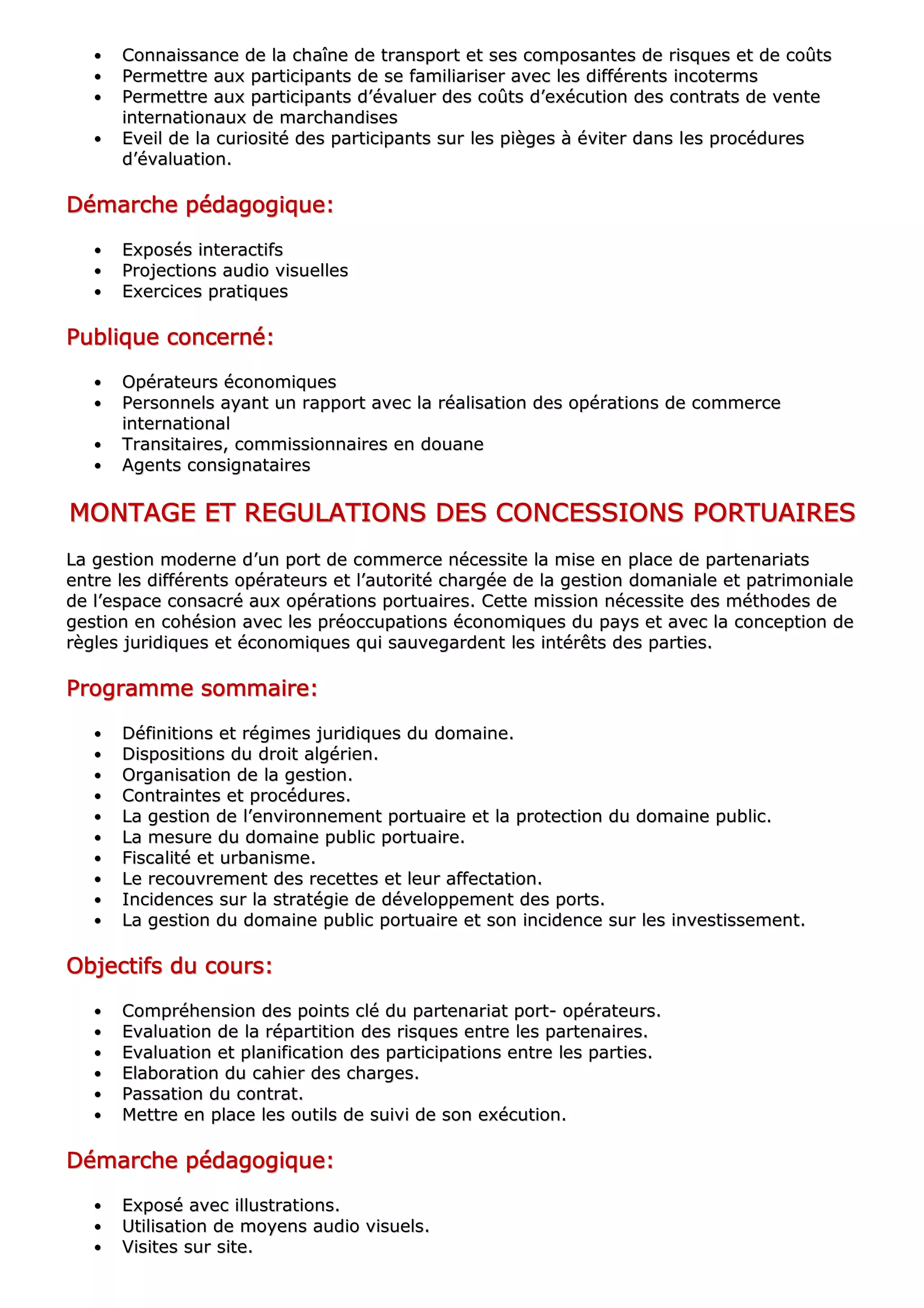 •• CCoonnnnaaiissssaannccee ddee llaa cchhaaîînnee ddee ttrraannssppoorrtt eett sseess ccoommppoossaanntteess ddee rriissqquueess eett ddee ccooûûttss
•• PPeerrmmeettttrree aauuxx ppaarrttiicciippaannttss ddee ssee ffaammiilliiaarriisseerr aavveecc lleess ddiifffféérreennttss iinnccootteerrmmss
•• PPeerrmmeettttrree aauuxx ppaarrttiicciippaannttss dd’’éévvaalluueerr ddeess ccooûûttss dd’’eexxééccuuttiioonn ddeess ccoonnttrraattss ddee vveennttee
iinntteerrnnaattiioonnaauuxx ddee mmaarrcchhaannddiisseess
•• EEvveeiill ddee llaa ccuurriioossiittéé ddeess ppaarrttiicciippaannttss ssuurr lleess ppiièèggeess àà éévviitteerr ddaannss lleess pprrooccéédduurreess
dd’’éévvaalluuaattiioonn..
DDDDDDDDéééééééémmmmmmmmaaaaaaaarrrrrrrrcccccccchhhhhhhheeeeeeee ppppppppééééééééddddddddaaaaaaaaggggggggooooooooggggggggiiiiiiiiqqqqqqqquuuuuuuueeeeeeee::::::::
•• EExxppoossééss iinntteerraaccttiiffss
•• PPrroojjeeccttiioonnss aauuddiioo vviissuueelllleess
•• EExxeerrcciicceess pprraattiiqquueess
PPPPPPPPuuuuuuuubbbbbbbblllllllliiiiiiiiqqqqqqqquuuuuuuueeeeeeee ccccccccoooooooonnnnnnnncccccccceeeeeeeerrrrrrrrnnnnnnnnéééééééé::::::::
•• OOppéérraatteeuurrss ééccoonnoommiiqquueess
•• PPeerrssoonnnneellss aayyaanntt uunn rraappppoorrtt aavveecc llaa rrééaalliissaattiioonn ddeess ooppéérraattiioonnss ddee ccoommmmeerrccee
iinntteerrnnaattiioonnaall
•• TTrraannssiittaaiirreess,, ccoommmmiissssiioonnnnaaiirreess eenn ddoouuaannee
•• AAggeennttss ccoonnssiiggnnaattaaiirreess
MMMMMMMMOOOOOOOONNNNNNNNTTTTTTTTAAAAAAAAGGGGGGGGEEEEEEEE EEEEEEEETTTTTTTT RRRRRRRREEEEEEEEGGGGGGGGUUUUUUUULLLLLLLLAAAAAAAATTTTTTTTIIIIIIIIOOOOOOOONNNNNNNNSSSSSSSS DDDDDDDDEEEEEEEESSSSSSSS CCCCCCCCOOOOOOOONNNNNNNNCCCCCCCCEEEEEEEESSSSSSSSSSSSSSSSIIIIIIIIOOOOOOOONNNNNNNNSSSSSSSS PPPPPPPPOOOOOOOORRRRRRRRTTTTTTTTUUUUUUUUAAAAAAAAIIIIIIIIRRRRRRRREEEEEEEESSSSSSSS
LLaa ggeessttiioonn mmooddeerrnnee dd’’uunn ppoorrtt ddee ccoommmmeerrccee nnéécceessssiittee llaa mmiissee eenn ppllaaccee ddee ppaarrtteennaarriiaattss
eennttrree lleess ddiifffféérreennttss ooppéérraatteeuurrss eett ll’’aauuttoorriittéé cchhaarrggééee ddee llaa ggeessttiioonn ddoommaanniiaallee eett ppaattrriimmoonniiaallee
ddee ll’’eessppaaccee ccoonnssaaccrréé aauuxx ooppéérraattiioonnss ppoorrttuuaaiirreess.. CCeettttee mmiissssiioonn nnéécceessssiittee ddeess mméétthhooddeess ddee
ggeessttiioonn eenn ccoohhééssiioonn aavveecc lleess pprrééooccccuuppaattiioonnss ééccoonnoommiiqquueess dduu ppaayyss eett aavveecc llaa ccoonncceeppttiioonn ddee
rrèègglleess jjuurriiddiiqquueess eett ééccoonnoommiiqquueess qquuii ssaauuvveeggaarrddeenntt lleess iinnttéérrêêttss ddeess ppaarrttiieess..
PPPPPPPPrrrrrrrrooooooooggggggggrrrrrrrraaaaaaaammmmmmmmmmmmmmmmeeeeeeee ssssssssoooooooommmmmmmmmmmmmmmmaaaaaaaaiiiiiiiirrrrrrrreeeeeeee::::::::
•• DDééffiinniittiioonnss eett rrééggiimmeess jjuurriiddiiqquueess dduu ddoommaaiinnee..
•• DDiissppoossiittiioonnss dduu ddrrooiitt aallggéérriieenn..
•• OOrrggaanniissaattiioonn ddee llaa ggeessttiioonn..
•• CCoonnttrraaiinntteess eett pprrooccéédduurreess..
•• LLaa ggeessttiioonn ddee ll’’eennvviirroonnnneemmeenntt ppoorrttuuaaiirree eett llaa pprrootteeccttiioonn dduu ddoommaaiinnee ppuubblliicc..
•• LLaa mmeessuurree dduu ddoommaaiinnee ppuubblliicc ppoorrttuuaaiirree..
•• FFiissccaalliittéé eett uurrbbaanniissmmee..
•• LLee rreeccoouuvvrreemmeenntt ddeess rreecceetttteess eett lleeuurr aaffffeeccttaattiioonn..
•• IInncciiddeenncceess ssuurr llaa ssttrraattééggiiee ddee ddéévveellooppppeemmeenntt ddeess ppoorrttss..
•• LLaa ggeessttiioonn dduu ddoommaaiinnee ppuubblliicc ppoorrttuuaaiirree eett ssoonn iinncciiddeennccee ssuurr lleess iinnvveessttiisssseemmeenntt..
OOOOOOOObbbbbbbbjjjjjjjjeeeeeeeeccccccccttttttttiiiiiiiiffffffffssssssss dddddddduuuuuuuu ccccccccoooooooouuuuuuuurrrrrrrrssssssss::::::::
•• CCoommpprrééhheennssiioonn ddeess ppooiinnttss cclléé dduu ppaarrtteennaarriiaatt ppoorrtt-- ooppéérraatteeuurrss..
•• EEvvaalluuaattiioonn ddee llaa rrééppaarrttiittiioonn ddeess rriissqquueess eennttrree lleess ppaarrtteennaaiirreess..
•• EEvvaalluuaattiioonn eett ppllaanniiffiiccaattiioonn ddeess ppaarrttiicciippaattiioonnss eennttrree lleess ppaarrttiieess..
•• EEllaabboorraattiioonn dduu ccaahhiieerr ddeess cchhaarrggeess..
•• PPaassssaattiioonn dduu ccoonnttrraatt..
•• MMeettttrree eenn ppllaaccee lleess oouuttiillss ddee ssuuiivvii ddee ssoonn eexxééccuuttiioonn..
DDDDDDDDéééééééémmmmmmmmaaaaaaaarrrrrrrrcccccccchhhhhhhheeeeeeee ppppppppééééééééddddddddaaaaaaaaggggggggooooooooggggggggiiiiiiiiqqqqqqqquuuuuuuueeeeeeee::::::::
•• EExxppoosséé aavveecc iilllluussttrraattiioonnss..
•• UUttiilliissaattiioonn ddee mmooyyeennss aauuddiioo vviissuueellss..
•• VViissiitteess ssuurr ssiittee..
 