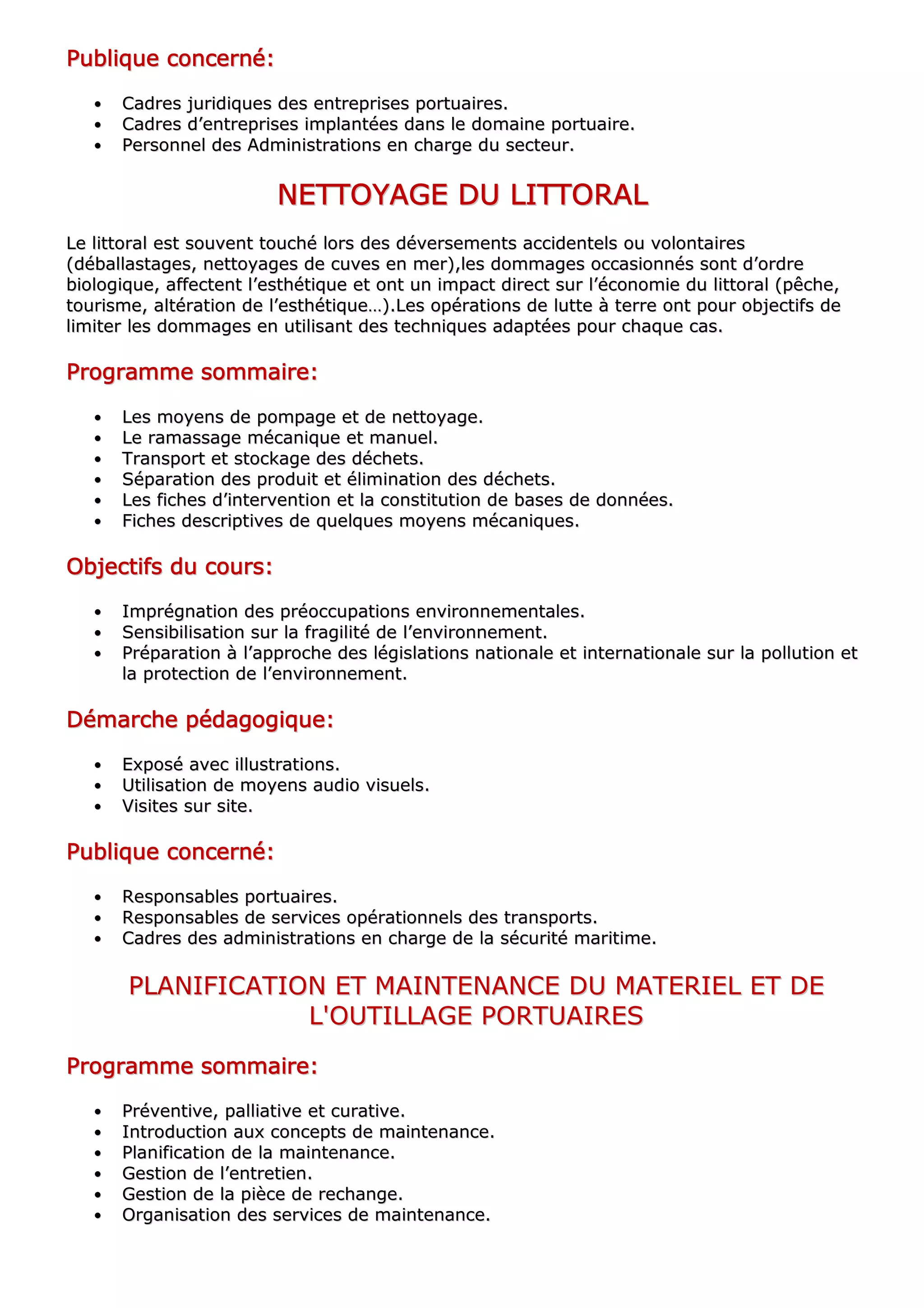 PPPPPPPPuuuuuuuubbbbbbbblllllllliiiiiiiiqqqqqqqquuuuuuuueeeeeeee ccccccccoooooooonnnnnnnncccccccceeeeeeeerrrrrrrrnnnnnnnnéééééééé::::::::
•• CCaaddrreess jjuurriiddiiqquueess ddeess eennttrreepprriisseess ppoorrttuuaaiirreess..
•• CCaaddrreess dd’’eennttrreepprriisseess iimmppllaannttééeess ddaannss llee ddoommaaiinnee ppoorrttuuaaiirree..
•• PPeerrssoonnnneell ddeess AAddmmiinniissttrraattiioonnss eenn cchhaarrggee dduu sseecctteeuurr..
NNNNNNNNEEEEEEEETTTTTTTTTTTTTTTTOOOOOOOOYYYYYYYYAAAAAAAAGGGGGGGGEEEEEEEE DDDDDDDDUUUUUUUU LLLLLLLLIIIIIIIITTTTTTTTTTTTTTTTOOOOOOOORRRRRRRRAAAAAAAALLLLLLLL
LLee lliittttoorraall eesstt ssoouuvveenntt ttoouucchhéé lloorrss ddeess ddéévveerrsseemmeennttss aacccciiddeenntteellss oouu vvoolloonnttaaiirreess
((ddéébbaallllaassttaaggeess,, nneettttooyyaaggeess ddee ccuuvveess eenn mmeerr)),,lleess ddoommmmaaggeess ooccccaassiioonnnnééss ssoonntt dd’’oorrddrree
bbiioollooggiiqquuee,, aaffffeecctteenntt ll’’eesstthhééttiiqquuee eett oonntt uunn iimmppaacctt ddiirreecctt ssuurr ll’’ééccoonnoommiiee dduu lliittttoorraall ((ppêêcchhee,,
ttoouurriissmmee,, aallttéérraattiioonn ddee ll’’eesstthhééttiiqquuee……))..LLeess ooppéérraattiioonnss ddee lluuttttee àà tteerrrree oonntt ppoouurr oobbjjeeccttiiffss ddee
lliimmiitteerr lleess ddoommmmaaggeess eenn uuttiilliissaanntt ddeess tteecchhnniiqquueess aaddaappttééeess ppoouurr cchhaaqquuee ccaass..
PPPPPPPPrrrrrrrrooooooooggggggggrrrrrrrraaaaaaaammmmmmmmmmmmmmmmeeeeeeee ssssssssoooooooommmmmmmmmmmmmmmmaaaaaaaaiiiiiiiirrrrrrrreeeeeeee::::::::
•• LLeess mmooyyeennss ddee ppoommppaaggee eett ddee nneettttooyyaaggee..
•• LLee rraammaassssaaggee mmééccaanniiqquuee eett mmaannuueell..
•• TTrraannssppoorrtt eett ssttoocckkaaggee ddeess ddéécchheettss..
•• SSééppaarraattiioonn ddeess pprroodduuiitt eett éélliimmiinnaattiioonn ddeess ddéécchheettss..
•• LLeess ffiicchheess dd’’iinntteerrvveennttiioonn eett llaa ccoonnssttiittuuttiioonn ddee bbaasseess ddee ddoonnnnééeess..
•• FFiicchheess ddeessccrriippttiivveess ddee qquueellqquueess mmooyyeennss mmééccaanniiqquueess..
OOOOOOOObbbbbbbbjjjjjjjjeeeeeeeeccccccccttttttttiiiiiiiiffffffffssssssss dddddddduuuuuuuu ccccccccoooooooouuuuuuuurrrrrrrrssssssss::::::::
•• IImmpprrééggnnaattiioonn ddeess pprrééooccccuuppaattiioonnss eennvviirroonnnneemmeennttaalleess..
•• SSeennssiibbiilliissaattiioonn ssuurr llaa ffrraaggiilliittéé ddee ll’’eennvviirroonnnneemmeenntt..
•• PPrrééppaarraattiioonn àà ll’’aapppprroocchhee ddeess llééggiissllaattiioonnss nnaattiioonnaallee eett iinntteerrnnaattiioonnaallee ssuurr llaa ppoolllluuttiioonn eett
llaa pprrootteeccttiioonn ddee ll’’eennvviirroonnnneemmeenntt..
DDDDDDDDéééééééémmmmmmmmaaaaaaaarrrrrrrrcccccccchhhhhhhheeeeeeee ppppppppééééééééddddddddaaaaaaaaggggggggooooooooggggggggiiiiiiiiqqqqqqqquuuuuuuueeeeeeee::::::::
•• EExxppoosséé aavveecc iilllluussttrraattiioonnss..
•• UUttiilliissaattiioonn ddee mmooyyeennss aauuddiioo vviissuueellss..
•• VViissiitteess ssuurr ssiittee..
PPPPPPPPuuuuuuuubbbbbbbblllllllliiiiiiiiqqqqqqqquuuuuuuueeeeeeee ccccccccoooooooonnnnnnnncccccccceeeeeeeerrrrrrrrnnnnnnnnéééééééé::::::::
•• RReessppoonnssaabblleess ppoorrttuuaaiirreess..
•• RReessppoonnssaabblleess ddee sseerrvviicceess ooppéérraattiioonnnneellss ddeess ttrraannssppoorrttss..
•• CCaaddrreess ddeess aaddmmiinniissttrraattiioonnss eenn cchhaarrggee ddee llaa ssééccuurriittéé mmaarriittiimmee..
PPLLAANNIIFFIICCAATTIIOONN EETT MMAAIINNTTEENNAANNCCEE DDUU MMAATTEERRIIEELL EETT DDEE
LL''OOUUTTIILLLLAAGGEE PPOORRTTUUAAIIRREESS
PPPPPPPPrrrrrrrrooooooooggggggggrrrrrrrraaaaaaaammmmmmmmmmmmmmmmeeeeeeee ssssssssoooooooommmmmmmmmmmmmmmmaaaaaaaaiiiiiiiirrrrrrrreeeeeeee::::::::
•• PPrréévveennttiivvee,, ppaalllliiaattiivvee eett ccuurraattiivvee..
•• IInnttrroodduuccttiioonn aauuxx ccoonncceeppttss ddee mmaaiinntteennaannccee..
•• PPllaanniiffiiccaattiioonn ddee llaa mmaaiinntteennaannccee..
•• GGeessttiioonn ddee ll’’eennttrreettiieenn..
•• GGeessttiioonn ddee llaa ppiièèccee ddee rreecchhaannggee..
•• OOrrggaanniissaattiioonn ddeess sseerrvviicceess ddee mmaaiinntteennaannccee..
 