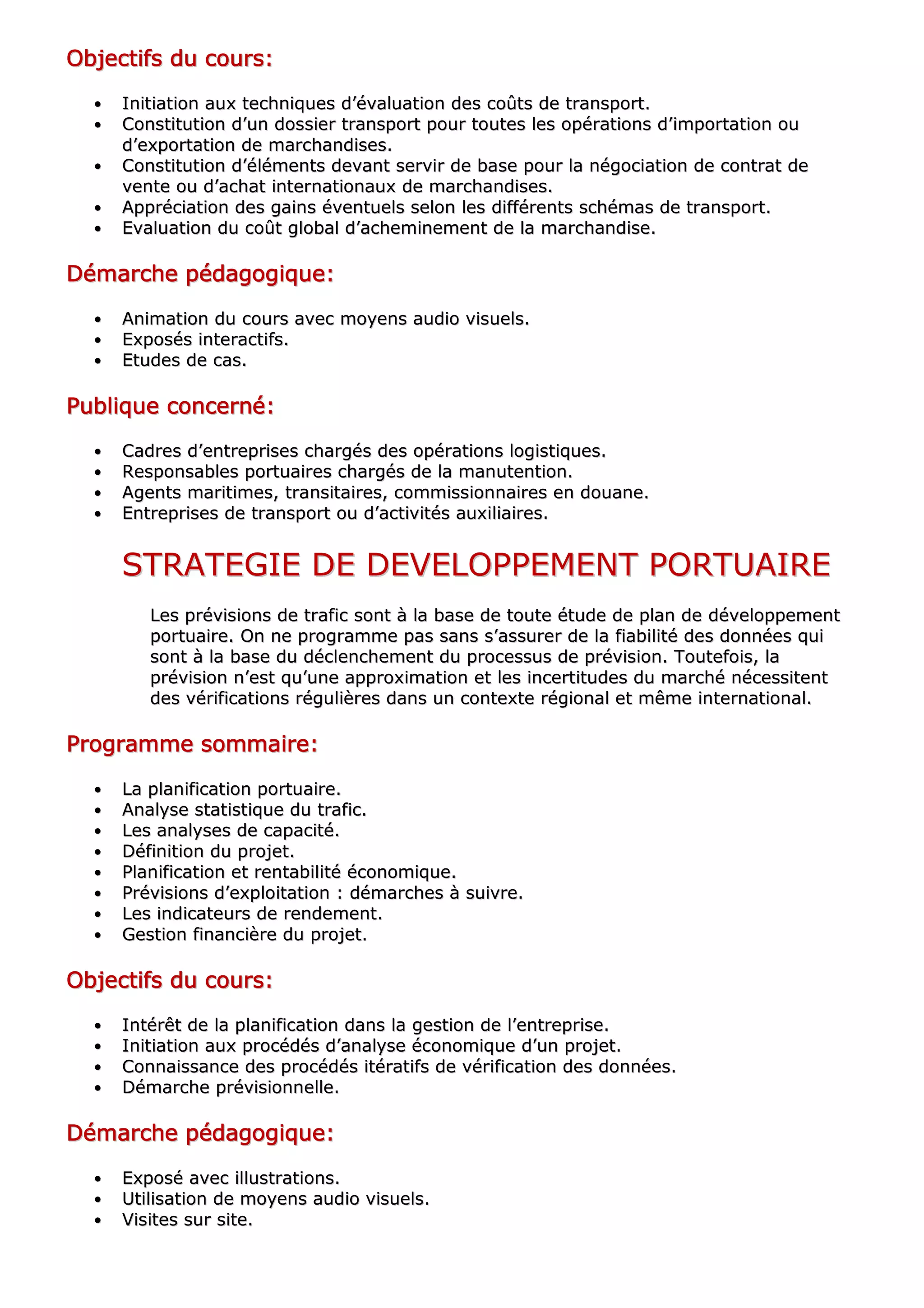 OOOOOOOObbbbbbbbjjjjjjjjeeeeeeeeccccccccttttttttiiiiiiiiffffffffssssssss dddddddduuuuuuuu ccccccccoooooooouuuuuuuurrrrrrrrssssssss::::::::
•• IInniittiiaattiioonn aauuxx tteecchhnniiqquueess dd’’éévvaalluuaattiioonn ddeess ccooûûttss ddee ttrraannssppoorrtt..
•• CCoonnssttiittuuttiioonn dd’’uunn ddoossssiieerr ttrraannssppoorrtt ppoouurr ttoouutteess lleess ooppéérraattiioonnss dd’’iimmppoorrttaattiioonn oouu
dd’’eexxppoorrttaattiioonn ddee mmaarrcchhaannddiisseess..
•• CCoonnssttiittuuttiioonn dd’’éélléémmeennttss ddeevvaanntt sseerrvviirr ddee bbaassee ppoouurr llaa nnééggoocciiaattiioonn ddee ccoonnttrraatt ddee
vveennttee oouu dd’’aacchhaatt iinntteerrnnaattiioonnaauuxx ddee mmaarrcchhaannddiisseess..
•• AApppprréécciiaattiioonn ddeess ggaaiinnss éévveennttuueellss sseelloonn lleess ddiifffféérreennttss sscchhéémmaass ddee ttrraannssppoorrtt..
•• EEvvaalluuaattiioonn dduu ccooûûtt gglloobbaall dd’’aacchheemmiinneemmeenntt ddee llaa mmaarrcchhaannddiissee..
DDDDDDDDéééééééémmmmmmmmaaaaaaaarrrrrrrrcccccccchhhhhhhheeeeeeee ppppppppééééééééddddddddaaaaaaaaggggggggooooooooggggggggiiiiiiiiqqqqqqqquuuuuuuueeeeeeee::::::::
•• AAnniimmaattiioonn dduu ccoouurrss aavveecc mmooyyeennss aauuddiioo vviissuueellss..
•• EExxppoossééss iinntteerraaccttiiffss..
•• EEttuuddeess ddee ccaass..
PPPPPPPPuuuuuuuubbbbbbbblllllllliiiiiiiiqqqqqqqquuuuuuuueeeeeeee ccccccccoooooooonnnnnnnncccccccceeeeeeeerrrrrrrrnnnnnnnnéééééééé::::::::
•• CCaaddrreess dd’’eennttrreepprriisseess cchhaarrggééss ddeess ooppéérraattiioonnss llooggiissttiiqquueess..
•• RReessppoonnssaabblleess ppoorrttuuaaiirreess cchhaarrggééss ddee llaa mmaannuutteennttiioonn..
•• AAggeennttss mmaarriittiimmeess,, ttrraannssiittaaiirreess,, ccoommmmiissssiioonnnnaaiirreess eenn ddoouuaannee..
•• EEnnttrreepprriisseess ddee ttrraannssppoorrtt oouu dd’’aaccttiivviittééss aauuxxiilliiaaiirreess..
SSTTRRAATTEEGGIIEE DDEE DDEEVVEELLOOPPPPEEMMEENNTT PPOORRTTUUAAIIRREE
LLeess pprréévviissiioonnss ddee ttrraaffiicc ssoonntt àà llaa bbaassee ddee ttoouuttee ééttuuddee ddee ppllaann ddee ddéévveellooppppeemmeenntt
ppoorrttuuaaiirree.. OOnn nnee pprrooggrraammmmee ppaass ssaannss ss’’aassssuurreerr ddee llaa ffiiaabbiilliittéé ddeess ddoonnnnééeess qquuii
ssoonntt àà llaa bbaassee dduu ddéécclleenncchheemmeenntt dduu pprroocceessssuuss ddee pprréévviissiioonn.. TToouutteeffooiiss,, llaa
pprréévviissiioonn nn’’eesstt qquu’’uunnee aapppprrooxxiimmaattiioonn eett lleess iinncceerrttiittuuddeess dduu mmaarrcchhéé nnéécceessssiitteenntt
ddeess vvéérriiffiiccaattiioonnss rréégguulliièèrreess ddaannss uunn ccoonntteexxttee rrééggiioonnaall eett mmêêmmee iinntteerrnnaattiioonnaall..
PPPPPPPPrrrrrrrrooooooooggggggggrrrrrrrraaaaaaaammmmmmmmmmmmmmmmeeeeeeee ssssssssoooooooommmmmmmmmmmmmmmmaaaaaaaaiiiiiiiirrrrrrrreeeeeeee::::::::
•• LLaa ppllaanniiffiiccaattiioonn ppoorrttuuaaiirree..
•• AAnnaallyyssee ssttaattiissttiiqquuee dduu ttrraaffiicc..
•• LLeess aannaallyysseess ddee ccaappaacciittéé..
•• DDééffiinniittiioonn dduu pprroojjeett..
•• PPllaanniiffiiccaattiioonn eett rreennttaabbiilliittéé ééccoonnoommiiqquuee..
•• PPrréévviissiioonnss dd’’eexxppllooiittaattiioonn :: ddéémmaarrcchheess àà ssuuiivvrree..
•• LLeess iinnddiiccaatteeuurrss ddee rreennddeemmeenntt..
•• GGeessttiioonn ffiinnaanncciièèrree dduu pprroojjeett..
OOOOOOOObbbbbbbbjjjjjjjjeeeeeeeeccccccccttttttttiiiiiiiiffffffffssssssss dddddddduuuuuuuu ccccccccoooooooouuuuuuuurrrrrrrrssssssss::::::::
•• IInnttéérrêêtt ddee llaa ppllaanniiffiiccaattiioonn ddaannss llaa ggeessttiioonn ddee ll’’eennttrreepprriissee..
•• IInniittiiaattiioonn aauuxx pprrooccééddééss dd’’aannaallyyssee ééccoonnoommiiqquuee dd’’uunn pprroojjeett..
•• CCoonnnnaaiissssaannccee ddeess pprrooccééddééss iittéérraattiiffss ddee vvéérriiffiiccaattiioonn ddeess ddoonnnnééeess..
•• DDéémmaarrcchhee pprréévviissiioonnnneellllee..
DDDDDDDDéééééééémmmmmmmmaaaaaaaarrrrrrrrcccccccchhhhhhhheeeeeeee ppppppppééééééééddddddddaaaaaaaaggggggggooooooooggggggggiiiiiiiiqqqqqqqquuuuuuuueeeeeeee::::::::
•• EExxppoosséé aavveecc iilllluussttrraattiioonnss..
•• UUttiilliissaattiioonn ddee mmooyyeennss aauuddiioo vviissuueellss..
•• VViissiitteess ssuurr ssiittee..
 
