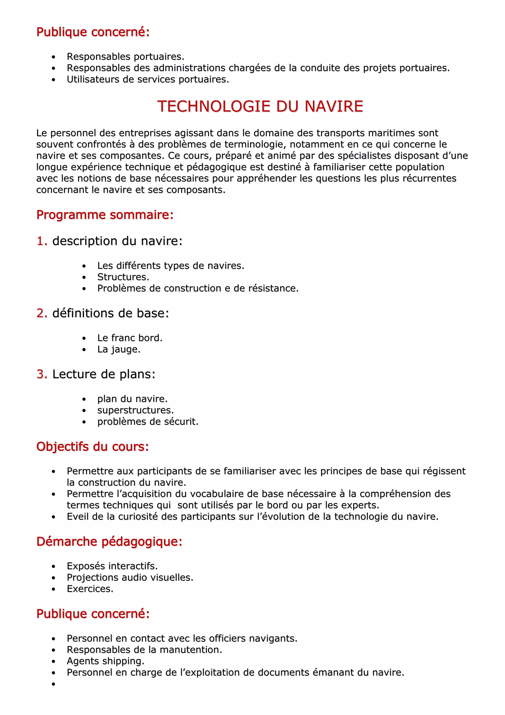 PPPPPPPPuuuuuuuubbbbbbbblllllllliiiiiiiiqqqqqqqquuuuuuuueeeeeeee ccccccccoooooooonnnnnnnncccccccceeeeeeeerrrrrrrrnnnnnnnnéééééééé::::::::
•• RReessppoonnssaabblleess ppoorrttuuaaiirreess..
•• RReessppoonnssaabblleess ddeess aaddmmiinniissttrraattiioonnss cchhaarrggééeess ddee llaa ccoonndduuiittee ddeess pprroojjeettss ppoorrttuuaaiirreess..
•• UUttiilliissaatteeuurrss ddee sseerrvviicceess ppoorrttuuaaiirreess..
TTEECCHHNNOOLLOOGGIIEE DDUU NNAAVVIIRREE
LLee ppeerrssoonnnneell ddeess eennttrreepprriisseess aaggiissssaanntt ddaannss llee ddoommaaiinnee ddeess ttrraannssppoorrttss mmaarriittiimmeess ssoonntt
ssoouuvveenntt ccoonnffrroonnttééss àà ddeess pprroobbllèèmmeess ddee tteerrmmiinnoollooggiiee,, nnoottaammmmeenntt eenn ccee qquuii ccoonncceerrnnee llee
nnaavviirree eett sseess ccoommppoossaanntteess.. CCee ccoouurrss,, pprrééppaarréé eett aanniimméé ppaarr ddeess ssppéécciiaalliisstteess ddiissppoossaanntt dd’’uunnee
lloonngguuee eexxppéérriieennccee tteecchhnniiqquuee eett ppééddaaggooggiiqquuee eesstt ddeessttiinnéé àà ffaammiilliiaarriisseerr cceettttee ppooppuullaattiioonn
aavveecc lleess nnoottiioonnss ddee bbaassee nnéécceessssaaiirreess ppoouurr aapppprrééhheennddeerr lleess qquueessttiioonnss lleess pplluuss rrééccuurrrreenntteess
ccoonncceerrnnaanntt llee nnaavviirree eett sseess ccoommppoossaannttss..
PPPPPPPPrrrrrrrrooooooooggggggggrrrrrrrraaaaaaaammmmmmmmmmmmmmmmeeeeeeee ssssssssoooooooommmmmmmmmmmmmmmmaaaaaaaaiiiiiiiirrrrrrrreeeeeeee::::::::
11.. ddeessccrriippttiioonn dduu nnaavviirree::
•• LLeess ddiifffféérreennttss ttyyppeess ddee nnaavviirreess..
•• SSttrruuccttuurreess..
•• PPrroobbllèèmmeess ddee ccoonnssttrruuccttiioonn ee ddee rrééssiissttaannccee..
22.. ddééffiinniittiioonnss ddee bbaassee::
•• LLee ffrraanncc bboorrdd..
•• LLaa jjaauuggee..
33.. LLeeccttuurree ddee ppllaannss::
•• ppllaann dduu nnaavviirree..
•• ssuuppeerrssttrruuccttuurreess..
•• pprroobbllèèmmeess ddee ssééccuurriitt..
OOOOOOOObbbbbbbbjjjjjjjjeeeeeeeeccccccccttttttttiiiiiiiiffffffffssssssss dddddddduuuuuuuu ccccccccoooooooouuuuuuuurrrrrrrrssssssss::::::::
•• PPeerrmmeettttrree aauuxx ppaarrttiicciippaannttss ddee ssee ffaammiilliiaarriisseerr aavveecc lleess pprriinncciippeess ddee bbaassee qquuii rrééggiisssseenntt
llaa ccoonnssttrruuccttiioonn dduu nnaavviirree..
•• PPeerrmmeettttrree ll’’aaccqquuiissiittiioonn dduu vvooccaabbuullaaiirree ddee bbaassee nnéécceessssaaiirree àà llaa ccoommpprrééhheennssiioonn ddeess
tteerrmmeess tteecchhnniiqquueess qquuii ssoonntt uuttiilliissééss ppaarr llee bboorrdd oouu ppaarr lleess eexxppeerrttss..
•• EEvveeiill ddee llaa ccuurriioossiittéé ddeess ppaarrttiicciippaannttss ssuurr ll’’éévvoolluuttiioonn ddee llaa tteecchhnnoollooggiiee dduu nnaavviirree..
DDDDDDDDéééééééémmmmmmmmaaaaaaaarrrrrrrrcccccccchhhhhhhheeeeeeee ppppppppééééééééddddddddaaaaaaaaggggggggooooooooggggggggiiiiiiiiqqqqqqqquuuuuuuueeeeeeee::::::::
•• EExxppoossééss iinntteerraaccttiiffss..
•• PPrroojjeeccttiioonnss aauuddiioo vviissuueelllleess..
•• EExxeerrcciicceess..
PPPPPPPPuuuuuuuubbbbbbbblllllllliiiiiiiiqqqqqqqquuuuuuuueeeeeeee ccccccccoooooooonnnnnnnncccccccceeeeeeeerrrrrrrrnnnnnnnnéééééééé::::::::
•• PPeerrssoonnnneell eenn ccoonnttaacctt aavveecc lleess ooffffiicciieerrss nnaavviiggaannttss..
•• RReessppoonnssaabblleess ddee llaa mmaannuutteennttiioonn..
•• AAggeennttss sshhiippppiinngg..
•• PPeerrssoonnnneell eenn cchhaarrggee ddee ll’’eexxppllooiittaattiioonn ddee ddooccuummeennttss éémmaannaanntt dduu nnaavviirree..
••
 
