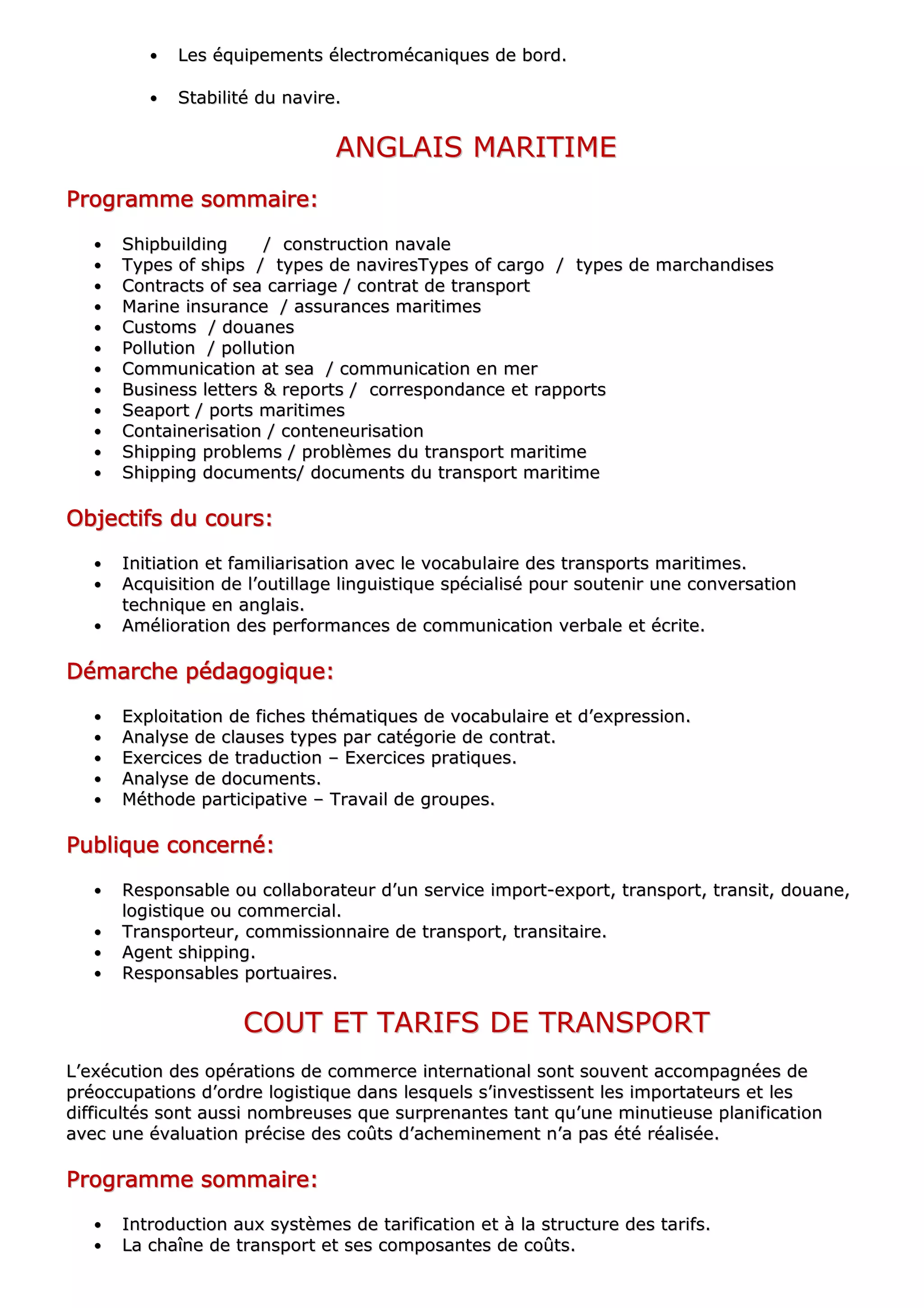 •• LLeess ééqquuiippeemmeennttss éélleeccttrroommééccaanniiqquueess ddee bboorrdd..
•• SSttaabbiilliittéé dduu nnaavviirree..
AANNGGLLAAIISS MMAARRIITTIIMMEE
PPPPPPPPrrrrrrrrooooooooggggggggrrrrrrrraaaaaaaammmmmmmmmmmmmmmmeeeeeeee ssssssssoooooooommmmmmmmmmmmmmmmaaaaaaaaiiiiiiiirrrrrrrreeeeeeee::::::::
•• SShhiippbbuuiillddiinngg // ccoonnssttrruuccttiioonn nnaavvaallee
•• TTyyppeess ooff sshhiippss // ttyyppeess ddee nnaavviirreessTTyyppeess ooff ccaarrggoo // ttyyppeess ddee mmaarrcchhaannddiisseess
•• CCoonnttrraaccttss ooff sseeaa ccaarrrriiaaggee // ccoonnttrraatt ddee ttrraannssppoorrtt
•• MMaarriinnee iinnssuurraannccee // aassssuurraanncceess mmaarriittiimmeess
•• CCuussttoommss // ddoouuaanneess
•• PPoolllluuttiioonn // ppoolllluuttiioonn
•• CCoommmmuunniiccaattiioonn aatt sseeaa // ccoommmmuunniiccaattiioonn eenn mmeerr
•• BBuussiinneessss lleetttteerrss && rreeppoorrttss // ccoorrrreessppoonnddaannccee eett rraappppoorrttss
•• SSeeaappoorrtt // ppoorrttss mmaarriittiimmeess
•• CCoonnttaaiinneerriissaattiioonn // ccoonntteenneeuurriissaattiioonn
•• SShhiippppiinngg pprroobblleemmss // pprroobbllèèmmeess dduu ttrraannssppoorrtt mmaarriittiimmee
•• SShhiippppiinngg ddooccuummeennttss// ddooccuummeennttss dduu ttrraannssppoorrtt mmaarriittiimmee
OOOOOOOObbbbbbbbjjjjjjjjeeeeeeeeccccccccttttttttiiiiiiiiffffffffssssssss dddddddduuuuuuuu ccccccccoooooooouuuuuuuurrrrrrrrssssssss::::::::
•• IInniittiiaattiioonn eett ffaammiilliiaarriissaattiioonn aavveecc llee vvooccaabbuullaaiirree ddeess ttrraannssppoorrttss mmaarriittiimmeess..
•• AAccqquuiissiittiioonn ddee ll’’oouuttiillllaaggee lliinngguuiissttiiqquuee ssppéécciiaalliisséé ppoouurr ssoouutteenniirr uunnee ccoonnvveerrssaattiioonn
tteecchhnniiqquuee eenn aannggllaaiiss..
•• AAmméélliioorraattiioonn ddeess ppeerrffoorrmmaanncceess ddee ccoommmmuunniiccaattiioonn vveerrbbaallee eett ééccrriittee..
DDDDDDDDéééééééémmmmmmmmaaaaaaaarrrrrrrrcccccccchhhhhhhheeeeeeee ppppppppééééééééddddddddaaaaaaaaggggggggooooooooggggggggiiiiiiiiqqqqqqqquuuuuuuueeeeeeee::::::::
•• EExxppllooiittaattiioonn ddee ffiicchheess tthhéémmaattiiqquueess ddee vvooccaabbuullaaiirree eett dd’’eexxpprreessssiioonn..
•• AAnnaallyyssee ddee ccllaauusseess ttyyppeess ppaarr ccaattééggoorriiee ddee ccoonnttrraatt..
•• EExxeerrcciicceess ddee ttrraadduuccttiioonn –– EExxeerrcciicceess pprraattiiqquueess..
•• AAnnaallyyssee ddee ddooccuummeennttss..
•• MMéétthhooddee ppaarrttiicciippaattiivvee –– TTrraavvaaiill ddee ggrroouuppeess..
PPPPPPPPuuuuuuuubbbbbbbblllllllliiiiiiiiqqqqqqqquuuuuuuueeeeeeee ccccccccoooooooonnnnnnnncccccccceeeeeeeerrrrrrrrnnnnnnnnéééééééé::::::::
•• RReessppoonnssaabbllee oouu ccoollllaabboorraatteeuurr dd’’uunn sseerrvviiccee iimmppoorrtt--eexxppoorrtt,, ttrraannssppoorrtt,, ttrraannssiitt,, ddoouuaannee,,
llooggiissttiiqquuee oouu ccoommmmeerrcciiaall..
•• TTrraannssppoorrtteeuurr,, ccoommmmiissssiioonnnnaaiirree ddee ttrraannssppoorrtt,, ttrraannssiittaaiirree..
•• AAggeenntt sshhiippppiinngg..
•• RReessppoonnssaabblleess ppoorrttuuaaiirreess..
CCOOUUTT EETT TTAARRIIFFSS DDEE TTRRAANNSSPPOORRTT
LL’’eexxééccuuttiioonn ddeess ooppéérraattiioonnss ddee ccoommmmeerrccee iinntteerrnnaattiioonnaall ssoonntt ssoouuvveenntt aaccccoommppaaggnnééeess ddee
pprrééooccccuuppaattiioonnss dd’’oorrddrree llooggiissttiiqquuee ddaannss lleessqquueellss ss’’iinnvveessttiisssseenntt lleess iimmppoorrttaatteeuurrss eett lleess
ddiiffffiiccuullttééss ssoonntt aauussssii nnoommbbrreeuusseess qquuee ssuurrpprreennaanntteess ttaanntt qquu’’uunnee mmiinnuuttiieeuussee ppllaanniiffiiccaattiioonn
aavveecc uunnee éévvaalluuaattiioonn pprréécciissee ddeess ccooûûttss dd’’aacchheemmiinneemmeenntt nn’’aa ppaass ééttéé rrééaalliissééee..
PPPPPPPPrrrrrrrrooooooooggggggggrrrrrrrraaaaaaaammmmmmmmmmmmmmmmeeeeeeee ssssssssoooooooommmmmmmmmmmmmmmmaaaaaaaaiiiiiiiirrrrrrrreeeeeeee::::::::
•• IInnttrroodduuccttiioonn aauuxx ssyyssttèèmmeess ddee ttaarriiffiiccaattiioonn eett àà llaa ssttrruuccttuurree ddeess ttaarriiffss..
•• LLaa cchhaaîînnee ddee ttrraannssppoorrtt eett sseess ccoommppoossaanntteess ddee ccooûûttss..
 