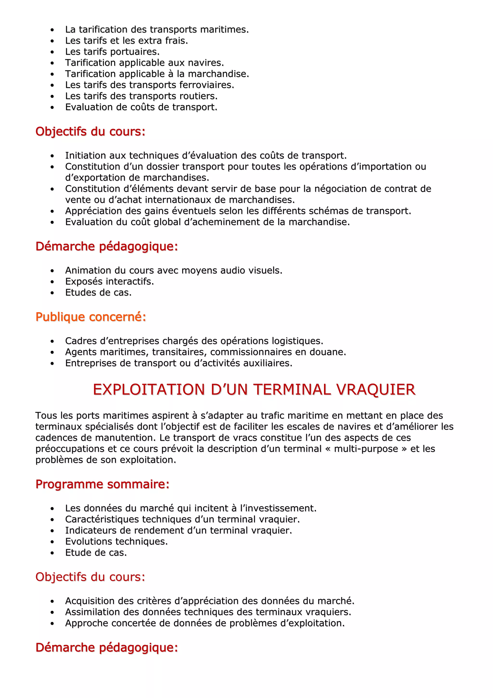 •• LLaa ttaarriiffiiccaattiioonn ddeess ttrraannssppoorrttss mmaarriittiimmeess..
•• LLeess ttaarriiffss eett lleess eexxttrraa ffrraaiiss..
•• LLeess ttaarriiffss ppoorrttuuaaiirreess..
•• TTaarriiffiiccaattiioonn aapppplliiccaabbllee aauuxx nnaavviirreess..
•• TTaarriiffiiccaattiioonn aapppplliiccaabbllee àà llaa mmaarrcchhaannddiissee..
•• LLeess ttaarriiffss ddeess ttrraannssppoorrttss ffeerrrroovviiaaiirreess..
•• LLeess ttaarriiffss ddeess ttrraannssppoorrttss rroouuttiieerrss..
•• EEvvaalluuaattiioonn ddee ccooûûttss ddee ttrraannssppoorrtt..
OOOOOOOObbbbbbbbjjjjjjjjeeeeeeeeccccccccttttttttiiiiiiiiffffffffssssssss dddddddduuuuuuuu ccccccccoooooooouuuuuuuurrrrrrrrssssssss::::::::
•• IInniittiiaattiioonn aauuxx tteecchhnniiqquueess dd’’éévvaalluuaattiioonn ddeess ccooûûttss ddee ttrraannssppoorrtt..
•• CCoonnssttiittuuttiioonn dd’’uunn ddoossssiieerr ttrraannssppoorrtt ppoouurr ttoouutteess lleess ooppéérraattiioonnss dd’’iimmppoorrttaattiioonn oouu
dd’’eexxppoorrttaattiioonn ddee mmaarrcchhaannddiisseess..
•• CCoonnssttiittuuttiioonn dd’’éélléémmeennttss ddeevvaanntt sseerrvviirr ddee bbaassee ppoouurr llaa nnééggoocciiaattiioonn ddee ccoonnttrraatt ddee
vveennttee oouu dd’’aacchhaatt iinntteerrnnaattiioonnaauuxx ddee mmaarrcchhaannddiisseess..
•• AApppprréécciiaattiioonn ddeess ggaaiinnss éévveennttuueellss sseelloonn lleess ddiifffféérreennttss sscchhéémmaass ddee ttrraannssppoorrtt..
•• EEvvaalluuaattiioonn dduu ccooûûtt gglloobbaall dd’’aacchheemmiinneemmeenntt ddee llaa mmaarrcchhaannddiissee..
DDDDDDDDéééééééémmmmmmmmaaaaaaaarrrrrrrrcccccccchhhhhhhheeeeeeee ppppppppééééééééddddddddaaaaaaaaggggggggooooooooggggggggiiiiiiiiqqqqqqqquuuuuuuueeeeeeee::::::::
•• AAnniimmaattiioonn dduu ccoouurrss aavveecc mmooyyeennss aauuddiioo vviissuueellss..
•• EExxppoossééss iinntteerraaccttiiffss..
•• EEttuuddeess ddee ccaass..
PPPPPPPPuuuuuuuubbbbbbbblllllllliiiiiiiiqqqqqqqquuuuuuuueeeeeeee ccccccccoooooooonnnnnnnncccccccceeeeeeeerrrrrrrrnnnnnnnnéééééééé::::::::
•• CCaaddrreess dd’’eennttrreepprriisseess cchhaarrggééss ddeess ooppéérraattiioonnss llooggiissttiiqquueess..
•• AAggeennttss mmaarriittiimmeess,, ttrraannssiittaaiirreess,, ccoommmmiissssiioonnnnaaiirreess eenn ddoouuaannee..
•• EEnnttrreepprriisseess ddee ttrraannssppoorrtt oouu dd’’aaccttiivviittééss aauuxxiilliiaaiirreess..
EEXXPPLLOOIITTAATTIIOONN DD’’UUNN TTEERRMMIINNAALL VVRRAAQQUUIIEERR
TToouuss lleess ppoorrttss mmaarriittiimmeess aassppiirreenntt àà ss’’aaddaapptteerr aauu ttrraaffiicc mmaarriittiimmee eenn mmeettttaanntt eenn ppllaaccee ddeess
tteerrmmiinnaauuxx ssppéécciiaalliissééss ddoonntt ll’’oobbjjeeccttiiff eesstt ddee ffaacciilliitteerr lleess eessccaalleess ddee nnaavviirreess eett dd’’aamméélliioorreerr lleess
ccaaddeenncceess ddee mmaannuutteennttiioonn.. LLee ttrraannssppoorrtt ddee vvrraaccss ccoonnssttiittuuee ll’’uunn ddeess aassppeeccttss ddee cceess
pprrééooccccuuppaattiioonnss eett ccee ccoouurrss pprréévvooiitt llaa ddeessccrriippttiioonn dd’’uunn tteerrmmiinnaall «« mmuullttii--ppuurrppoossee »» eett lleess
pprroobbllèèmmeess ddee ssoonn eexxppllooiittaattiioonn..
PPPPPPPPrrrrrrrrooooooooggggggggrrrrrrrraaaaaaaammmmmmmmmmmmmmmmeeeeeeee ssssssssoooooooommmmmmmmmmmmmmmmaaaaaaaaiiiiiiiirrrrrrrreeeeeeee::::::::
•• LLeess ddoonnnnééeess dduu mmaarrcchhéé qquuii iinncciitteenntt àà ll’’iinnvveessttiisssseemmeenntt..
•• CCaarraaccttéérriissttiiqquueess tteecchhnniiqquueess dd’’uunn tteerrmmiinnaall vvrraaqquuiieerr..
•• IInnddiiccaatteeuurrss ddee rreennddeemmeenntt dd’’uunn tteerrmmiinnaall vvrraaqquuiieerr..
•• EEvvoolluuttiioonnss tteecchhnniiqquueess..
•• EEttuuddee ddee ccaass..
OObbjjeeccttiiffss dduu ccoouurrss::
•• AAccqquuiissiittiioonn ddeess ccrriittèèrreess dd’’aapppprréécciiaattiioonn ddeess ddoonnnnééeess dduu mmaarrcchhéé..
•• AAssssiimmiillaattiioonn ddeess ddoonnnnééeess tteecchhnniiqquueess ddeess tteerrmmiinnaauuxx vvrraaqquuiieerrss..
•• AApppprroocchhee ccoonncceerrttééee ddee ddoonnnnééeess ddee pprroobbllèèmmeess dd’’eexxppllooiittaattiioonn..
DDDDDDDDéééééééémmmmmmmmaaaaaaaarrrrrrrrcccccccchhhhhhhheeeeeeee ppppppppééééééééddddddddaaaaaaaaggggggggooooooooggggggggiiiiiiiiqqqqqqqquuuuuuuueeeeeeee::::::::
 