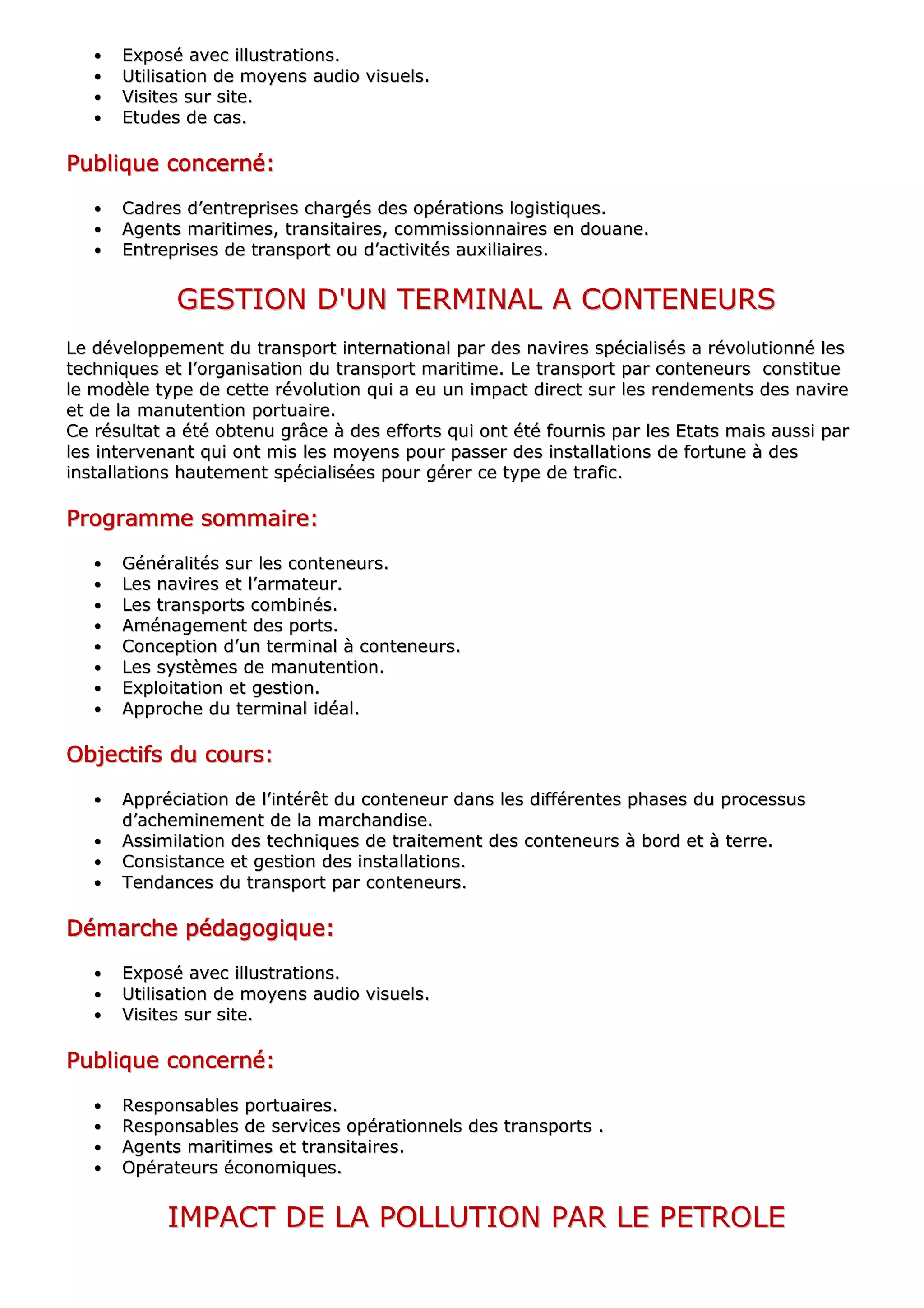 •• EExxppoosséé aavveecc iilllluussttrraattiioonnss..
•• UUttiilliissaattiioonn ddee mmooyyeennss aauuddiioo vviissuueellss..
•• VViissiitteess ssuurr ssiittee..
•• EEttuuddeess ddee ccaass..
PPPPPPPPuuuuuuuubbbbbbbblllllllliiiiiiiiqqqqqqqquuuuuuuueeeeeeee ccccccccoooooooonnnnnnnncccccccceeeeeeeerrrrrrrrnnnnnnnnéééééééé::::::::
•• CCaaddrreess dd’’eennttrreepprriisseess cchhaarrggééss ddeess ooppéérraattiioonnss llooggiissttiiqquueess..
•• AAggeennttss mmaarriittiimmeess,, ttrraannssiittaaiirreess,, ccoommmmiissssiioonnnnaaiirreess eenn ddoouuaannee..
•• EEnnttrreepprriisseess ddee ttrraannssppoorrtt oouu dd’’aaccttiivviittééss aauuxxiilliiaaiirreess..
GGEESSTTIIOONN DD''UUNN TTEERRMMIINNAALL AA CCOONNTTEENNEEUURRSS
LLee ddéévveellooppppeemmeenntt dduu ttrraannssppoorrtt iinntteerrnnaattiioonnaall ppaarr ddeess nnaavviirreess ssppéécciiaalliissééss aa rréévvoolluuttiioonnnnéé lleess
tteecchhnniiqquueess eett ll’’oorrggaanniissaattiioonn dduu ttrraannssppoorrtt mmaarriittiimmee.. LLee ttrraannssppoorrtt ppaarr ccoonntteenneeuurrss ccoonnssttiittuuee
llee mmooddèèllee ttyyppee ddee cceettttee rréévvoolluuttiioonn qquuii aa eeuu uunn iimmppaacctt ddiirreecctt ssuurr lleess rreennddeemmeennttss ddeess nnaavviirree
eett ddee llaa mmaannuutteennttiioonn ppoorrttuuaaiirree..
CCee rrééssuullttaatt aa ééttéé oobbtteennuu ggrrââccee àà ddeess eeffffoorrttss qquuii oonntt ééttéé ffoouurrnniiss ppaarr lleess EEttaattss mmaaiiss aauussssii ppaarr
lleess iinntteerrvveennaanntt qquuii oonntt mmiiss lleess mmooyyeennss ppoouurr ppaasssseerr ddeess iinnssttaallllaattiioonnss ddee ffoorrttuunnee àà ddeess
iinnssttaallllaattiioonnss hhaauutteemmeenntt ssppéécciiaalliissééeess ppoouurr ggéérreerr ccee ttyyppee ddee ttrraaffiicc..
PPPPPPPPrrrrrrrrooooooooggggggggrrrrrrrraaaaaaaammmmmmmmmmmmmmmmeeeeeeee ssssssssoooooooommmmmmmmmmmmmmmmaaaaaaaaiiiiiiiirrrrrrrreeeeeeee::::::::
•• GGéénnéérraalliittééss ssuurr lleess ccoonntteenneeuurrss..
•• LLeess nnaavviirreess eett ll’’aarrmmaatteeuurr..
•• LLeess ttrraannssppoorrttss ccoommbbiinnééss..
•• AAmméénnaaggeemmeenntt ddeess ppoorrttss..
•• CCoonncceeppttiioonn dd’’uunn tteerrmmiinnaall àà ccoonntteenneeuurrss..
•• LLeess ssyyssttèèmmeess ddee mmaannuutteennttiioonn..
•• EExxppllooiittaattiioonn eett ggeessttiioonn..
•• AApppprroocchhee dduu tteerrmmiinnaall iiddééaall..
OOOOOOOObbbbbbbbjjjjjjjjeeeeeeeeccccccccttttttttiiiiiiiiffffffffssssssss dddddddduuuuuuuu ccccccccoooooooouuuuuuuurrrrrrrrssssssss::::::::
•• AApppprréécciiaattiioonn ddee ll’’iinnttéérrêêtt dduu ccoonntteenneeuurr ddaannss lleess ddiifffféérreenntteess pphhaasseess dduu pprroocceessssuuss
dd’’aacchheemmiinneemmeenntt ddee llaa mmaarrcchhaannddiissee..
•• AAssssiimmiillaattiioonn ddeess tteecchhnniiqquueess ddee ttrraaiitteemmeenntt ddeess ccoonntteenneeuurrss àà bboorrdd eett àà tteerrrree..
•• CCoonnssiissttaannccee eett ggeessttiioonn ddeess iinnssttaallllaattiioonnss..
•• TTeennddaanncceess dduu ttrraannssppoorrtt ppaarr ccoonntteenneeuurrss..
DDDDDDDDéééééééémmmmmmmmaaaaaaaarrrrrrrrcccccccchhhhhhhheeeeeeee ppppppppééééééééddddddddaaaaaaaaggggggggooooooooggggggggiiiiiiiiqqqqqqqquuuuuuuueeeeeeee::::::::
•• EExxppoosséé aavveecc iilllluussttrraattiioonnss..
•• UUttiilliissaattiioonn ddee mmooyyeennss aauuddiioo vviissuueellss..
•• VViissiitteess ssuurr ssiittee..
PPPPPPPPuuuuuuuubbbbbbbblllllllliiiiiiiiqqqqqqqquuuuuuuueeeeeeee ccccccccoooooooonnnnnnnncccccccceeeeeeeerrrrrrrrnnnnnnnnéééééééé::::::::
•• RReessppoonnssaabblleess ppoorrttuuaaiirreess..
•• RReessppoonnssaabblleess ddee sseerrvviicceess ooppéérraattiioonnnneellss ddeess ttrraannssppoorrttss ..
•• AAggeennttss mmaarriittiimmeess eett ttrraannssiittaaiirreess..
•• OOppéérraatteeuurrss ééccoonnoommiiqquueess..
IIMMPPAACCTT DDEE LLAA PPOOLLLLUUTTIIOONN PPAARR LLEE PPEETTRROOLLEE
 