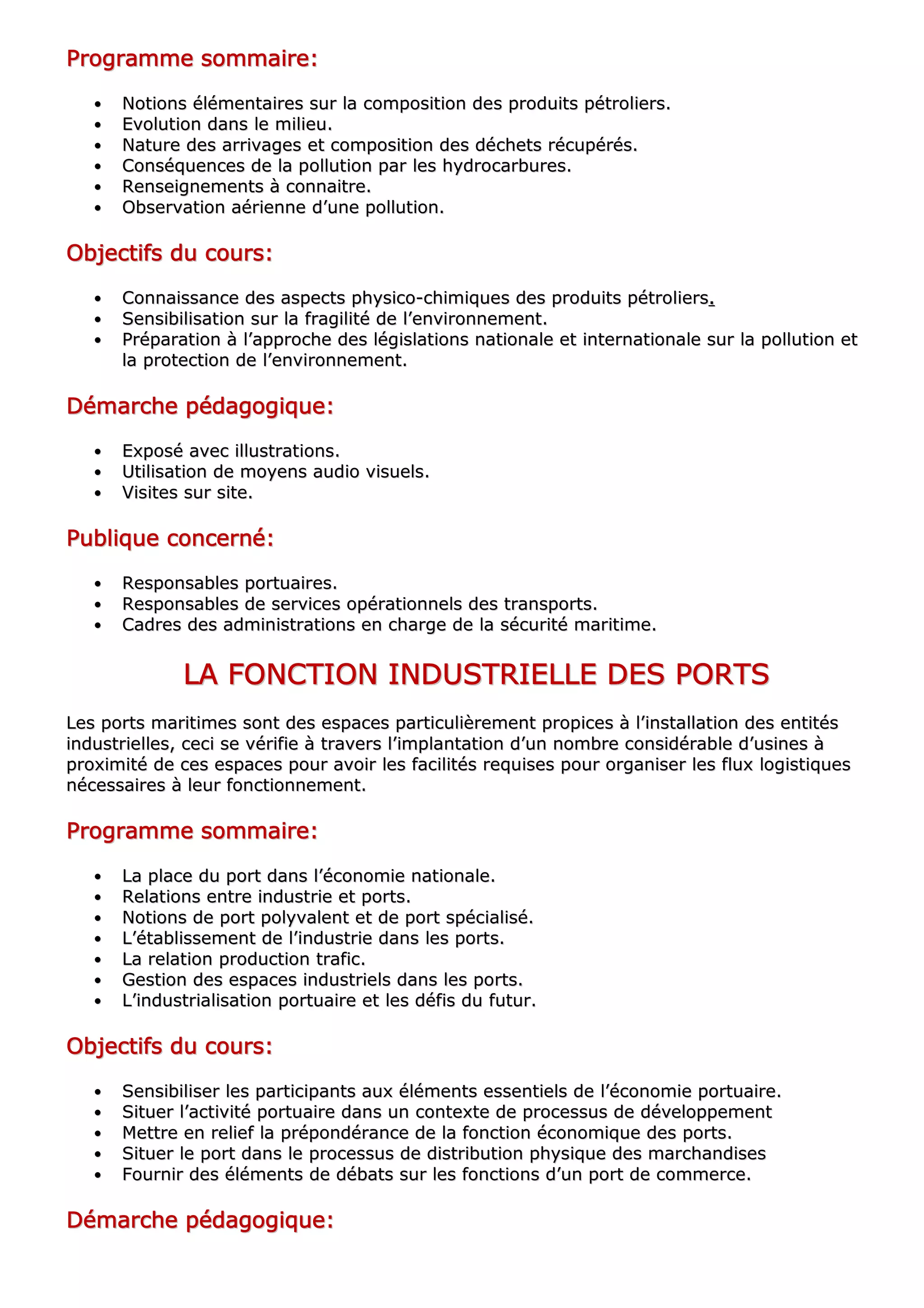 PPPPPPPPrrrrrrrrooooooooggggggggrrrrrrrraaaaaaaammmmmmmmmmmmmmmmeeeeeeee ssssssssoooooooommmmmmmmmmmmmmmmaaaaaaaaiiiiiiiirrrrrrrreeeeeeee::::::::
•• NNoottiioonnss éélléémmeennttaaiirreess ssuurr llaa ccoommppoossiittiioonn ddeess pprroodduuiittss ppééttrroolliieerrss..
•• EEvvoolluuttiioonn ddaannss llee mmiilliieeuu..
•• NNaattuurree ddeess aarrrriivvaaggeess eett ccoommppoossiittiioonn ddeess ddéécchheettss rrééccuuppéérrééss..
•• CCoonnssééqquueenncceess ddee llaa ppoolllluuttiioonn ppaarr lleess hhyyddrrooccaarrbbuurreess..
•• RReennsseeiiggnneemmeennttss àà ccoonnnnaaiittrree..
•• OObbsseerrvvaattiioonn aaéérriieennnnee dd’’uunnee ppoolllluuttiioonn..
OOOOOOOObbbbbbbbjjjjjjjjeeeeeeeeccccccccttttttttiiiiiiiiffffffffssssssss dddddddduuuuuuuu ccccccccoooooooouuuuuuuurrrrrrrrssssssss::::::::
•• CCoonnnnaaiissssaannccee ddeess aassppeeccttss pphhyyssiiccoo--cchhiimmiiqquueess ddeess pprroodduuiittss ppééttrroolliieerrss........
•• SSeennssiibbiilliissaattiioonn ssuurr llaa ffrraaggiilliittéé ddee ll’’eennvviirroonnnneemmeenntt..
•• PPrrééppaarraattiioonn àà ll’’aapppprroocchhee ddeess llééggiissllaattiioonnss nnaattiioonnaallee eett iinntteerrnnaattiioonnaallee ssuurr llaa ppoolllluuttiioonn eett
llaa pprrootteeccttiioonn ddee ll’’eennvviirroonnnneemmeenntt..
DDDDDDDDéééééééémmmmmmmmaaaaaaaarrrrrrrrcccccccchhhhhhhheeeeeeee ppppppppééééééééddddddddaaaaaaaaggggggggooooooooggggggggiiiiiiiiqqqqqqqquuuuuuuueeeeeeee::::::::
•• EExxppoosséé aavveecc iilllluussttrraattiioonnss..
•• UUttiilliissaattiioonn ddee mmooyyeennss aauuddiioo vviissuueellss..
•• VViissiitteess ssuurr ssiittee..
PPPPPPPPuuuuuuuubbbbbbbblllllllliiiiiiiiqqqqqqqquuuuuuuueeeeeeee ccccccccoooooooonnnnnnnncccccccceeeeeeeerrrrrrrrnnnnnnnnéééééééé::::::::
•• RReessppoonnssaabblleess ppoorrttuuaaiirreess..
•• RReessppoonnssaabblleess ddee sseerrvviicceess ooppéérraattiioonnnneellss ddeess ttrraannssppoorrttss..
•• CCaaddrreess ddeess aaddmmiinniissttrraattiioonnss eenn cchhaarrggee ddee llaa ssééccuurriittéé mmaarriittiimmee..
LLLLLLLLAAAAAAAA FFFFFFFFOOOOOOOONNNNNNNNCCCCCCCCTTTTTTTTIIIIIIIIOOOOOOOONNNNNNNN IIIIIIIINNNNNNNNDDDDDDDDUUUUUUUUSSSSSSSSTTTTTTTTRRRRRRRRIIIIIIIIEEEEEEEELLLLLLLLLLLLLLLLEEEEEEEE DDDDDDDDEEEEEEEESSSSSSSS PPPPPPPPOOOOOOOORRRRRRRRTTTTTTTTSSSSSSSS
LLeess ppoorrttss mmaarriittiimmeess ssoonntt ddeess eessppaacceess ppaarrttiiccuulliièèrreemmeenntt pprrooppiicceess àà ll’’iinnssttaallllaattiioonn ddeess eennttiittééss
iinndduussttrriieelllleess,, cceeccii ssee vvéérriiffiiee àà ttrraavveerrss ll’’iimmppllaannttaattiioonn dd’’uunn nnoommbbrree ccoonnssiiddéérraabbllee dd’’uussiinneess àà
pprrooxxiimmiittéé ddee cceess eessppaacceess ppoouurr aavvooiirr lleess ffaacciilliittééss rreeqquuiisseess ppoouurr oorrggaanniisseerr lleess fflluuxx llooggiissttiiqquueess
nnéécceessssaaiirreess àà lleeuurr ffoonnccttiioonnnneemmeenntt..
PPPPPPPPrrrrrrrrooooooooggggggggrrrrrrrraaaaaaaammmmmmmmmmmmmmmmeeeeeeee ssssssssoooooooommmmmmmmmmmmmmmmaaaaaaaaiiiiiiiirrrrrrrreeeeeeee::::::::
•• LLaa ppllaaccee dduu ppoorrtt ddaannss ll’’ééccoonnoommiiee nnaattiioonnaallee..
•• RReellaattiioonnss eennttrree iinndduussttrriiee eett ppoorrttss..
•• NNoottiioonnss ddee ppoorrtt ppoollyyvvaalleenntt eett ddee ppoorrtt ssppéécciiaalliisséé..
•• LL’’ééttaabblliisssseemmeenntt ddee ll’’iinndduussttrriiee ddaannss lleess ppoorrttss..
•• LLaa rreellaattiioonn pprroodduuccttiioonn ttrraaffiicc..
•• GGeessttiioonn ddeess eessppaacceess iinndduussttrriieellss ddaannss lleess ppoorrttss..
•• LL’’iinndduussttrriiaalliissaattiioonn ppoorrttuuaaiirree eett lleess ddééffiiss dduu ffuuttuurr..
OOOOOOOObbbbbbbbjjjjjjjjeeeeeeeeccccccccttttttttiiiiiiiiffffffffssssssss dddddddduuuuuuuu ccccccccoooooooouuuuuuuurrrrrrrrssssssss::::::::
•• SSeennssiibbiilliisseerr lleess ppaarrttiicciippaannttss aauuxx éélléémmeennttss eesssseennttiieellss ddee ll’’ééccoonnoommiiee ppoorrttuuaaiirree..
•• SSiittuueerr ll’’aaccttiivviittéé ppoorrttuuaaiirree ddaannss uunn ccoonntteexxttee ddee pprroocceessssuuss ddee ddéévveellooppppeemmeenntt
•• MMeettttrree eenn rreelliieeff llaa pprrééppoonnddéérraannccee ddee llaa ffoonnccttiioonn ééccoonnoommiiqquuee ddeess ppoorrttss..
•• SSiittuueerr llee ppoorrtt ddaannss llee pprroocceessssuuss ddee ddiissttrriibbuuttiioonn pphhyyssiiqquuee ddeess mmaarrcchhaannddiisseess
•• FFoouurrnniirr ddeess éélléémmeennttss ddee ddéébbaattss ssuurr lleess ffoonnccttiioonnss dd’’uunn ppoorrtt ddee ccoommmmeerrccee..
DDDDDDDDéééééééémmmmmmmmaaaaaaaarrrrrrrrcccccccchhhhhhhheeeeeeee ppppppppééééééééddddddddaaaaaaaaggggggggooooooooggggggggiiiiiiiiqqqqqqqquuuuuuuueeeeeeee::::::::
 