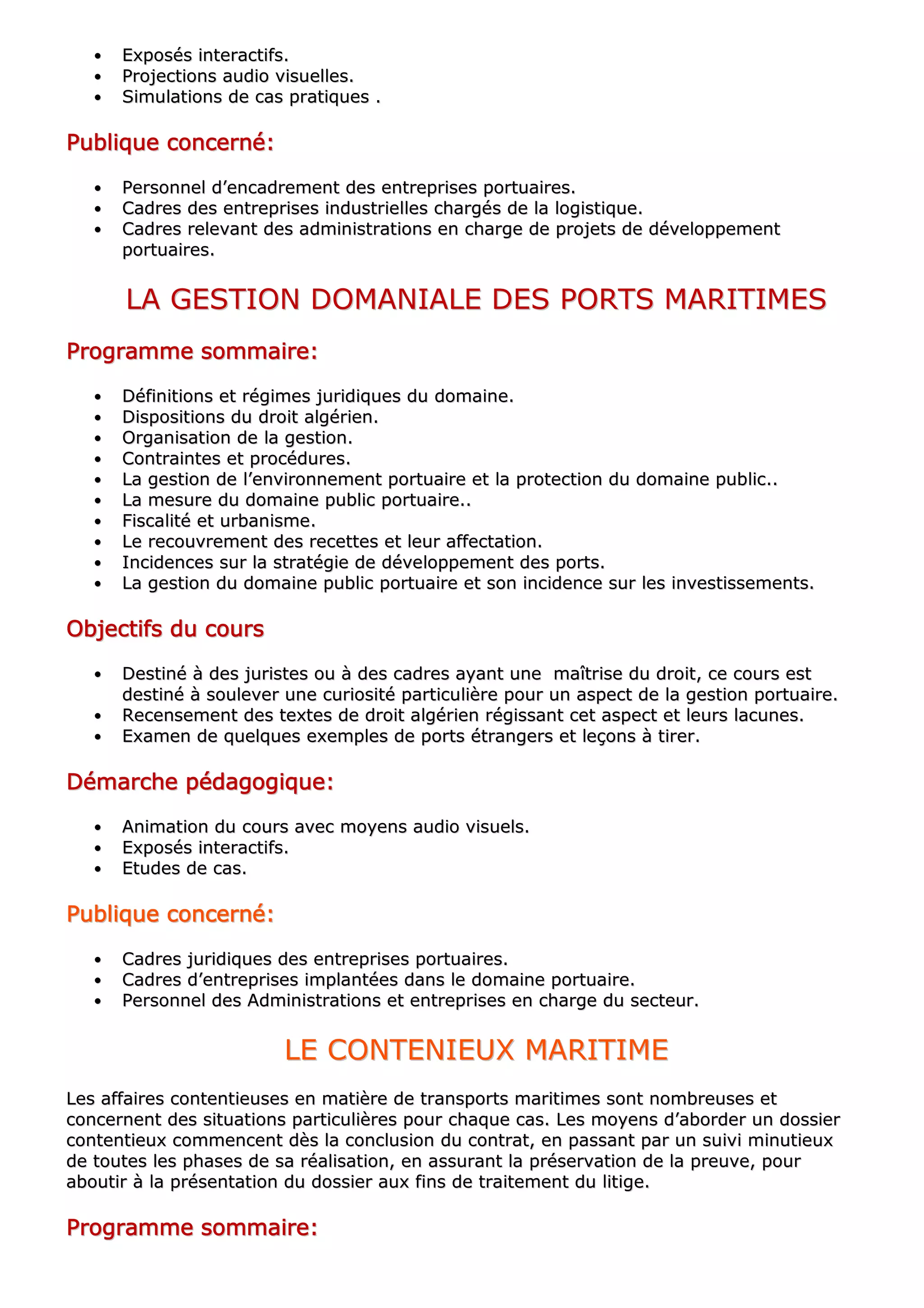 •• EExxppoossééss iinntteerraaccttiiffss..
•• PPrroojjeeccttiioonnss aauuddiioo vviissuueelllleess..
•• SSiimmuullaattiioonnss ddee ccaass pprraattiiqquueess ..
PPPPPPPPuuuuuuuubbbbbbbblllllllliiiiiiiiqqqqqqqquuuuuuuueeeeeeee ccccccccoooooooonnnnnnnncccccccceeeeeeeerrrrrrrrnnnnnnnnéééééééé::::::::
•• PPeerrssoonnnneell dd’’eennccaaddrreemmeenntt ddeess eennttrreepprriisseess ppoorrttuuaaiirreess..
•• CCaaddrreess ddeess eennttrreepprriisseess iinndduussttrriieelllleess cchhaarrggééss ddee llaa llooggiissttiiqquuee..
•• CCaaddrreess rreelleevvaanntt ddeess aaddmmiinniissttrraattiioonnss eenn cchhaarrggee ddee pprroojjeettss ddee ddéévveellooppppeemmeenntt
ppoorrttuuaaiirreess..
LLAA GGEESSTTIIOONN DDOOMMAANNIIAALLEE DDEESS PPOORRTTSS MMAARRIITTIIMMEESS
PPPPPPPPrrrrrrrrooooooooggggggggrrrrrrrraaaaaaaammmmmmmmmmmmmmmmeeeeeeee ssssssssoooooooommmmmmmmmmmmmmmmaaaaaaaaiiiiiiiirrrrrrrreeeeeeee::::::::
•• DDééffiinniittiioonnss eett rrééggiimmeess jjuurriiddiiqquueess dduu ddoommaaiinnee..
•• DDiissppoossiittiioonnss dduu ddrrooiitt aallggéérriieenn..
•• OOrrggaanniissaattiioonn ddee llaa ggeessttiioonn..
•• CCoonnttrraaiinntteess eett pprrooccéédduurreess..
•• LLaa ggeessttiioonn ddee ll’’eennvviirroonnnneemmeenntt ppoorrttuuaaiirree eett llaa pprrootteeccttiioonn dduu ddoommaaiinnee ppuubblliicc....
•• LLaa mmeessuurree dduu ddoommaaiinnee ppuubblliicc ppoorrttuuaaiirree....
•• FFiissccaalliittéé eett uurrbbaanniissmmee..
•• LLee rreeccoouuvvrreemmeenntt ddeess rreecceetttteess eett lleeuurr aaffffeeccttaattiioonn..
•• IInncciiddeenncceess ssuurr llaa ssttrraattééggiiee ddee ddéévveellooppppeemmeenntt ddeess ppoorrttss..
•• LLaa ggeessttiioonn dduu ddoommaaiinnee ppuubblliicc ppoorrttuuaaiirree eett ssoonn iinncciiddeennccee ssuurr lleess iinnvveessttiisssseemmeennttss..
OOOOOOOObbbbbbbbjjjjjjjjeeeeeeeeccccccccttttttttiiiiiiiiffffffffssssssss dddddddduuuuuuuu ccccccccoooooooouuuuuuuurrrrrrrrssssssss
•• DDeessttiinnéé àà ddeess jjuurriisstteess oouu àà ddeess ccaaddrreess aayyaanntt uunnee mmaaîîttrriissee dduu ddrrooiitt,, ccee ccoouurrss eesstt
ddeessttiinnéé àà ssoouulleevveerr uunnee ccuurriioossiittéé ppaarrttiiccuulliièèrree ppoouurr uunn aassppeecctt ddee llaa ggeessttiioonn ppoorrttuuaaiirree..
•• RReecceennsseemmeenntt ddeess tteexxtteess ddee ddrrooiitt aallggéérriieenn rrééggiissssaanntt cceett aassppeecctt eett lleeuurrss llaaccuunneess..
•• EExxaammeenn ddee qquueellqquueess eexxeemmpplleess ddee ppoorrttss ééttrraannggeerrss eett lleeççoonnss àà ttiirreerr..
DDDDDDDDéééééééémmmmmmmmaaaaaaaarrrrrrrrcccccccchhhhhhhheeeeeeee ppppppppééééééééddddddddaaaaaaaaggggggggooooooooggggggggiiiiiiiiqqqqqqqquuuuuuuueeeeeeee::::::::
•• AAnniimmaattiioonn dduu ccoouurrss aavveecc mmooyyeennss aauuddiioo vviissuueellss..
•• EExxppoossééss iinntteerraaccttiiffss..
•• EEttuuddeess ddee ccaass..
PPPPPPPPuuuuuuuubbbbbbbblllllllliiiiiiiiqqqqqqqquuuuuuuueeeeeeee ccccccccoooooooonnnnnnnncccccccceeeeeeeerrrrrrrrnnnnnnnnéééééééé::::::::
•• CCaaddrreess jjuurriiddiiqquueess ddeess eennttrreepprriisseess ppoorrttuuaaiirreess..
•• CCaaddrreess dd’’eennttrreepprriisseess iimmppllaannttééeess ddaannss llee ddoommaaiinnee ppoorrttuuaaiirree..
•• PPeerrssoonnnneell ddeess AAddmmiinniissttrraattiioonnss eett eennttrreepprriisseess eenn cchhaarrggee dduu sseecctteeuurr..
LLEE CCOONNTTEENNIIEEUUXX MMAARRIITTIIMMEE
LLeess aaffffaaiirreess ccoonntteennttiieeuusseess eenn mmaattiièèrree ddee ttrraannssppoorrttss mmaarriittiimmeess ssoonntt nnoommbbrreeuusseess eett
ccoonncceerrnneenntt ddeess ssiittuuaattiioonnss ppaarrttiiccuulliièèrreess ppoouurr cchhaaqquuee ccaass.. LLeess mmooyyeennss dd’’aabboorrddeerr uunn ddoossssiieerr
ccoonntteennttiieeuuxx ccoommmmeenncceenntt ddèèss llaa ccoonncclluussiioonn dduu ccoonnttrraatt,, eenn ppaassssaanntt ppaarr uunn ssuuiivvii mmiinnuuttiieeuuxx
ddee ttoouutteess lleess pphhaasseess ddee ssaa rrééaalliissaattiioonn,, eenn aassssuurraanntt llaa pprréésseerrvvaattiioonn ddee llaa pprreeuuvvee,, ppoouurr
aabboouuttiirr àà llaa pprréésseennttaattiioonn dduu ddoossssiieerr aauuxx ffiinnss ddee ttrraaiitteemmeenntt dduu lliittiiggee..
PPPPPPPPrrrrrrrrooooooooggggggggrrrrrrrraaaaaaaammmmmmmmmmmmmmmmeeeeeeee ssssssssoooooooommmmmmmmmmmmmmmmaaaaaaaaiiiiiiiirrrrrrrreeeeeeee::::::::
 