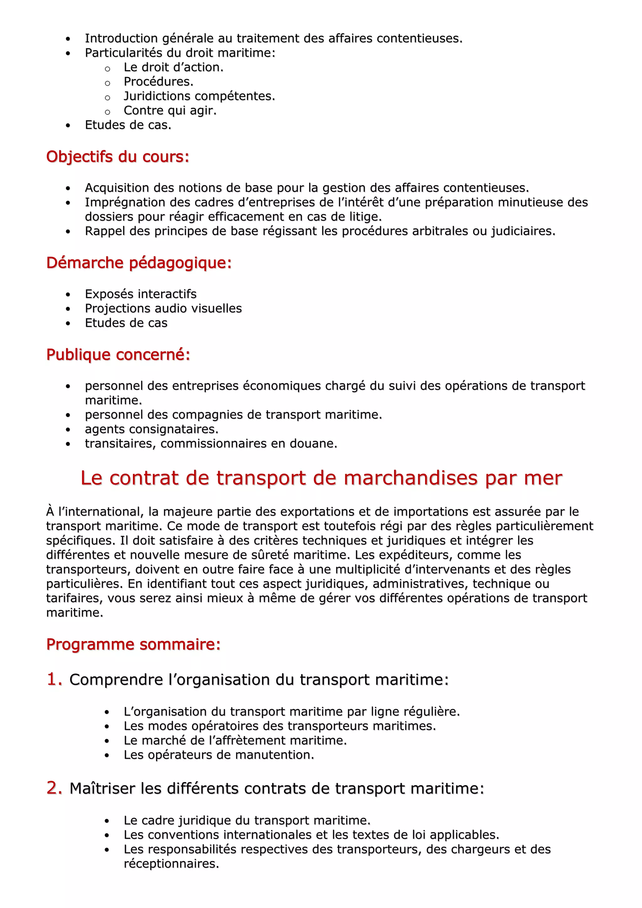 •• IInnttrroodduuccttiioonn ggéénnéérraallee aauu ttrraaiitteemmeenntt ddeess aaffffaaiirreess ccoonntteennttiieeuusseess..
•• PPaarrttiiccuullaarriittééss dduu ddrrooiitt mmaarriittiimmee::
oo LLee ddrrooiitt dd’’aaccttiioonn..
oo PPrrooccéédduurreess..
oo JJuurriiddiiccttiioonnss ccoommppéétteenntteess..
oo CCoonnttrree qquuii aaggiirr..
•• EEttuuddeess ddee ccaass..
OOOOOOOObbbbbbbbjjjjjjjjeeeeeeeeccccccccttttttttiiiiiiiiffffffffssssssss dddddddduuuuuuuu ccccccccoooooooouuuuuuuurrrrrrrrssssssss::::::::
•• AAccqquuiissiittiioonn ddeess nnoottiioonnss ddee bbaassee ppoouurr llaa ggeessttiioonn ddeess aaffffaaiirreess ccoonntteennttiieeuusseess..
•• IImmpprrééggnnaattiioonn ddeess ccaaddrreess dd’’eennttrreepprriisseess ddee ll’’iinnttéérrêêtt dd’’uunnee pprrééppaarraattiioonn mmiinnuuttiieeuussee ddeess
ddoossssiieerrss ppoouurr rrééaaggiirr eeffffiiccaacceemmeenntt eenn ccaass ddee lliittiiggee..
•• RRaappppeell ddeess pprriinncciippeess ddee bbaassee rrééggiissssaanntt lleess pprrooccéédduurreess aarrbbiittrraalleess oouu jjuuddiicciiaaiirreess..
DDDDDDDDéééééééémmmmmmmmaaaaaaaarrrrrrrrcccccccchhhhhhhheeeeeeee ppppppppééééééééddddddddaaaaaaaaggggggggooooooooggggggggiiiiiiiiqqqqqqqquuuuuuuueeeeeeee::::::::
•• EExxppoossééss iinntteerraaccttiiffss
•• PPrroojjeeccttiioonnss aauuddiioo vviissuueelllleess
•• EEttuuddeess ddee ccaass
PPPPPPPPuuuuuuuubbbbbbbblllllllliiiiiiiiqqqqqqqquuuuuuuueeeeeeee ccccccccoooooooonnnnnnnncccccccceeeeeeeerrrrrrrrnnnnnnnnéééééééé::::::::
•• ppeerrssoonnnneell ddeess eennttrreepprriisseess ééccoonnoommiiqquueess cchhaarrggéé dduu ssuuiivvii ddeess ooppéérraattiioonnss ddee ttrraannssppoorrtt
mmaarriittiimmee..
•• ppeerrssoonnnneell ddeess ccoommppaaggnniieess ddee ttrraannssppoorrtt mmaarriittiimmee..
•• aaggeennttss ccoonnssiiggnnaattaaiirreess..
•• ttrraannssiittaaiirreess,, ccoommmmiissssiioonnnnaaiirreess eenn ddoouuaannee..
LLee ccoonnttrraatt ddee ttrraannssppoorrtt ddee mmaarrcchhaannddiisseess ppaarr mmeerr
ÀÀ ll’’iinntteerrnnaattiioonnaall,, llaa mmaajjeeuurree ppaarrttiiee ddeess eexxppoorrttaattiioonnss eett ddee iimmppoorrttaattiioonnss eesstt aassssuurrééee ppaarr llee
ttrraannssppoorrtt mmaarriittiimmee.. CCee mmooddee ddee ttrraannssppoorrtt eesstt ttoouutteeffooiiss rrééggii ppaarr ddeess rrèègglleess ppaarrttiiccuulliièèrreemmeenntt
ssppéécciiffiiqquueess.. IIll ddooiitt ssaattiissffaaiirree àà ddeess ccrriittèèrreess tteecchhnniiqquueess eett jjuurriiddiiqquueess eett iinnttééggrreerr lleess
ddiifffféérreenntteess eett nnoouuvveellllee mmeessuurree ddee ssûûrreettéé mmaarriittiimmee.. LLeess eexxppééddiitteeuurrss,, ccoommmmee lleess
ttrraannssppoorrtteeuurrss,, ddooiivveenntt eenn oouuttrree ffaaiirree ffaaccee àà uunnee mmuullttiipplliicciittéé dd’’iinntteerrvveennaannttss eett ddeess rrèègglleess
ppaarrttiiccuulliièèrreess.. EEnn iiddeennttiiffiiaanntt ttoouutt cceess aassppeecctt jjuurriiddiiqquueess,, aaddmmiinniissttrraattiivveess,, tteecchhnniiqquuee oouu
ttaarriiffaaiirreess,, vvoouuss sseerreezz aaiinnssii mmiieeuuxx àà mmêêmmee ddee ggéérreerr vvooss ddiifffféérreenntteess ooppéérraattiioonnss ddee ttrraannssppoorrtt
mmaarriittiimmee..
PPPPPPPPrrrrrrrrooooooooggggggggrrrrrrrraaaaaaaammmmmmmmmmmmmmmmeeeeeeee ssssssssoooooooommmmmmmmmmmmmmmmaaaaaaaaiiiiiiiirrrrrrrreeeeeeee::::::::
11.. CCoommpprreennddrree ll’’oorrggaanniissaattiioonn dduu ttrraannssppoorrtt mmaarriittiimmee::
•• LL’’oorrggaanniissaattiioonn dduu ttrraannssppoorrtt mmaarriittiimmee ppaarr lliiggnnee rréégguulliièèrree..
•• LLeess mmooddeess ooppéérraattooiirreess ddeess ttrraannssppoorrtteeuurrss mmaarriittiimmeess..
•• LLee mmaarrcchhéé ddee ll’’aaffffrrèètteemmeenntt mmaarriittiimmee..
•• LLeess ooppéérraatteeuurrss ddee mmaannuutteennttiioonn..
22.. MMaaîîttrriisseerr lleess ddiifffféérreennttss ccoonnttrraattss ddee ttrraannssppoorrtt mmaarriittiimmee::
•• LLee ccaaddrree jjuurriiddiiqquuee dduu ttrraannssppoorrtt mmaarriittiimmee..
•• LLeess ccoonnvveennttiioonnss iinntteerrnnaattiioonnaalleess eett lleess tteexxtteess ddee llooii aapppplliiccaabblleess..
•• LLeess rreessppoonnssaabbiilliittééss rreessppeeccttiivveess ddeess ttrraannssppoorrtteeuurrss,, ddeess cchhaarrggeeuurrss eett ddeess
rréécceeppttiioonnnnaaiirreess..
 