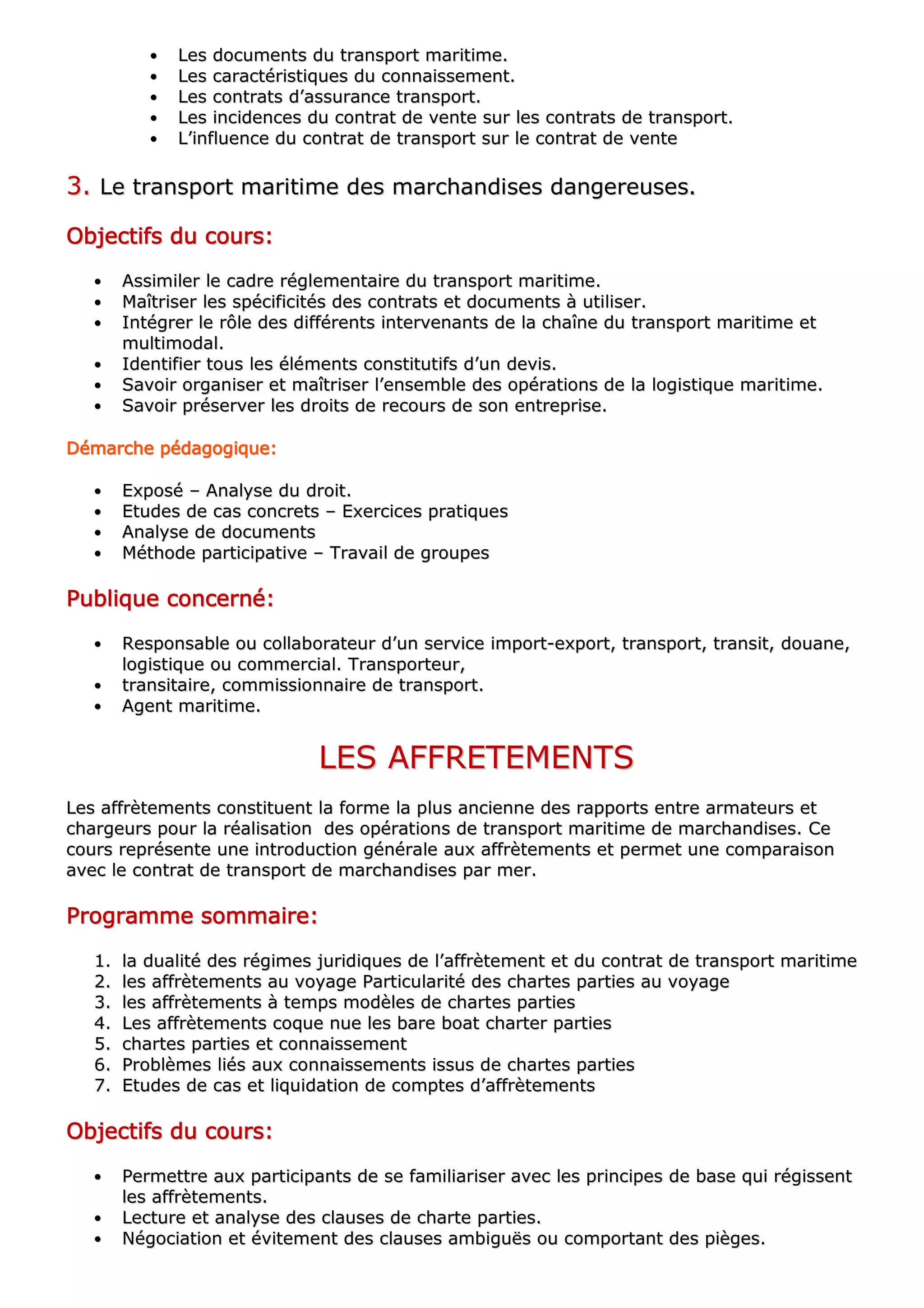 •• LLeess ddooccuummeennttss dduu ttrraannssppoorrtt mmaarriittiimmee..
•• LLeess ccaarraaccttéérriissttiiqquueess dduu ccoonnnnaaiisssseemmeenntt..
•• LLeess ccoonnttrraattss dd’’aassssuurraannccee ttrraannssppoorrtt..
•• LLeess iinncciiddeenncceess dduu ccoonnttrraatt ddee vveennttee ssuurr lleess ccoonnttrraattss ddee ttrraannssppoorrtt..
•• LL’’iinnfflluueennccee dduu ccoonnttrraatt ddee ttrraannssppoorrtt ssuurr llee ccoonnttrraatt ddee vveennttee
33.. LLee ttrraannssppoorrtt mmaarriittiimmee ddeess mmaarrcchhaannddiisseess ddaannggeerreeuusseess..
OOOOOOOObbbbbbbbjjjjjjjjeeeeeeeeccccccccttttttttiiiiiiiiffffffffssssssss dddddddduuuuuuuu ccccccccoooooooouuuuuuuurrrrrrrrssssssss::::::::
•• AAssssiimmiilleerr llee ccaaddrree rréégglleemmeennttaaiirree dduu ttrraannssppoorrtt mmaarriittiimmee..
•• MMaaîîttrriisseerr lleess ssppéécciiffiicciittééss ddeess ccoonnttrraattss eett ddooccuummeennttss àà uuttiilliisseerr..
•• IInnttééggrreerr llee rrôôllee ddeess ddiifffféérreennttss iinntteerrvveennaannttss ddee llaa cchhaaîînnee dduu ttrraannssppoorrtt mmaarriittiimmee eett
mmuullttiimmooddaall..
•• IIddeennttiiffiieerr ttoouuss lleess éélléémmeennttss ccoonnssttiittuuttiiffss dd’’uunn ddeevviiss..
•• SSaavvooiirr oorrggaanniisseerr eett mmaaîîttrriisseerr ll’’eennsseemmbbllee ddeess ooppéérraattiioonnss ddee llaa llooggiissttiiqquuee mmaarriittiimmee..
•• SSaavvooiirr pprréésseerrvveerr lleess ddrrooiittss ddee rreeccoouurrss ddee ssoonn eennttrreepprriissee..
DDDDDDDDéééééééémmmmmmmmaaaaaaaarrrrrrrrcccccccchhhhhhhheeeeeeee ppppppppééééééééddddddddaaaaaaaaggggggggooooooooggggggggiiiiiiiiqqqqqqqquuuuuuuueeeeeeee::::::::
•• EExxppoosséé –– AAnnaallyyssee dduu ddrrooiitt..
•• EEttuuddeess ddee ccaass ccoonnccrreettss –– EExxeerrcciicceess pprraattiiqquueess
•• AAnnaallyyssee ddee ddooccuummeennttss
•• MMéétthhooddee ppaarrttiicciippaattiivvee –– TTrraavvaaiill ddee ggrroouuppeess
PPPPPPPPuuuuuuuubbbbbbbblllllllliiiiiiiiqqqqqqqquuuuuuuueeeeeeee ccccccccoooooooonnnnnnnncccccccceeeeeeeerrrrrrrrnnnnnnnnéééééééé::::::::
•• RReessppoonnssaabbllee oouu ccoollllaabboorraatteeuurr dd’’uunn sseerrvviiccee iimmppoorrtt--eexxppoorrtt,, ttrraannssppoorrtt,, ttrraannssiitt,, ddoouuaannee,,
llooggiissttiiqquuee oouu ccoommmmeerrcciiaall.. TTrraannssppoorrtteeuurr,,
•• ttrraannssiittaaiirree,, ccoommmmiissssiioonnnnaaiirree ddee ttrraannssppoorrtt..
•• AAggeenntt mmaarriittiimmee..
LLEESS AAFFFFRREETTEEMMEENNTTSS
LLeess aaffffrrèètteemmeennttss ccoonnssttiittuueenntt llaa ffoorrmmee llaa pplluuss aanncciieennnnee ddeess rraappppoorrttss eennttrree aarrmmaatteeuurrss eett
cchhaarrggeeuurrss ppoouurr llaa rrééaalliissaattiioonn ddeess ooppéérraattiioonnss ddee ttrraannssppoorrtt mmaarriittiimmee ddee mmaarrcchhaannddiisseess.. CCee
ccoouurrss rreepprréésseennttee uunnee iinnttrroodduuccttiioonn ggéénnéérraallee aauuxx aaffffrrèètteemmeennttss eett ppeerrmmeett uunnee ccoommppaarraaiissoonn
aavveecc llee ccoonnttrraatt ddee ttrraannssppoorrtt ddee mmaarrcchhaannddiisseess ppaarr mmeerr..
PPPPPPPPrrrrrrrrooooooooggggggggrrrrrrrraaaaaaaammmmmmmmmmmmmmmmeeeeeeee ssssssssoooooooommmmmmmmmmmmmmmmaaaaaaaaiiiiiiiirrrrrrrreeeeeeee::::::::
11.. llaa dduuaalliittéé ddeess rrééggiimmeess jjuurriiddiiqquueess ddee ll’’aaffffrrèètteemmeenntt eett dduu ccoonnttrraatt ddee ttrraannssppoorrtt mmaarriittiimmee
22.. lleess aaffffrrèètteemmeennttss aauu vvooyyaaggee PPaarrttiiccuullaarriittéé ddeess cchhaarrtteess ppaarrttiieess aauu vvooyyaaggee
33.. lleess aaffffrrèètteemmeennttss àà tteemmppss mmooddèèlleess ddee cchhaarrtteess ppaarrttiieess
44.. LLeess aaffffrrèètteemmeennttss ccooqquuee nnuuee lleess bbaarree bbooaatt cchhaarrtteerr ppaarrttiieess
55.. cchhaarrtteess ppaarrttiieess eett ccoonnnnaaiisssseemmeenntt
66.. PPrroobbllèèmmeess lliiééss aauuxx ccoonnnnaaiisssseemmeennttss iissssuuss ddee cchhaarrtteess ppaarrttiieess
77.. EEttuuddeess ddee ccaass eett lliiqquuiiddaattiioonn ddee ccoommpptteess dd’’aaffffrrèètteemmeennttss
OOOOOOOObbbbbbbbjjjjjjjjeeeeeeeeccccccccttttttttiiiiiiiiffffffffssssssss dddddddduuuuuuuu ccccccccoooooooouuuuuuuurrrrrrrrssssssss::::::::
•• PPeerrmmeettttrree aauuxx ppaarrttiicciippaannttss ddee ssee ffaammiilliiaarriisseerr aavveecc lleess pprriinncciippeess ddee bbaassee qquuii rrééggiisssseenntt
lleess aaffffrrèètteemmeennttss..
•• LLeeccttuurree eett aannaallyyssee ddeess ccllaauusseess ddee cchhaarrttee ppaarrttiieess..
•• NNééggoocciiaattiioonn eett éévviitteemmeenntt ddeess ccllaauusseess aammbbiigguuëëss oouu ccoommppoorrttaanntt ddeess ppiièèggeess..
 
