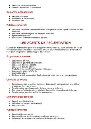 •• EExxééccuuttiioonn ddee cchhaarrtteess ppaarrttiieess..
•• GGeessttiioonn ddeess ddoossssiieerrss dd’’aaffffrrèètteemmeenntt..
DDDDDDDDéééééééémmmmmmmmaaaaaaaarrrrrrrrcccccccchhhhhhhheeeeeeee ppppppppééééééééddddddddaaaaaaaaggggggggooooooooggggggggiiiiiiiiqqqqqqqquuuuuuuueeeeeeee::::::::
•• EExxppoossééss iinntteerraaccttiiffss..
•• PPrroojjeeccttiioonnss aauuddiioo vviissuueelllleess..
•• EEttuuddeess ddee ccaass..
PPPPPPPPuuuuuuuubbbbbbbblllllllliiiiiiiiqqqqqqqquuuuuuuueeeeeeee ccccccccoooooooonnnnnnnncccccccceeeeeeeerrrrrrrrnnnnnnnnéééééééé::::::::
•• ppeerrssoonnnneell ddeess eennttrreepprriisseess ééccoonnoommiiqquueess cchhaarrggéé dduu ssuuiivvii ddeess ooppéérraattiioonnss ddee ttrraannssppoorrtt
mmaarriittiimmee..
•• ppeerrssoonnnneell ddeess ccoommppaaggnniieess ddee ttrraannssppoorrtt mmaarriittiimmee..
•• aaggeennttss ccoonnssiiggnnaattaaiirreess..
•• ttrraannssiittaaiirreess,, ccoommmmiissssiioonnnnaaiirreess eenn ddoouuaannee..
LLLLLLLLEEEEEEEESSSSSSSS AAAAAAAAGGGGGGGGEEEEEEEENNNNNNNNTTTTTTTTSSSSSSSS DDDDDDDDEEEEEEEE RRRRRRRREEEEEEEECCCCCCCCUUUUUUUUPPPPPPPPEEEEEEEERRRRRRRRAAAAAAAATTTTTTTTIIIIIIIIOOOOOOOONNNNNNNN
LL’’uuttiilliissaattiioonn dd’’aabbssoorrbbaannttss ppoouurr ffiixxeerr eett aagggglloomméérreerr llee ppééttrroollee oouu aauuttrree ppoolllluuaannttss eenn ccaass ddee
ddéévveerrsseemmeenntt aacccciiddeenntteell eesstt uunnee tteecchhnniiqquuee eeffffiiccaaccee ccoouurraammmmeenntt eemmppllooyyééee àà tteerrrree eett ssuurr
ll’’eeaauu ppoouurr rrééccuuppéérreerr ddee ppeettiitteess nnaappppeess ddee ppoolllluuttiioonn..
PPPPPPPPrrrrrrrrooooooooggggggggrrrrrrrraaaaaaaammmmmmmmmmmmmmmmeeeeeeee ssssssssoooooooommmmmmmmmmmmmmmmaaaaaaaaiiiiiiiirrrrrrrreeeeeeee::::::::
•• LLeess pprroodduuiittss eenn vvrraacc..
•• LLeess pprroodduuiittss ggéélliiffiiaannttss eett ssoolliiddiiffiiaanntt..
•• LLeess aaggeennttss ddee vviissccooééllaassttiicciittéé..
•• LLeess aaggeennttss ddee lluuttttee àà tteerrrree..
•• PPrroodduuiittss ddee llaavvaaggee eett tteecchhnniiqquueess ddee nneettttooyyaaggee..
•• LLeess pprroodduuiittss ddeess éémmuullssiiffiiaannttss..
•• LLeess bbiiooddééggrraaddaanntt..
•• CCoonnffiinneemmeenntt eett rrééccuuppéérraattiioonn ddeess hhyyddrrooccaarrbbuurreess eenn mmeerr eett eenn zzoonnee ppoorrttuuaaiirree..
OOOOOOOObbbbbbbbjjjjjjjjeeeeeeeeccccccccttttttttiiiiiiiiffffffffssssssss dddddddduuuuuuuu ccccccccoooooooouuuuuuuurrrrrrrrssssssss::::::::
•• CCoonnnnaaiissssaannccee ddeess pprroopprriiééttééss cchhiimmiiqquueess ddeess pprroodduuiittss ttrraannssppoorrttééss eenn vvrraacc eett lleeuurr
iimmppaacctt ssuurr ll’’eennvviirroonnnneemmeenntt..
•• FFaammiilliiaarriissaattiioonn aavveecc lleess pprroodduuiittss ddee lluuttttee ccoonnttrree llaa ppoolllluuttiioonn..
•• TTeecchhnniiqquueess dd’’uuttiilliissaattiioonn ddeess pprroodduuiittss eett dduu mmaattéérriieell dd’’ééppaannddaaggee eett ddee llaavvaaggee..
•• FFaammiilliiaarriissaattiioonn aavveecc llee mmaattéérriieell ddee rrééccuuppéérraattiioonn..
DDDDDDDDéééééééémmmmmmmmaaaaaaaarrrrrrrrcccccccchhhhhhhheeeeeeee ppppppppééééééééddddddddaaaaaaaaggggggggooooooooggggggggiiiiiiiiqqqqqqqquuuuuuuueeeeeeee::::::::
•• EExxppoosséé aavveecc iilllluussttrraattiioonnss..
•• UUttiilliissaattiioonn ddee mmooyyeennss aauuddiioo vviissuueellss..
•• VViissiitteess ssuurr ssiittee..
PPPPPPPPuuuuuuuubbbbbbbblllllllliiiiiiiiqqqqqqqquuuuuuuueeeeeeee ccccccccoooooooonnnnnnnncccccccceeeeeeeerrrrrrrrnnnnnnnnéééééééé::::::::
•• RReessppoonnssaabblleess ppoorrttuuaaiirreess..
•• RReessppoonnssaabblleess ddee sseerrvviicceess ooppéérraattiioonnnneellss ddeess ttrraannssppoorrttss..
•• CCaaddrreess ddeess aaddmmiinniissttrraattiioonnss eenn cchhaarrggee ddee llaa ssééccuurriittéé mmaarriittiimmee..
 
