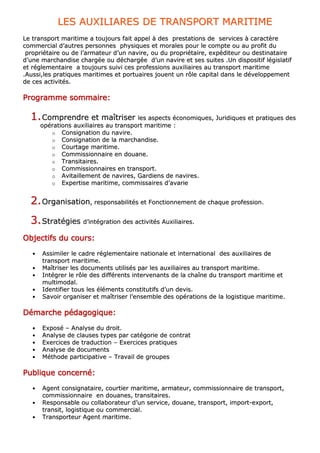 LLEESS AAUUXXIILLIIAARREESS DDEE TTRRAANNSSPPOORRTT MMAARRIITTIIMMEE
LLee ttrraannssppoorrtt mmaarriittiimmee aa ttoouujjoouurrss ffaaiitt aappppeell àà ddeess pprreessttaattiioonnss ddee sseerrvviicceess àà ccaarraaccttèèrree
ccoommmmeerrcciiaall dd’’aauuttrreess ppeerrssoonnnneess pphhyyssiiqquueess eett mmoorraalleess ppoouurr llee ccoommppttee oouu aauu pprrooffiitt dduu
pprroopprriiééttaaiirree oouu ddee ll’’aarrmmaatteeuurr dd’’uunn nnaavviirree,, oouu dduu pprroopprriiééttaaiirree,, eexxppééddiitteeuurr oouu ddeessttiinnaattaaiirree
dd’’uunnee mmaarrcchhaannddiissee cchhaarrggééee oouu ddéécchhaarrggééee dd’’uunn nnaavviirree eett sseess ssuuiitteess ..UUnn ddiissppoossiittiiff llééggiissllaattiiff
eett rréégglleemmeennttaaiirree aa ttoouujjoouurrss ssuuiivvii cceess pprrooffeessssiioonnss aauuxxiilliiaaiirreess aauu ttrraannssppoorrtt mmaarriittiimmee
..AAuussssii,,lleess pprraattiiqquueess mmaarriittiimmeess eett ppoorrttuuaaiirreess jjoouueenntt uunn rrôôllee ccaappiittaall ddaannss llee ddéévveellooppppeemmeenntt
ddee cceess aaccttiivviittééss..
PPPPPPPPrrrrrrrrooooooooggggggggrrrrrrrraaaaaaaammmmmmmmmmmmmmmmeeeeeeee ssssssssoooooooommmmmmmmmmmmmmmmaaaaaaaaiiiiiiiirrrrrrrreeeeeeee::::::::
11..CCoommpprreennddrree eett mmaaîîttrriisseerr lleess aassppeeccttss ééccoonnoommiiqquueess,, JJuurriiddiiqquueess eett pprraattiiqquueess ddeess
ooppéérraattiioonnss aauuxxiilliiaaiirreess aauu ttrraannssppoorrtt mmaarriittiimmee ::
oo CCoonnssiiggnnaattiioonn dduu nnaavviirree..
oo CCoonnssiiggnnaattiioonn ddee llaa mmaarrcchhaannddiissee..
oo CCoouurrttaaggee mmaarriittiimmee..
oo CCoommmmiissssiioonnnnaaiirree eenn ddoouuaannee..
oo TTrraannssiittaaiirreess..
oo CCoommmmiissssiioonnnnaaiirreess eenn ttrraannssppoorrtt..
oo AAvviittaaiilllleemmeenntt ddee nnaavviirreess,, GGaarrddiieennss ddee nnaavviirreess..
oo EExxppeerrttiissee mmaarriittiimmee,, ccoommmmiissssaaiirreess dd’’aavvaarriiee
22..OOrrggaanniissaattiioonn,, rreessppoonnssaabbiilliittééss eett FFoonnccttiioonnnneemmeenntt ddee cchhaaqquuee pprrooffeessssiioonn..
33..SSttrraattééggiieess dd’’iinnttééggrraattiioonn ddeess aaccttiivviittééss AAuuxxiilliiaaiirreess..
OOOOOOOObbbbbbbbjjjjjjjjeeeeeeeeccccccccttttttttiiiiiiiiffffffffssssssss dddddddduuuuuuuu ccccccccoooooooouuuuuuuurrrrrrrrssssssss::::::::
•• AAssssiimmiilleerr llee ccaaddrree rréégglleemmeennttaaiirree nnaattiioonnaallee eett iinntteerrnnaattiioonnaall ddeess aauuxxiilliiaaiirreess ddee
ttrraannssppoorrtt mmaarriittiimmee..
•• MMaaîîttrriisseerr lleess ddooccuummeennttss uuttiilliissééss ppaarr lleess aauuxxiilliiaaiirreess aauu ttrraannssppoorrtt mmaarriittiimmee..
•• IInnttééggrreerr llee rrôôllee ddeess ddiifffféérreennttss iinntteerrvveennaannttss ddee llaa cchhaaîînnee dduu ttrraannssppoorrtt mmaarriittiimmee eett
mmuullttiimmooddaall..
•• IIddeennttiiffiieerr ttoouuss lleess éélléémmeennttss ccoonnssttiittuuttiiffss dd’’uunn ddeevviiss..
•• SSaavvooiirr oorrggaanniisseerr eett mmaaîîttrriisseerr ll’’eennsseemmbbllee ddeess ooppéérraattiioonnss ddee llaa llooggiissttiiqquuee mmaarriittiimmee..
DDDDDDDDéééééééémmmmmmmmaaaaaaaarrrrrrrrcccccccchhhhhhhheeeeeeee ppppppppééééééééddddddddaaaaaaaaggggggggooooooooggggggggiiiiiiiiqqqqqqqquuuuuuuueeeeeeee::::::::
•• EExxppoosséé –– AAnnaallyyssee dduu ddrrooiitt..
•• AAnnaallyyssee ddee ccllaauusseess ttyyppeess ppaarr ccaattééggoorriiee ddee ccoonnttrraatt
•• EExxeerrcciicceess ddee ttrraadduuccttiioonn –– EExxeerrcciicceess pprraattiiqquueess
•• AAnnaallyyssee ddee ddooccuummeennttss
•• MMéétthhooddee ppaarrttiicciippaattiivvee –– TTrraavvaaiill ddee ggrroouuppeess
PPPPPPPPuuuuuuuubbbbbbbblllllllliiiiiiiiqqqqqqqquuuuuuuueeeeeeee ccccccccoooooooonnnnnnnncccccccceeeeeeeerrrrrrrrnnnnnnnnéééééééé::::::::
•• AAggeenntt ccoonnssiiggnnaattaaiirree,, ccoouurrttiieerr mmaarriittiimmee,, aarrmmaatteeuurr,, ccoommmmiissssiioonnnnaaiirree ddee ttrraannssppoorrtt,,
ccoommmmiissssiioonnnnaaiirree eenn ddoouuaanneess,, ttrraannssiittaaiirreess..
•• RReessppoonnssaabbllee oouu ccoollllaabboorraatteeuurr dd’’uunn sseerrvviiccee,, ddoouuaannee,, ttrraannssppoorrtt,, iimmppoorrtt--eexxppoorrtt,,
ttrraannssiitt,, llooggiissttiiqquuee oouu ccoommmmeerrcciiaall..
•• TTrraannssppoorrtteeuurr AAggeenntt mmaarriittiimmee..
 