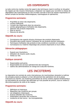 LLLLLLLLEEEEEEEESSSSSSSS DDDDDDDDIIIIIIIISSSSSSSSPPPPPPPPEEEEEEEERRRRRRRRSSSSSSSSAAAAAAAANNNNNNNNTTTTTTTTSSSSSSSS
LLaa lluuttttee ccoonnttrree lleess mmaarrééeess nnooiirreess ffaaiitt aappppeell àà ddeess tteecchhnniiqquueess vviissaanntt àà ccoonnffiinneerr eett rrééccuuppéérreerr
lleess nnaappppeess ppaarr ddeess mmooyyeennss mmééccaanniiqquueess,, àà ddiissppeerrsseerr cceess nnaappppeess ppoouurr aaccccrrooîîttrree llaa vviitteessssee ddee
ddééggrraaddaattiioonn ddeess hhyyddrrooccaarrbbuurreess eenn mmeerr eett éévviitteerr ll’’aarrrriivvééee àà tteerrrree ddee mmaasssseess iimmppoorrttaanntteess eenn
tteennaanntt ccoommppttee ddee ddoonnnnééeess mmééttééoorroollooggiiqquueess,, hhyyddrroollooggiiqquueess eett ooppéérraattooiirreess..
PPPPPPPPrrrrrrrrooooooooggggggggrrrrrrrraaaaaaaammmmmmmmmmmmmmmmeeeeeeee ssssssssoooooooommmmmmmmmmmmmmmmaaaaaaaaiiiiiiiirrrrrrrreeeeeeee::::::::
•• PPrroopprriiééttééss eett aaccttiioonn ddeess ddiissppeerrssaannttss..
•• LLiimmiitteess dd’’eeffffiiccaacciittéé..
•• LL’’eemmppllooii ddeess ddiissppeerrssaannttss ddaannss lleess eessttuuaaiirreess ..
•• LLiimmiitteess ggééooggrraapphhiiqquueess dd’’uuttiilliissaattiioonn ddeess ddiissppeerrssaannttss..
•• SSéélleeccttiioonn ddeess pprroodduuiittss ddiissppeerrssaannttss..
•• MMiissee eenn œœuuvvrree..
•• MMeessuurreess ddee ssééccuurriittéé..
OOOOOOOObbbbbbbbjjjjjjjjeeeeeeeeccccccccttttttttiiiiiiiiffffffffssssssss dddddddduuuuuuuu ccccccccoooooooouuuuuuuurrrrrrrrssssssss::::::::
•• CCoonnnnaaiissssaannccee ddeess aassppeeccttss pphhyyssiiccoo--cchhiimmiiqquueess ddeess pprroodduuiittss ddiissppeerrssaannttss..
•• CCoonnnnaaîîttrree ddaannss qquueellllee mmeessuurree ll’’uuttiilliissaattiioonn ddee cceess pprroodduuiittss ddeevviieenntt nnéécceessssaaiirree..
•• TTeecchhnniiqquueess dd’’uuttiilliissaattiioonn ddeess pprroodduuiittss eett ddeess ccoonnddiittiioonnss àà pprreennddrree eenn ccoommppttee..
•• CCoonnnnaaiissssaannccee dduu mmaattéérriieell dd’’ééppaannddaaggee ddeess pprroodduuiittss ddiissppeerrssaannttss eett lleeuurrss eeffffeettss..
DDDDDDDDéééééééémmmmmmmmaaaaaaaarrrrrrrrcccccccchhhhhhhheeeeeeee ppppppppééééééééddddddddaaaaaaaaggggggggooooooooggggggggiiiiiiiiqqqqqqqquuuuuuuueeeeeeee::::::::
•• EExxppoosséé aavveecc iilllluussttrraattiioonnss..
•• UUttiilliissaattiioonn ddee mmooyyeennss aauuddiioo vviissuueellss..
•• VViissiitteess ssuurr ssiittee..
PPPPPPPPuuuuuuuubbbbbbbblllllllliiiiiiiiqqqqqqqquuuuuuuueeeeeeee ccccccccoooooooonnnnnnnncccccccceeeeeeeerrrrrrrrnnnnnnnnéééééééé::::::::
•• RReessppoonnssaabblleess ppoorrttuuaaiirreess..
•• RReessppoonnssaabblleess ddee sseerrvviicceess ooppéérraattiioonnnneellss ddeess ttrraannssppoorrttss..
•• CCaaddrreess ddeess aaddmmiinniissttrraattiioonnss eenn cchhaarrggee ddee llaa ssééccuurriittéé mmaarriittiimmee..
LLEESS IINNCCOOTTEERRMMSS
LLaa nnééggoocciiaattiioonn ddee ccoonnttrraattss ddee vveennttee iinntteerrnnaattiioonnaauuxx ddee mmaarrcchhaannddiisseess nnéécceessssiittee llaa mmaaîîttrriissee
ddee ccoonncceeppttss pprroopprreess àà pprrééppaarreerr uunn bboonn ddéérroouulleemmeenntt ddeess ooppéérraattiioonnss lloorrss ddee llaa pphhaassee
eexxééccuuttooiirree dduu mmaarrcchhéé.. LLeess iinnccootteerrmmss ppeerrmmeetttteenntt ddee cceerrnneerr cceerrttaaiinnss aassppeeccttss ffoonnddaammeennttaauuxx
qquuii ppeerrmmeetttteenntt ddee ssuurrmmoonntteerr ddeess ddiiffffiiccuullttééss qquu’’iill eesstt ppoossssiibbllee ddee pprréévvooiirr,, ttoouutt eenn vveeiillllaanntt àà
ddeess pprrééooccccuuppaattiioonnss ddee ccooûûttss eett ddee rriissqquueess..
PPPPPPPPrrrrrrrrooooooooggggggggrrrrrrrraaaaaaaammmmmmmmmmmmmmmmeeeeeeee ssssssssoooooooommmmmmmmmmmmmmmmaaaaaaaaiiiiiiiirrrrrrrreeeeeeee::::::::
•• DDééffiinniittiioonnss eett hhiissttoorriiqquuee..
•• RRééppaarrttiittiioonn ddeess iinnccootteerrmmss ppaarr ggrroouuppee..
•• LLeess oobblliiggaattiioonnss rréécciipprrooqquueess..
•• AAnnaallyyssee ddééttaaiillllééee ddeess iinnccootteerrmmss..
•• PPrréésseennttaattiioonn ddoouuaanniièèrree ddeess iinnccootteerrmmss..
•• IInnccootteerrmmss eett lliinneerr tteerrmmss :: lleess iinnccoommppaattiibbiilliittééss
OOOOOOOObbbbbbbbjjjjjjjjeeeeeeeeccccccccttttttttiiiiiiiiffffffffssssssss dddddddduuuuuuuu ccccccccoooooooouuuuuuuurrrrrrrrssssssss::::::::
 