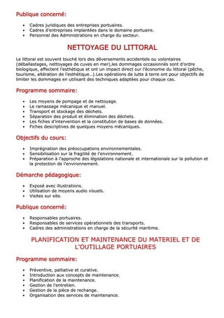 PPPPPPPPuuuuuuuubbbbbbbblllllllliiiiiiiiqqqqqqqquuuuuuuueeeeeeee ccccccccoooooooonnnnnnnncccccccceeeeeeeerrrrrrrrnnnnnnnnéééééééé::::::::
•• CCaaddrreess jjuurriiddiiqquueess ddeess eennttrreepprriisseess ppoorrttuuaaiirreess..
•• CCaaddrreess dd’’eennttrreepprriisseess iimmppllaannttééeess ddaannss llee ddoommaaiinnee ppoorrttuuaaiirree..
•• PPeerrssoonnnneell ddeess AAddmmiinniissttrraattiioonnss eenn cchhaarrggee dduu sseecctteeuurr..
NNNNNNNNEEEEEEEETTTTTTTTTTTTTTTTOOOOOOOOYYYYYYYYAAAAAAAAGGGGGGGGEEEEEEEE DDDDDDDDUUUUUUUU LLLLLLLLIIIIIIIITTTTTTTTTTTTTTTTOOOOOOOORRRRRRRRAAAAAAAALLLLLLLL
LLee lliittttoorraall eesstt ssoouuvveenntt ttoouucchhéé lloorrss ddeess ddéévveerrsseemmeennttss aacccciiddeenntteellss oouu vvoolloonnttaaiirreess
((ddéébbaallllaassttaaggeess,, nneettttooyyaaggeess ddee ccuuvveess eenn mmeerr)),,lleess ddoommmmaaggeess ooccccaassiioonnnnééss ssoonntt dd’’oorrddrree
bbiioollooggiiqquuee,, aaffffeecctteenntt ll’’eesstthhééttiiqquuee eett oonntt uunn iimmppaacctt ddiirreecctt ssuurr ll’’ééccoonnoommiiee dduu lliittttoorraall ((ppêêcchhee,,
ttoouurriissmmee,, aallttéérraattiioonn ddee ll’’eesstthhééttiiqquuee……))..LLeess ooppéérraattiioonnss ddee lluuttttee àà tteerrrree oonntt ppoouurr oobbjjeeccttiiffss ddee
lliimmiitteerr lleess ddoommmmaaggeess eenn uuttiilliissaanntt ddeess tteecchhnniiqquueess aaddaappttééeess ppoouurr cchhaaqquuee ccaass..
PPPPPPPPrrrrrrrrooooooooggggggggrrrrrrrraaaaaaaammmmmmmmmmmmmmmmeeeeeeee ssssssssoooooooommmmmmmmmmmmmmmmaaaaaaaaiiiiiiiirrrrrrrreeeeeeee::::::::
•• LLeess mmooyyeennss ddee ppoommppaaggee eett ddee nneettttooyyaaggee..
•• LLee rraammaassssaaggee mmééccaanniiqquuee eett mmaannuueell..
•• TTrraannssppoorrtt eett ssttoocckkaaggee ddeess ddéécchheettss..
•• SSééppaarraattiioonn ddeess pprroodduuiitt eett éélliimmiinnaattiioonn ddeess ddéécchheettss..
•• LLeess ffiicchheess dd’’iinntteerrvveennttiioonn eett llaa ccoonnssttiittuuttiioonn ddee bbaasseess ddee ddoonnnnééeess..
•• FFiicchheess ddeessccrriippttiivveess ddee qquueellqquueess mmooyyeennss mmééccaanniiqquueess..
OOOOOOOObbbbbbbbjjjjjjjjeeeeeeeeccccccccttttttttiiiiiiiiffffffffssssssss dddddddduuuuuuuu ccccccccoooooooouuuuuuuurrrrrrrrssssssss::::::::
•• IImmpprrééggnnaattiioonn ddeess pprrééooccccuuppaattiioonnss eennvviirroonnnneemmeennttaalleess..
•• SSeennssiibbiilliissaattiioonn ssuurr llaa ffrraaggiilliittéé ddee ll’’eennvviirroonnnneemmeenntt..
•• PPrrééppaarraattiioonn àà ll’’aapppprroocchhee ddeess llééggiissllaattiioonnss nnaattiioonnaallee eett iinntteerrnnaattiioonnaallee ssuurr llaa ppoolllluuttiioonn eett
llaa pprrootteeccttiioonn ddee ll’’eennvviirroonnnneemmeenntt..
DDDDDDDDéééééééémmmmmmmmaaaaaaaarrrrrrrrcccccccchhhhhhhheeeeeeee ppppppppééééééééddddddddaaaaaaaaggggggggooooooooggggggggiiiiiiiiqqqqqqqquuuuuuuueeeeeeee::::::::
•• EExxppoosséé aavveecc iilllluussttrraattiioonnss..
•• UUttiilliissaattiioonn ddee mmooyyeennss aauuddiioo vviissuueellss..
•• VViissiitteess ssuurr ssiittee..
PPPPPPPPuuuuuuuubbbbbbbblllllllliiiiiiiiqqqqqqqquuuuuuuueeeeeeee ccccccccoooooooonnnnnnnncccccccceeeeeeeerrrrrrrrnnnnnnnnéééééééé::::::::
•• RReessppoonnssaabblleess ppoorrttuuaaiirreess..
•• RReessppoonnssaabblleess ddee sseerrvviicceess ooppéérraattiioonnnneellss ddeess ttrraannssppoorrttss..
•• CCaaddrreess ddeess aaddmmiinniissttrraattiioonnss eenn cchhaarrggee ddee llaa ssééccuurriittéé mmaarriittiimmee..
PPLLAANNIIFFIICCAATTIIOONN EETT MMAAIINNTTEENNAANNCCEE DDUU MMAATTEERRIIEELL EETT DDEE
LL''OOUUTTIILLLLAAGGEE PPOORRTTUUAAIIRREESS
PPPPPPPPrrrrrrrrooooooooggggggggrrrrrrrraaaaaaaammmmmmmmmmmmmmmmeeeeeeee ssssssssoooooooommmmmmmmmmmmmmmmaaaaaaaaiiiiiiiirrrrrrrreeeeeeee::::::::
•• PPrréévveennttiivvee,, ppaalllliiaattiivvee eett ccuurraattiivvee..
•• IInnttrroodduuccttiioonn aauuxx ccoonncceeppttss ddee mmaaiinntteennaannccee..
•• PPllaanniiffiiccaattiioonn ddee llaa mmaaiinntteennaannccee..
•• GGeessttiioonn ddee ll’’eennttrreettiieenn..
•• GGeessttiioonn ddee llaa ppiièèccee ddee rreecchhaannggee..
•• OOrrggaanniissaattiioonn ddeess sseerrvviicceess ddee mmaaiinntteennaannccee..
 