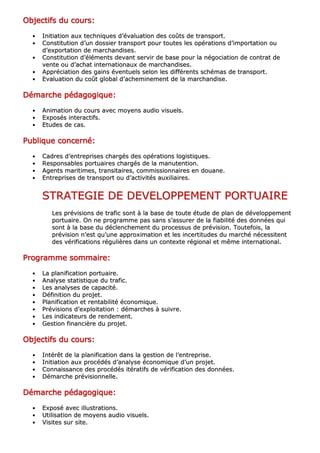 OOOOOOOObbbbbbbbjjjjjjjjeeeeeeeeccccccccttttttttiiiiiiiiffffffffssssssss dddddddduuuuuuuu ccccccccoooooooouuuuuuuurrrrrrrrssssssss::::::::
•• IInniittiiaattiioonn aauuxx tteecchhnniiqquueess dd’’éévvaalluuaattiioonn ddeess ccooûûttss ddee ttrraannssppoorrtt..
•• CCoonnssttiittuuttiioonn dd’’uunn ddoossssiieerr ttrraannssppoorrtt ppoouurr ttoouutteess lleess ooppéérraattiioonnss dd’’iimmppoorrttaattiioonn oouu
dd’’eexxppoorrttaattiioonn ddee mmaarrcchhaannddiisseess..
•• CCoonnssttiittuuttiioonn dd’’éélléémmeennttss ddeevvaanntt sseerrvviirr ddee bbaassee ppoouurr llaa nnééggoocciiaattiioonn ddee ccoonnttrraatt ddee
vveennttee oouu dd’’aacchhaatt iinntteerrnnaattiioonnaauuxx ddee mmaarrcchhaannddiisseess..
•• AApppprréécciiaattiioonn ddeess ggaaiinnss éévveennttuueellss sseelloonn lleess ddiifffféérreennttss sscchhéémmaass ddee ttrraannssppoorrtt..
•• EEvvaalluuaattiioonn dduu ccooûûtt gglloobbaall dd’’aacchheemmiinneemmeenntt ddee llaa mmaarrcchhaannddiissee..
DDDDDDDDéééééééémmmmmmmmaaaaaaaarrrrrrrrcccccccchhhhhhhheeeeeeee ppppppppééééééééddddddddaaaaaaaaggggggggooooooooggggggggiiiiiiiiqqqqqqqquuuuuuuueeeeeeee::::::::
•• AAnniimmaattiioonn dduu ccoouurrss aavveecc mmooyyeennss aauuddiioo vviissuueellss..
•• EExxppoossééss iinntteerraaccttiiffss..
•• EEttuuddeess ddee ccaass..
PPPPPPPPuuuuuuuubbbbbbbblllllllliiiiiiiiqqqqqqqquuuuuuuueeeeeeee ccccccccoooooooonnnnnnnncccccccceeeeeeeerrrrrrrrnnnnnnnnéééééééé::::::::
•• CCaaddrreess dd’’eennttrreepprriisseess cchhaarrggééss ddeess ooppéérraattiioonnss llooggiissttiiqquueess..
•• RReessppoonnssaabblleess ppoorrttuuaaiirreess cchhaarrggééss ddee llaa mmaannuutteennttiioonn..
•• AAggeennttss mmaarriittiimmeess,, ttrraannssiittaaiirreess,, ccoommmmiissssiioonnnnaaiirreess eenn ddoouuaannee..
•• EEnnttrreepprriisseess ddee ttrraannssppoorrtt oouu dd’’aaccttiivviittééss aauuxxiilliiaaiirreess..
SSTTRRAATTEEGGIIEE DDEE DDEEVVEELLOOPPPPEEMMEENNTT PPOORRTTUUAAIIRREE
LLeess pprréévviissiioonnss ddee ttrraaffiicc ssoonntt àà llaa bbaassee ddee ttoouuttee ééttuuddee ddee ppllaann ddee ddéévveellooppppeemmeenntt
ppoorrttuuaaiirree.. OOnn nnee pprrooggrraammmmee ppaass ssaannss ss’’aassssuurreerr ddee llaa ffiiaabbiilliittéé ddeess ddoonnnnééeess qquuii
ssoonntt àà llaa bbaassee dduu ddéécclleenncchheemmeenntt dduu pprroocceessssuuss ddee pprréévviissiioonn.. TToouutteeffooiiss,, llaa
pprréévviissiioonn nn’’eesstt qquu’’uunnee aapppprrooxxiimmaattiioonn eett lleess iinncceerrttiittuuddeess dduu mmaarrcchhéé nnéécceessssiitteenntt
ddeess vvéérriiffiiccaattiioonnss rréégguulliièèrreess ddaannss uunn ccoonntteexxttee rrééggiioonnaall eett mmêêmmee iinntteerrnnaattiioonnaall..
PPPPPPPPrrrrrrrrooooooooggggggggrrrrrrrraaaaaaaammmmmmmmmmmmmmmmeeeeeeee ssssssssoooooooommmmmmmmmmmmmmmmaaaaaaaaiiiiiiiirrrrrrrreeeeeeee::::::::
•• LLaa ppllaanniiffiiccaattiioonn ppoorrttuuaaiirree..
•• AAnnaallyyssee ssttaattiissttiiqquuee dduu ttrraaffiicc..
•• LLeess aannaallyysseess ddee ccaappaacciittéé..
•• DDééffiinniittiioonn dduu pprroojjeett..
•• PPllaanniiffiiccaattiioonn eett rreennttaabbiilliittéé ééccoonnoommiiqquuee..
•• PPrréévviissiioonnss dd’’eexxppllooiittaattiioonn :: ddéémmaarrcchheess àà ssuuiivvrree..
•• LLeess iinnddiiccaatteeuurrss ddee rreennddeemmeenntt..
•• GGeessttiioonn ffiinnaanncciièèrree dduu pprroojjeett..
OOOOOOOObbbbbbbbjjjjjjjjeeeeeeeeccccccccttttttttiiiiiiiiffffffffssssssss dddddddduuuuuuuu ccccccccoooooooouuuuuuuurrrrrrrrssssssss::::::::
•• IInnttéérrêêtt ddee llaa ppllaanniiffiiccaattiioonn ddaannss llaa ggeessttiioonn ddee ll’’eennttrreepprriissee..
•• IInniittiiaattiioonn aauuxx pprrooccééddééss dd’’aannaallyyssee ééccoonnoommiiqquuee dd’’uunn pprroojjeett..
•• CCoonnnnaaiissssaannccee ddeess pprrooccééddééss iittéérraattiiffss ddee vvéérriiffiiccaattiioonn ddeess ddoonnnnééeess..
•• DDéémmaarrcchhee pprréévviissiioonnnneellllee..
DDDDDDDDéééééééémmmmmmmmaaaaaaaarrrrrrrrcccccccchhhhhhhheeeeeeee ppppppppééééééééddddddddaaaaaaaaggggggggooooooooggggggggiiiiiiiiqqqqqqqquuuuuuuueeeeeeee::::::::
•• EExxppoosséé aavveecc iilllluussttrraattiioonnss..
•• UUttiilliissaattiioonn ddee mmooyyeennss aauuddiioo vviissuueellss..
•• VViissiitteess ssuurr ssiittee..
 