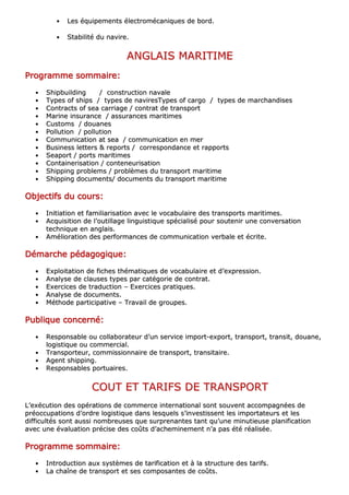 •• LLeess ééqquuiippeemmeennttss éélleeccttrroommééccaanniiqquueess ddee bboorrdd..
•• SSttaabbiilliittéé dduu nnaavviirree..
AANNGGLLAAIISS MMAARRIITTIIMMEE
PPPPPPPPrrrrrrrrooooooooggggggggrrrrrrrraaaaaaaammmmmmmmmmmmmmmmeeeeeeee ssssssssoooooooommmmmmmmmmmmmmmmaaaaaaaaiiiiiiiirrrrrrrreeeeeeee::::::::
•• SShhiippbbuuiillddiinngg // ccoonnssttrruuccttiioonn nnaavvaallee
•• TTyyppeess ooff sshhiippss // ttyyppeess ddee nnaavviirreessTTyyppeess ooff ccaarrggoo // ttyyppeess ddee mmaarrcchhaannddiisseess
•• CCoonnttrraaccttss ooff sseeaa ccaarrrriiaaggee // ccoonnttrraatt ddee ttrraannssppoorrtt
•• MMaarriinnee iinnssuurraannccee // aassssuurraanncceess mmaarriittiimmeess
•• CCuussttoommss // ddoouuaanneess
•• PPoolllluuttiioonn // ppoolllluuttiioonn
•• CCoommmmuunniiccaattiioonn aatt sseeaa // ccoommmmuunniiccaattiioonn eenn mmeerr
•• BBuussiinneessss lleetttteerrss && rreeppoorrttss // ccoorrrreessppoonnddaannccee eett rraappppoorrttss
•• SSeeaappoorrtt // ppoorrttss mmaarriittiimmeess
•• CCoonnttaaiinneerriissaattiioonn // ccoonntteenneeuurriissaattiioonn
•• SShhiippppiinngg pprroobblleemmss // pprroobbllèèmmeess dduu ttrraannssppoorrtt mmaarriittiimmee
•• SShhiippppiinngg ddooccuummeennttss// ddooccuummeennttss dduu ttrraannssppoorrtt mmaarriittiimmee
OOOOOOOObbbbbbbbjjjjjjjjeeeeeeeeccccccccttttttttiiiiiiiiffffffffssssssss dddddddduuuuuuuu ccccccccoooooooouuuuuuuurrrrrrrrssssssss::::::::
•• IInniittiiaattiioonn eett ffaammiilliiaarriissaattiioonn aavveecc llee vvooccaabbuullaaiirree ddeess ttrraannssppoorrttss mmaarriittiimmeess..
•• AAccqquuiissiittiioonn ddee ll’’oouuttiillllaaggee lliinngguuiissttiiqquuee ssppéécciiaalliisséé ppoouurr ssoouutteenniirr uunnee ccoonnvveerrssaattiioonn
tteecchhnniiqquuee eenn aannggllaaiiss..
•• AAmméélliioorraattiioonn ddeess ppeerrffoorrmmaanncceess ddee ccoommmmuunniiccaattiioonn vveerrbbaallee eett ééccrriittee..
DDDDDDDDéééééééémmmmmmmmaaaaaaaarrrrrrrrcccccccchhhhhhhheeeeeeee ppppppppééééééééddddddddaaaaaaaaggggggggooooooooggggggggiiiiiiiiqqqqqqqquuuuuuuueeeeeeee::::::::
•• EExxppllooiittaattiioonn ddee ffiicchheess tthhéémmaattiiqquueess ddee vvooccaabbuullaaiirree eett dd’’eexxpprreessssiioonn..
•• AAnnaallyyssee ddee ccllaauusseess ttyyppeess ppaarr ccaattééggoorriiee ddee ccoonnttrraatt..
•• EExxeerrcciicceess ddee ttrraadduuccttiioonn –– EExxeerrcciicceess pprraattiiqquueess..
•• AAnnaallyyssee ddee ddooccuummeennttss..
•• MMéétthhooddee ppaarrttiicciippaattiivvee –– TTrraavvaaiill ddee ggrroouuppeess..
PPPPPPPPuuuuuuuubbbbbbbblllllllliiiiiiiiqqqqqqqquuuuuuuueeeeeeee ccccccccoooooooonnnnnnnncccccccceeeeeeeerrrrrrrrnnnnnnnnéééééééé::::::::
•• RReessppoonnssaabbllee oouu ccoollllaabboorraatteeuurr dd’’uunn sseerrvviiccee iimmppoorrtt--eexxppoorrtt,, ttrraannssppoorrtt,, ttrraannssiitt,, ddoouuaannee,,
llooggiissttiiqquuee oouu ccoommmmeerrcciiaall..
•• TTrraannssppoorrtteeuurr,, ccoommmmiissssiioonnnnaaiirree ddee ttrraannssppoorrtt,, ttrraannssiittaaiirree..
•• AAggeenntt sshhiippppiinngg..
•• RReessppoonnssaabblleess ppoorrttuuaaiirreess..
CCOOUUTT EETT TTAARRIIFFSS DDEE TTRRAANNSSPPOORRTT
LL’’eexxééccuuttiioonn ddeess ooppéérraattiioonnss ddee ccoommmmeerrccee iinntteerrnnaattiioonnaall ssoonntt ssoouuvveenntt aaccccoommppaaggnnééeess ddee
pprrééooccccuuppaattiioonnss dd’’oorrddrree llooggiissttiiqquuee ddaannss lleessqquueellss ss’’iinnvveessttiisssseenntt lleess iimmppoorrttaatteeuurrss eett lleess
ddiiffffiiccuullttééss ssoonntt aauussssii nnoommbbrreeuusseess qquuee ssuurrpprreennaanntteess ttaanntt qquu’’uunnee mmiinnuuttiieeuussee ppllaanniiffiiccaattiioonn
aavveecc uunnee éévvaalluuaattiioonn pprréécciissee ddeess ccooûûttss dd’’aacchheemmiinneemmeenntt nn’’aa ppaass ééttéé rrééaalliissééee..
PPPPPPPPrrrrrrrrooooooooggggggggrrrrrrrraaaaaaaammmmmmmmmmmmmmmmeeeeeeee ssssssssoooooooommmmmmmmmmmmmmmmaaaaaaaaiiiiiiiirrrrrrrreeeeeeee::::::::
•• IInnttrroodduuccttiioonn aauuxx ssyyssttèèmmeess ddee ttaarriiffiiccaattiioonn eett àà llaa ssttrruuccttuurree ddeess ttaarriiffss..
•• LLaa cchhaaîînnee ddee ttrraannssppoorrtt eett sseess ccoommppoossaanntteess ddee ccooûûttss..
 