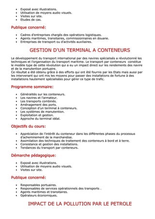 •• EExxppoosséé aavveecc iilllluussttrraattiioonnss..
•• UUttiilliissaattiioonn ddee mmooyyeennss aauuddiioo vviissuueellss..
•• VViissiitteess ssuurr ssiittee..
•• EEttuuddeess ddee ccaass..
PPPPPPPPuuuuuuuubbbbbbbblllllllliiiiiiiiqqqqqqqquuuuuuuueeeeeeee ccccccccoooooooonnnnnnnncccccccceeeeeeeerrrrrrrrnnnnnnnnéééééééé::::::::
•• CCaaddrreess dd’’eennttrreepprriisseess cchhaarrggééss ddeess ooppéérraattiioonnss llooggiissttiiqquueess..
•• AAggeennttss mmaarriittiimmeess,, ttrraannssiittaaiirreess,, ccoommmmiissssiioonnnnaaiirreess eenn ddoouuaannee..
•• EEnnttrreepprriisseess ddee ttrraannssppoorrtt oouu dd’’aaccttiivviittééss aauuxxiilliiaaiirreess..
GGEESSTTIIOONN DD''UUNN TTEERRMMIINNAALL AA CCOONNTTEENNEEUURRSS
LLee ddéévveellooppppeemmeenntt dduu ttrraannssppoorrtt iinntteerrnnaattiioonnaall ppaarr ddeess nnaavviirreess ssppéécciiaalliissééss aa rréévvoolluuttiioonnnnéé lleess
tteecchhnniiqquueess eett ll’’oorrggaanniissaattiioonn dduu ttrraannssppoorrtt mmaarriittiimmee.. LLee ttrraannssppoorrtt ppaarr ccoonntteenneeuurrss ccoonnssttiittuuee
llee mmooddèèllee ttyyppee ddee cceettttee rréévvoolluuttiioonn qquuii aa eeuu uunn iimmppaacctt ddiirreecctt ssuurr lleess rreennddeemmeennttss ddeess nnaavviirree
eett ddee llaa mmaannuutteennttiioonn ppoorrttuuaaiirree..
CCee rrééssuullttaatt aa ééttéé oobbtteennuu ggrrââccee àà ddeess eeffffoorrttss qquuii oonntt ééttéé ffoouurrnniiss ppaarr lleess EEttaattss mmaaiiss aauussssii ppaarr
lleess iinntteerrvveennaanntt qquuii oonntt mmiiss lleess mmooyyeennss ppoouurr ppaasssseerr ddeess iinnssttaallllaattiioonnss ddee ffoorrttuunnee àà ddeess
iinnssttaallllaattiioonnss hhaauutteemmeenntt ssppéécciiaalliissééeess ppoouurr ggéérreerr ccee ttyyppee ddee ttrraaffiicc..
PPPPPPPPrrrrrrrrooooooooggggggggrrrrrrrraaaaaaaammmmmmmmmmmmmmmmeeeeeeee ssssssssoooooooommmmmmmmmmmmmmmmaaaaaaaaiiiiiiiirrrrrrrreeeeeeee::::::::
•• GGéénnéérraalliittééss ssuurr lleess ccoonntteenneeuurrss..
•• LLeess nnaavviirreess eett ll’’aarrmmaatteeuurr..
•• LLeess ttrraannssppoorrttss ccoommbbiinnééss..
•• AAmméénnaaggeemmeenntt ddeess ppoorrttss..
•• CCoonncceeppttiioonn dd’’uunn tteerrmmiinnaall àà ccoonntteenneeuurrss..
•• LLeess ssyyssttèèmmeess ddee mmaannuutteennttiioonn..
•• EExxppllooiittaattiioonn eett ggeessttiioonn..
•• AApppprroocchhee dduu tteerrmmiinnaall iiddééaall..
OOOOOOOObbbbbbbbjjjjjjjjeeeeeeeeccccccccttttttttiiiiiiiiffffffffssssssss dddddddduuuuuuuu ccccccccoooooooouuuuuuuurrrrrrrrssssssss::::::::
•• AApppprréécciiaattiioonn ddee ll’’iinnttéérrêêtt dduu ccoonntteenneeuurr ddaannss lleess ddiifffféérreenntteess pphhaasseess dduu pprroocceessssuuss
dd’’aacchheemmiinneemmeenntt ddee llaa mmaarrcchhaannddiissee..
•• AAssssiimmiillaattiioonn ddeess tteecchhnniiqquueess ddee ttrraaiitteemmeenntt ddeess ccoonntteenneeuurrss àà bboorrdd eett àà tteerrrree..
•• CCoonnssiissttaannccee eett ggeessttiioonn ddeess iinnssttaallllaattiioonnss..
•• TTeennddaanncceess dduu ttrraannssppoorrtt ppaarr ccoonntteenneeuurrss..
DDDDDDDDéééééééémmmmmmmmaaaaaaaarrrrrrrrcccccccchhhhhhhheeeeeeee ppppppppééééééééddddddddaaaaaaaaggggggggooooooooggggggggiiiiiiiiqqqqqqqquuuuuuuueeeeeeee::::::::
•• EExxppoosséé aavveecc iilllluussttrraattiioonnss..
•• UUttiilliissaattiioonn ddee mmooyyeennss aauuddiioo vviissuueellss..
•• VViissiitteess ssuurr ssiittee..
PPPPPPPPuuuuuuuubbbbbbbblllllllliiiiiiiiqqqqqqqquuuuuuuueeeeeeee ccccccccoooooooonnnnnnnncccccccceeeeeeeerrrrrrrrnnnnnnnnéééééééé::::::::
•• RReessppoonnssaabblleess ppoorrttuuaaiirreess..
•• RReessppoonnssaabblleess ddee sseerrvviicceess ooppéérraattiioonnnneellss ddeess ttrraannssppoorrttss ..
•• AAggeennttss mmaarriittiimmeess eett ttrraannssiittaaiirreess..
•• OOppéérraatteeuurrss ééccoonnoommiiqquueess..
IIMMPPAACCTT DDEE LLAA PPOOLLLLUUTTIIOONN PPAARR LLEE PPEETTRROOLLEE
 
