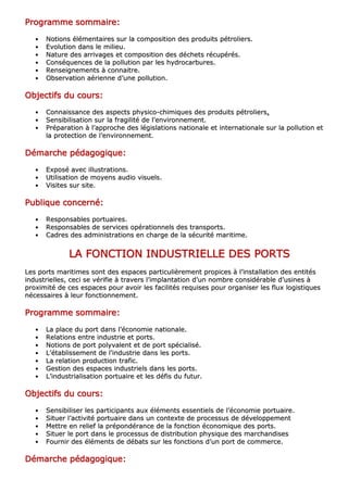 PPPPPPPPrrrrrrrrooooooooggggggggrrrrrrrraaaaaaaammmmmmmmmmmmmmmmeeeeeeee ssssssssoooooooommmmmmmmmmmmmmmmaaaaaaaaiiiiiiiirrrrrrrreeeeeeee::::::::
•• NNoottiioonnss éélléémmeennttaaiirreess ssuurr llaa ccoommppoossiittiioonn ddeess pprroodduuiittss ppééttrroolliieerrss..
•• EEvvoolluuttiioonn ddaannss llee mmiilliieeuu..
•• NNaattuurree ddeess aarrrriivvaaggeess eett ccoommppoossiittiioonn ddeess ddéécchheettss rrééccuuppéérrééss..
•• CCoonnssééqquueenncceess ddee llaa ppoolllluuttiioonn ppaarr lleess hhyyddrrooccaarrbbuurreess..
•• RReennsseeiiggnneemmeennttss àà ccoonnnnaaiittrree..
•• OObbsseerrvvaattiioonn aaéérriieennnnee dd’’uunnee ppoolllluuttiioonn..
OOOOOOOObbbbbbbbjjjjjjjjeeeeeeeeccccccccttttttttiiiiiiiiffffffffssssssss dddddddduuuuuuuu ccccccccoooooooouuuuuuuurrrrrrrrssssssss::::::::
•• CCoonnnnaaiissssaannccee ddeess aassppeeccttss pphhyyssiiccoo--cchhiimmiiqquueess ddeess pprroodduuiittss ppééttrroolliieerrss........
•• SSeennssiibbiilliissaattiioonn ssuurr llaa ffrraaggiilliittéé ddee ll’’eennvviirroonnnneemmeenntt..
•• PPrrééppaarraattiioonn àà ll’’aapppprroocchhee ddeess llééggiissllaattiioonnss nnaattiioonnaallee eett iinntteerrnnaattiioonnaallee ssuurr llaa ppoolllluuttiioonn eett
llaa pprrootteeccttiioonn ddee ll’’eennvviirroonnnneemmeenntt..
DDDDDDDDéééééééémmmmmmmmaaaaaaaarrrrrrrrcccccccchhhhhhhheeeeeeee ppppppppééééééééddddddddaaaaaaaaggggggggooooooooggggggggiiiiiiiiqqqqqqqquuuuuuuueeeeeeee::::::::
•• EExxppoosséé aavveecc iilllluussttrraattiioonnss..
•• UUttiilliissaattiioonn ddee mmooyyeennss aauuddiioo vviissuueellss..
•• VViissiitteess ssuurr ssiittee..
PPPPPPPPuuuuuuuubbbbbbbblllllllliiiiiiiiqqqqqqqquuuuuuuueeeeeeee ccccccccoooooooonnnnnnnncccccccceeeeeeeerrrrrrrrnnnnnnnnéééééééé::::::::
•• RReessppoonnssaabblleess ppoorrttuuaaiirreess..
•• RReessppoonnssaabblleess ddee sseerrvviicceess ooppéérraattiioonnnneellss ddeess ttrraannssppoorrttss..
•• CCaaddrreess ddeess aaddmmiinniissttrraattiioonnss eenn cchhaarrggee ddee llaa ssééccuurriittéé mmaarriittiimmee..
LLLLLLLLAAAAAAAA FFFFFFFFOOOOOOOONNNNNNNNCCCCCCCCTTTTTTTTIIIIIIIIOOOOOOOONNNNNNNN IIIIIIIINNNNNNNNDDDDDDDDUUUUUUUUSSSSSSSSTTTTTTTTRRRRRRRRIIIIIIIIEEEEEEEELLLLLLLLLLLLLLLLEEEEEEEE DDDDDDDDEEEEEEEESSSSSSSS PPPPPPPPOOOOOOOORRRRRRRRTTTTTTTTSSSSSSSS
LLeess ppoorrttss mmaarriittiimmeess ssoonntt ddeess eessppaacceess ppaarrttiiccuulliièèrreemmeenntt pprrooppiicceess àà ll’’iinnssttaallllaattiioonn ddeess eennttiittééss
iinndduussttrriieelllleess,, cceeccii ssee vvéérriiffiiee àà ttrraavveerrss ll’’iimmppllaannttaattiioonn dd’’uunn nnoommbbrree ccoonnssiiddéérraabbllee dd’’uussiinneess àà
pprrooxxiimmiittéé ddee cceess eessppaacceess ppoouurr aavvooiirr lleess ffaacciilliittééss rreeqquuiisseess ppoouurr oorrggaanniisseerr lleess fflluuxx llooggiissttiiqquueess
nnéécceessssaaiirreess àà lleeuurr ffoonnccttiioonnnneemmeenntt..
PPPPPPPPrrrrrrrrooooooooggggggggrrrrrrrraaaaaaaammmmmmmmmmmmmmmmeeeeeeee ssssssssoooooooommmmmmmmmmmmmmmmaaaaaaaaiiiiiiiirrrrrrrreeeeeeee::::::::
•• LLaa ppllaaccee dduu ppoorrtt ddaannss ll’’ééccoonnoommiiee nnaattiioonnaallee..
•• RReellaattiioonnss eennttrree iinndduussttrriiee eett ppoorrttss..
•• NNoottiioonnss ddee ppoorrtt ppoollyyvvaalleenntt eett ddee ppoorrtt ssppéécciiaalliisséé..
•• LL’’ééttaabblliisssseemmeenntt ddee ll’’iinndduussttrriiee ddaannss lleess ppoorrttss..
•• LLaa rreellaattiioonn pprroodduuccttiioonn ttrraaffiicc..
•• GGeessttiioonn ddeess eessppaacceess iinndduussttrriieellss ddaannss lleess ppoorrttss..
•• LL’’iinndduussttrriiaalliissaattiioonn ppoorrttuuaaiirree eett lleess ddééffiiss dduu ffuuttuurr..
OOOOOOOObbbbbbbbjjjjjjjjeeeeeeeeccccccccttttttttiiiiiiiiffffffffssssssss dddddddduuuuuuuu ccccccccoooooooouuuuuuuurrrrrrrrssssssss::::::::
•• SSeennssiibbiilliisseerr lleess ppaarrttiicciippaannttss aauuxx éélléémmeennttss eesssseennttiieellss ddee ll’’ééccoonnoommiiee ppoorrttuuaaiirree..
•• SSiittuueerr ll’’aaccttiivviittéé ppoorrttuuaaiirree ddaannss uunn ccoonntteexxttee ddee pprroocceessssuuss ddee ddéévveellooppppeemmeenntt
•• MMeettttrree eenn rreelliieeff llaa pprrééppoonnddéérraannccee ddee llaa ffoonnccttiioonn ééccoonnoommiiqquuee ddeess ppoorrttss..
•• SSiittuueerr llee ppoorrtt ddaannss llee pprroocceessssuuss ddee ddiissttrriibbuuttiioonn pphhyyssiiqquuee ddeess mmaarrcchhaannddiisseess
•• FFoouurrnniirr ddeess éélléémmeennttss ddee ddéébbaattss ssuurr lleess ffoonnccttiioonnss dd’’uunn ppoorrtt ddee ccoommmmeerrccee..
DDDDDDDDéééééééémmmmmmmmaaaaaaaarrrrrrrrcccccccchhhhhhhheeeeeeee ppppppppééééééééddddddddaaaaaaaaggggggggooooooooggggggggiiiiiiiiqqqqqqqquuuuuuuueeeeeeee::::::::
 