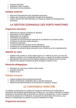 •• EExxppoossééss iinntteerraaccttiiffss..
•• PPrroojjeeccttiioonnss aauuddiioo vviissuueelllleess..
•• SSiimmuullaattiioonnss ddee ccaass pprraattiiqquueess ..
PPPPPPPPuuuuuuuubbbbbbbblllllllliiiiiiiiqqqqqqqquuuuuuuueeeeeeee ccccccccoooooooonnnnnnnncccccccceeeeeeeerrrrrrrrnnnnnnnnéééééééé::::::::
•• PPeerrssoonnnneell dd’’eennccaaddrreemmeenntt ddeess eennttrreepprriisseess ppoorrttuuaaiirreess..
•• CCaaddrreess ddeess eennttrreepprriisseess iinndduussttrriieelllleess cchhaarrggééss ddee llaa llooggiissttiiqquuee..
•• CCaaddrreess rreelleevvaanntt ddeess aaddmmiinniissttrraattiioonnss eenn cchhaarrggee ddee pprroojjeettss ddee ddéévveellooppppeemmeenntt
ppoorrttuuaaiirreess..
LLAA GGEESSTTIIOONN DDOOMMAANNIIAALLEE DDEESS PPOORRTTSS MMAARRIITTIIMMEESS
PPPPPPPPrrrrrrrrooooooooggggggggrrrrrrrraaaaaaaammmmmmmmmmmmmmmmeeeeeeee ssssssssoooooooommmmmmmmmmmmmmmmaaaaaaaaiiiiiiiirrrrrrrreeeeeeee::::::::
•• DDééffiinniittiioonnss eett rrééggiimmeess jjuurriiddiiqquueess dduu ddoommaaiinnee..
•• DDiissppoossiittiioonnss dduu ddrrooiitt aallggéérriieenn..
•• OOrrggaanniissaattiioonn ddee llaa ggeessttiioonn..
•• CCoonnttrraaiinntteess eett pprrooccéédduurreess..
•• LLaa ggeessttiioonn ddee ll’’eennvviirroonnnneemmeenntt ppoorrttuuaaiirree eett llaa pprrootteeccttiioonn dduu ddoommaaiinnee ppuubblliicc....
•• LLaa mmeessuurree dduu ddoommaaiinnee ppuubblliicc ppoorrttuuaaiirree....
•• FFiissccaalliittéé eett uurrbbaanniissmmee..
•• LLee rreeccoouuvvrreemmeenntt ddeess rreecceetttteess eett lleeuurr aaffffeeccttaattiioonn..
•• IInncciiddeenncceess ssuurr llaa ssttrraattééggiiee ddee ddéévveellooppppeemmeenntt ddeess ppoorrttss..
•• LLaa ggeessttiioonn dduu ddoommaaiinnee ppuubblliicc ppoorrttuuaaiirree eett ssoonn iinncciiddeennccee ssuurr lleess iinnvveessttiisssseemmeennttss..
OOOOOOOObbbbbbbbjjjjjjjjeeeeeeeeccccccccttttttttiiiiiiiiffffffffssssssss dddddddduuuuuuuu ccccccccoooooooouuuuuuuurrrrrrrrssssssss
•• DDeessttiinnéé àà ddeess jjuurriisstteess oouu àà ddeess ccaaddrreess aayyaanntt uunnee mmaaîîttrriissee dduu ddrrooiitt,, ccee ccoouurrss eesstt
ddeessttiinnéé àà ssoouulleevveerr uunnee ccuurriioossiittéé ppaarrttiiccuulliièèrree ppoouurr uunn aassppeecctt ddee llaa ggeessttiioonn ppoorrttuuaaiirree..
•• RReecceennsseemmeenntt ddeess tteexxtteess ddee ddrrooiitt aallggéérriieenn rrééggiissssaanntt cceett aassppeecctt eett lleeuurrss llaaccuunneess..
•• EExxaammeenn ddee qquueellqquueess eexxeemmpplleess ddee ppoorrttss ééttrraannggeerrss eett lleeççoonnss àà ttiirreerr..
DDDDDDDDéééééééémmmmmmmmaaaaaaaarrrrrrrrcccccccchhhhhhhheeeeeeee ppppppppééééééééddddddddaaaaaaaaggggggggooooooooggggggggiiiiiiiiqqqqqqqquuuuuuuueeeeeeee::::::::
•• AAnniimmaattiioonn dduu ccoouurrss aavveecc mmooyyeennss aauuddiioo vviissuueellss..
•• EExxppoossééss iinntteerraaccttiiffss..
•• EEttuuddeess ddee ccaass..
PPPPPPPPuuuuuuuubbbbbbbblllllllliiiiiiiiqqqqqqqquuuuuuuueeeeeeee ccccccccoooooooonnnnnnnncccccccceeeeeeeerrrrrrrrnnnnnnnnéééééééé::::::::
•• CCaaddrreess jjuurriiddiiqquueess ddeess eennttrreepprriisseess ppoorrttuuaaiirreess..
•• CCaaddrreess dd’’eennttrreepprriisseess iimmppllaannttééeess ddaannss llee ddoommaaiinnee ppoorrttuuaaiirree..
•• PPeerrssoonnnneell ddeess AAddmmiinniissttrraattiioonnss eett eennttrreepprriisseess eenn cchhaarrggee dduu sseecctteeuurr..
LLEE CCOONNTTEENNIIEEUUXX MMAARRIITTIIMMEE
LLeess aaffffaaiirreess ccoonntteennttiieeuusseess eenn mmaattiièèrree ddee ttrraannssppoorrttss mmaarriittiimmeess ssoonntt nnoommbbrreeuusseess eett
ccoonncceerrnneenntt ddeess ssiittuuaattiioonnss ppaarrttiiccuulliièèrreess ppoouurr cchhaaqquuee ccaass.. LLeess mmooyyeennss dd’’aabboorrddeerr uunn ddoossssiieerr
ccoonntteennttiieeuuxx ccoommmmeenncceenntt ddèèss llaa ccoonncclluussiioonn dduu ccoonnttrraatt,, eenn ppaassssaanntt ppaarr uunn ssuuiivvii mmiinnuuttiieeuuxx
ddee ttoouutteess lleess pphhaasseess ddee ssaa rrééaalliissaattiioonn,, eenn aassssuurraanntt llaa pprréésseerrvvaattiioonn ddee llaa pprreeuuvvee,, ppoouurr
aabboouuttiirr àà llaa pprréésseennttaattiioonn dduu ddoossssiieerr aauuxx ffiinnss ddee ttrraaiitteemmeenntt dduu lliittiiggee..
PPPPPPPPrrrrrrrrooooooooggggggggrrrrrrrraaaaaaaammmmmmmmmmmmmmmmeeeeeeee ssssssssoooooooommmmmmmmmmmmmmmmaaaaaaaaiiiiiiiirrrrrrrreeeeeeee::::::::
 