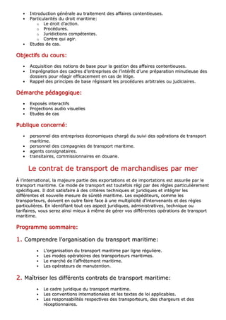 •• IInnttrroodduuccttiioonn ggéénnéérraallee aauu ttrraaiitteemmeenntt ddeess aaffffaaiirreess ccoonntteennttiieeuusseess..
•• PPaarrttiiccuullaarriittééss dduu ddrrooiitt mmaarriittiimmee::
oo LLee ddrrooiitt dd’’aaccttiioonn..
oo PPrrooccéédduurreess..
oo JJuurriiddiiccttiioonnss ccoommppéétteenntteess..
oo CCoonnttrree qquuii aaggiirr..
•• EEttuuddeess ddee ccaass..
OOOOOOOObbbbbbbbjjjjjjjjeeeeeeeeccccccccttttttttiiiiiiiiffffffffssssssss dddddddduuuuuuuu ccccccccoooooooouuuuuuuurrrrrrrrssssssss::::::::
•• AAccqquuiissiittiioonn ddeess nnoottiioonnss ddee bbaassee ppoouurr llaa ggeessttiioonn ddeess aaffffaaiirreess ccoonntteennttiieeuusseess..
•• IImmpprrééggnnaattiioonn ddeess ccaaddrreess dd’’eennttrreepprriisseess ddee ll’’iinnttéérrêêtt dd’’uunnee pprrééppaarraattiioonn mmiinnuuttiieeuussee ddeess
ddoossssiieerrss ppoouurr rrééaaggiirr eeffffiiccaacceemmeenntt eenn ccaass ddee lliittiiggee..
•• RRaappppeell ddeess pprriinncciippeess ddee bbaassee rrééggiissssaanntt lleess pprrooccéédduurreess aarrbbiittrraalleess oouu jjuuddiicciiaaiirreess..
DDDDDDDDéééééééémmmmmmmmaaaaaaaarrrrrrrrcccccccchhhhhhhheeeeeeee ppppppppééééééééddddddddaaaaaaaaggggggggooooooooggggggggiiiiiiiiqqqqqqqquuuuuuuueeeeeeee::::::::
•• EExxppoossééss iinntteerraaccttiiffss
•• PPrroojjeeccttiioonnss aauuddiioo vviissuueelllleess
•• EEttuuddeess ddee ccaass
PPPPPPPPuuuuuuuubbbbbbbblllllllliiiiiiiiqqqqqqqquuuuuuuueeeeeeee ccccccccoooooooonnnnnnnncccccccceeeeeeeerrrrrrrrnnnnnnnnéééééééé::::::::
•• ppeerrssoonnnneell ddeess eennttrreepprriisseess ééccoonnoommiiqquueess cchhaarrggéé dduu ssuuiivvii ddeess ooppéérraattiioonnss ddee ttrraannssppoorrtt
mmaarriittiimmee..
•• ppeerrssoonnnneell ddeess ccoommppaaggnniieess ddee ttrraannssppoorrtt mmaarriittiimmee..
•• aaggeennttss ccoonnssiiggnnaattaaiirreess..
•• ttrraannssiittaaiirreess,, ccoommmmiissssiioonnnnaaiirreess eenn ddoouuaannee..
LLee ccoonnttrraatt ddee ttrraannssppoorrtt ddee mmaarrcchhaannddiisseess ppaarr mmeerr
ÀÀ ll’’iinntteerrnnaattiioonnaall,, llaa mmaajjeeuurree ppaarrttiiee ddeess eexxppoorrttaattiioonnss eett ddee iimmppoorrttaattiioonnss eesstt aassssuurrééee ppaarr llee
ttrraannssppoorrtt mmaarriittiimmee.. CCee mmooddee ddee ttrraannssppoorrtt eesstt ttoouutteeffooiiss rrééggii ppaarr ddeess rrèègglleess ppaarrttiiccuulliièèrreemmeenntt
ssppéécciiffiiqquueess.. IIll ddooiitt ssaattiissffaaiirree àà ddeess ccrriittèèrreess tteecchhnniiqquueess eett jjuurriiddiiqquueess eett iinnttééggrreerr lleess
ddiifffféérreenntteess eett nnoouuvveellllee mmeessuurree ddee ssûûrreettéé mmaarriittiimmee.. LLeess eexxppééddiitteeuurrss,, ccoommmmee lleess
ttrraannssppoorrtteeuurrss,, ddooiivveenntt eenn oouuttrree ffaaiirree ffaaccee àà uunnee mmuullttiipplliicciittéé dd’’iinntteerrvveennaannttss eett ddeess rrèègglleess
ppaarrttiiccuulliièèrreess.. EEnn iiddeennttiiffiiaanntt ttoouutt cceess aassppeecctt jjuurriiddiiqquueess,, aaddmmiinniissttrraattiivveess,, tteecchhnniiqquuee oouu
ttaarriiffaaiirreess,, vvoouuss sseerreezz aaiinnssii mmiieeuuxx àà mmêêmmee ddee ggéérreerr vvooss ddiifffféérreenntteess ooppéérraattiioonnss ddee ttrraannssppoorrtt
mmaarriittiimmee..
PPPPPPPPrrrrrrrrooooooooggggggggrrrrrrrraaaaaaaammmmmmmmmmmmmmmmeeeeeeee ssssssssoooooooommmmmmmmmmmmmmmmaaaaaaaaiiiiiiiirrrrrrrreeeeeeee::::::::
11.. CCoommpprreennddrree ll’’oorrggaanniissaattiioonn dduu ttrraannssppoorrtt mmaarriittiimmee::
•• LL’’oorrggaanniissaattiioonn dduu ttrraannssppoorrtt mmaarriittiimmee ppaarr lliiggnnee rréégguulliièèrree..
•• LLeess mmooddeess ooppéérraattooiirreess ddeess ttrraannssppoorrtteeuurrss mmaarriittiimmeess..
•• LLee mmaarrcchhéé ddee ll’’aaffffrrèètteemmeenntt mmaarriittiimmee..
•• LLeess ooppéérraatteeuurrss ddee mmaannuutteennttiioonn..
22.. MMaaîîttrriisseerr lleess ddiifffféérreennttss ccoonnttrraattss ddee ttrraannssppoorrtt mmaarriittiimmee::
•• LLee ccaaddrree jjuurriiddiiqquuee dduu ttrraannssppoorrtt mmaarriittiimmee..
•• LLeess ccoonnvveennttiioonnss iinntteerrnnaattiioonnaalleess eett lleess tteexxtteess ddee llooii aapppplliiccaabblleess..
•• LLeess rreessppoonnssaabbiilliittééss rreessppeeccttiivveess ddeess ttrraannssppoorrtteeuurrss,, ddeess cchhaarrggeeuurrss eett ddeess
rréécceeppttiioonnnnaaiirreess..
 