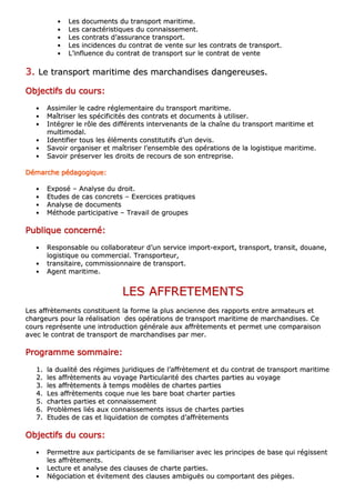 •• LLeess ddooccuummeennttss dduu ttrraannssppoorrtt mmaarriittiimmee..
•• LLeess ccaarraaccttéérriissttiiqquueess dduu ccoonnnnaaiisssseemmeenntt..
•• LLeess ccoonnttrraattss dd’’aassssuurraannccee ttrraannssppoorrtt..
•• LLeess iinncciiddeenncceess dduu ccoonnttrraatt ddee vveennttee ssuurr lleess ccoonnttrraattss ddee ttrraannssppoorrtt..
•• LL’’iinnfflluueennccee dduu ccoonnttrraatt ddee ttrraannssppoorrtt ssuurr llee ccoonnttrraatt ddee vveennttee
33.. LLee ttrraannssppoorrtt mmaarriittiimmee ddeess mmaarrcchhaannddiisseess ddaannggeerreeuusseess..
OOOOOOOObbbbbbbbjjjjjjjjeeeeeeeeccccccccttttttttiiiiiiiiffffffffssssssss dddddddduuuuuuuu ccccccccoooooooouuuuuuuurrrrrrrrssssssss::::::::
•• AAssssiimmiilleerr llee ccaaddrree rréégglleemmeennttaaiirree dduu ttrraannssppoorrtt mmaarriittiimmee..
•• MMaaîîttrriisseerr lleess ssppéécciiffiicciittééss ddeess ccoonnttrraattss eett ddooccuummeennttss àà uuttiilliisseerr..
•• IInnttééggrreerr llee rrôôllee ddeess ddiifffféérreennttss iinntteerrvveennaannttss ddee llaa cchhaaîînnee dduu ttrraannssppoorrtt mmaarriittiimmee eett
mmuullttiimmooddaall..
•• IIddeennttiiffiieerr ttoouuss lleess éélléémmeennttss ccoonnssttiittuuttiiffss dd’’uunn ddeevviiss..
•• SSaavvooiirr oorrggaanniisseerr eett mmaaîîttrriisseerr ll’’eennsseemmbbllee ddeess ooppéérraattiioonnss ddee llaa llooggiissttiiqquuee mmaarriittiimmee..
•• SSaavvooiirr pprréésseerrvveerr lleess ddrrooiittss ddee rreeccoouurrss ddee ssoonn eennttrreepprriissee..
DDDDDDDDéééééééémmmmmmmmaaaaaaaarrrrrrrrcccccccchhhhhhhheeeeeeee ppppppppééééééééddddddddaaaaaaaaggggggggooooooooggggggggiiiiiiiiqqqqqqqquuuuuuuueeeeeeee::::::::
•• EExxppoosséé –– AAnnaallyyssee dduu ddrrooiitt..
•• EEttuuddeess ddee ccaass ccoonnccrreettss –– EExxeerrcciicceess pprraattiiqquueess
•• AAnnaallyyssee ddee ddooccuummeennttss
•• MMéétthhooddee ppaarrttiicciippaattiivvee –– TTrraavvaaiill ddee ggrroouuppeess
PPPPPPPPuuuuuuuubbbbbbbblllllllliiiiiiiiqqqqqqqquuuuuuuueeeeeeee ccccccccoooooooonnnnnnnncccccccceeeeeeeerrrrrrrrnnnnnnnnéééééééé::::::::
•• RReessppoonnssaabbllee oouu ccoollllaabboorraatteeuurr dd’’uunn sseerrvviiccee iimmppoorrtt--eexxppoorrtt,, ttrraannssppoorrtt,, ttrraannssiitt,, ddoouuaannee,,
llooggiissttiiqquuee oouu ccoommmmeerrcciiaall.. TTrraannssppoorrtteeuurr,,
•• ttrraannssiittaaiirree,, ccoommmmiissssiioonnnnaaiirree ddee ttrraannssppoorrtt..
•• AAggeenntt mmaarriittiimmee..
LLEESS AAFFFFRREETTEEMMEENNTTSS
LLeess aaffffrrèètteemmeennttss ccoonnssttiittuueenntt llaa ffoorrmmee llaa pplluuss aanncciieennnnee ddeess rraappppoorrttss eennttrree aarrmmaatteeuurrss eett
cchhaarrggeeuurrss ppoouurr llaa rrééaalliissaattiioonn ddeess ooppéérraattiioonnss ddee ttrraannssppoorrtt mmaarriittiimmee ddee mmaarrcchhaannddiisseess.. CCee
ccoouurrss rreepprréésseennttee uunnee iinnttrroodduuccttiioonn ggéénnéérraallee aauuxx aaffffrrèètteemmeennttss eett ppeerrmmeett uunnee ccoommppaarraaiissoonn
aavveecc llee ccoonnttrraatt ddee ttrraannssppoorrtt ddee mmaarrcchhaannddiisseess ppaarr mmeerr..
PPPPPPPPrrrrrrrrooooooooggggggggrrrrrrrraaaaaaaammmmmmmmmmmmmmmmeeeeeeee ssssssssoooooooommmmmmmmmmmmmmmmaaaaaaaaiiiiiiiirrrrrrrreeeeeeee::::::::
11.. llaa dduuaalliittéé ddeess rrééggiimmeess jjuurriiddiiqquueess ddee ll’’aaffffrrèètteemmeenntt eett dduu ccoonnttrraatt ddee ttrraannssppoorrtt mmaarriittiimmee
22.. lleess aaffffrrèètteemmeennttss aauu vvooyyaaggee PPaarrttiiccuullaarriittéé ddeess cchhaarrtteess ppaarrttiieess aauu vvooyyaaggee
33.. lleess aaffffrrèètteemmeennttss àà tteemmppss mmooddèèlleess ddee cchhaarrtteess ppaarrttiieess
44.. LLeess aaffffrrèètteemmeennttss ccooqquuee nnuuee lleess bbaarree bbooaatt cchhaarrtteerr ppaarrttiieess
55.. cchhaarrtteess ppaarrttiieess eett ccoonnnnaaiisssseemmeenntt
66.. PPrroobbllèèmmeess lliiééss aauuxx ccoonnnnaaiisssseemmeennttss iissssuuss ddee cchhaarrtteess ppaarrttiieess
77.. EEttuuddeess ddee ccaass eett lliiqquuiiddaattiioonn ddee ccoommpptteess dd’’aaffffrrèètteemmeennttss
OOOOOOOObbbbbbbbjjjjjjjjeeeeeeeeccccccccttttttttiiiiiiiiffffffffssssssss dddddddduuuuuuuu ccccccccoooooooouuuuuuuurrrrrrrrssssssss::::::::
•• PPeerrmmeettttrree aauuxx ppaarrttiicciippaannttss ddee ssee ffaammiilliiaarriisseerr aavveecc lleess pprriinncciippeess ddee bbaassee qquuii rrééggiisssseenntt
lleess aaffffrrèètteemmeennttss..
•• LLeeccttuurree eett aannaallyyssee ddeess ccllaauusseess ddee cchhaarrttee ppaarrttiieess..
•• NNééggoocciiaattiioonn eett éévviitteemmeenntt ddeess ccllaauusseess aammbbiigguuëëss oouu ccoommppoorrttaanntt ddeess ppiièèggeess..
 