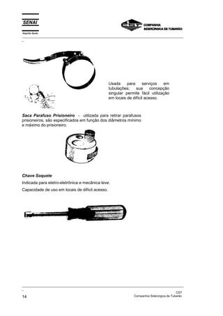 Espírito Santo
_________________________________________________________________________________________________
_
_________________________________________________________________________________________________
_
CST
14 Companhia Siderúrgica de Tubarão
Saca Parafuso Prisioneiro - utilizada para retirar parafusos
prisioneiros, são especificados em função dos diâmetros mínimo
e máximo do prisioneiro.
Chave Soquete
Indicada para eletro-eletrônica e mecânica leve.
Capacidade de uso em locais de difícil acesso.
Usada para serviços em
tubulações; sua concepção
singular permite fácil utilização
em locais de difícil acesso.
 