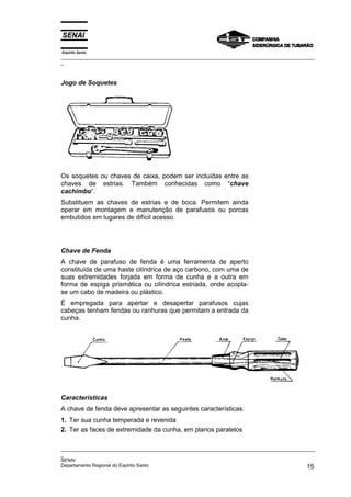 Espírito Santo
_________________________________________________________________________________________________
_
_________________________________________________________________________________________________
_
SENAI
Departamento Regional do Espírito Santo 15
Jogo de Soquetes
Os soquetes ou chaves de caixa, podem ser incluídas entre as
chaves de estrias. Também conhecidas como “chave
cachimbo”.
Substituem as chaves de estrias e de boca. Permitem ainda
operar em montagem e manutenção de parafusos ou porcas
embutidos em lugares de difícil acesso.
Chave de Fenda
A chave de parafuso de fenda é uma ferramenta de aperto
constituída de uma haste cilíndrica de aço carbono, com uma de
suas extremidades forjada em forma de cunha e a outra em
forma de espiga prismática ou cilíndrica estriada, onde acopla-
se um cabo de madeira ou plástico.
É empregada para apertar e desapertar parafusos cujas
cabeças tenham fendas ou ranhuras que permitam a entrada da
cunha.
Características
A chave de fenda deve apresentar as seguintes características:
1. Ter sua cunha temperada e revenida
2. Ter as faces de extremidade da cunha, em planos paralelos
 