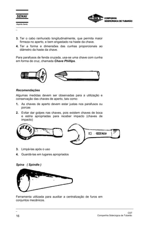 Espírito Santo
_________________________________________________________________________________________________
_
_________________________________________________________________________________________________
_
CST
16 Companhia Siderúrgica de Tubarão
3. Ter o cabo ranhurado longitudinalmente, que permita maior
firmeza no aperto, e bem engastado na haste da chave.
4. Ter a forma e dimensões das cunhas proporcionais ao
diâmetro da haste da chave.
Para parafusos de fenda cruzada, usa-se uma chave com cunha
em forma de cruz, chamada Chave Phillips.
Recomendações
Algumas medidas devem ser observadas para a utilização e
conservação das chaves de aperto, tais como:
1. As chaves de aperto devem estar justas nos parafusos ou
porcas
2. Evitar dar golpes nas chaves, pois existem chaves de boca
e estria apropriadas para receber impacto (chaves de
impacto)
3. Limpá-las após o uso
4. Guardá-las em lugares apropriados
Spina ( Spindle )
Ferramenta utilizada para auxiliar a centralização de furos em
conjuntos mecânicos.
 