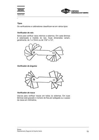 Espírito Santo
_________________________________________________________________________________________________
_
_________________________________________________________________________________________________
_
SENAI
Departamento Regional do Espírito Santo 19
Tipos
Os verificadores e calibradores classificam-se em vários tipos:
Verificador de raio
Serve para verificar raios internos e externos. Em cada lâminas
é estampada a medida do raio. Suas dimensões variam,
geralmente, de 1 a 15mm ou de 1/32” a 1/2”.
Verificador de ângulos
Verificador de rosca
Usa-se para verificar roscas em todos os sistemas. Em suas
lâminas está gravado o número de fios por polegada ou o passo
da rosca em milímetros.
 
