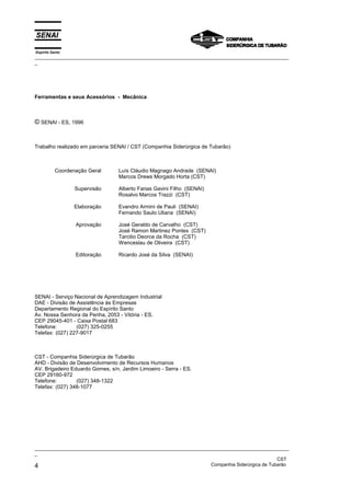 Espírito Santo
_________________________________________________________________________________________________
_
_________________________________________________________________________________________________
_
CST
4 Companhia Siderúrgica de Tubarão
Ferramentas e seus Acessórios - Mecânica
© SENAI - ES, 1996
Trabalho realizado em parceria SENAI / CST (Companhia Siderúrgica de Tubarão)
Coordenação Geral
Supervisão
Elaboração
Aprovação
Editoração
Luís Cláudio Magnago Andrade (SENAI)
Marcos Drews Morgado Horta (CST)
Alberto Farias Gavini Filho (SENAI)
Rosalvo Marcos Trazzi (CST)
Evandro Armini de Pauli (SENAI)
Fernando Saulo Uliana (SENAI)
José Geraldo de Carvalho (CST)
José Ramon Martinez Pontes (CST)
Tarcilio Deorce da Rocha (CST)
Wenceslau de Oliveira (CST)
Ricardo José da Silva (SENAI)
SENAI - Serviço Nacional de Aprendizagem Industrial
DAE - Divisão de Assistência às Empresas
Departamento Regional do Espírito Santo
Av. Nossa Senhora da Penha, 2053 - Vitória - ES.
CEP 29045-401 - Caixa Postal 683
Telefone: (027) 325-0255
Telefax: (027) 227-9017
CST - Companhia Siderúrgica de Tubarão
AHD - Divisão de Desenvolvimento de Recursos Humanos
AV. Brigadeiro Eduardo Gomes, s/n, Jardim Limoeiro - Serra - ES.
CEP 29160-972
Telefone: (027) 348-1322
Telefax: (027) 348-1077
 