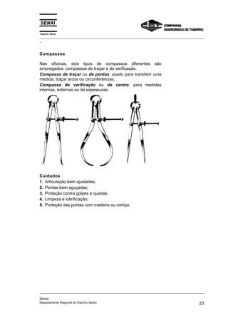 Espírito Santo
_________________________________________________________________________________________________
_
_________________________________________________________________________________________________
_
SENAI
Departamento Regional do Espírito Santo 23
Compassos
Nas oficinas, dois tipos de compassos diferentes são
empregados: compassos de traçar e de verificação.
Compasso de traçar ou de pontas: usado para transferir uma
medida, traçar arcos ou circunferências.
Compasso de verificação ou de centro: para medidas
internas, externas ou de espessuras.
Cuidados
1. Articulação bem ajustadas;
2. Pontas bem aguçadas;
3. Proteção contra golpes e quedas;
4. Limpeza e lubrificação;
5. Proteção das pontas com madeira ou cortiça.
 