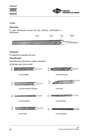 Espírito Santo
_________________________________________________________________________________________________
_
_________________________________________________________________________________________________
_
CST
26 Companhia Siderúrgica de Tubarão
Limas
Descrição
É uma ferramenta manual de aço carbono, denticulado e
temperada.
Utilização
É utilizada na operação de limar.
Classificação
Classificam-se pela forma, picado e tamanho.
As formas mais comuns são:
Lima paralela. Lima meia-cana.
Lima de bordos redondos. Lima faca.
Lima quadrada. Lima redonda.
Lima chata Lima triangular
 