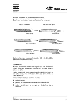 Espírito Santo
_________________________________________________________________________________________________
_
_________________________________________________________________________________________________
_
SENAI
Departamento Regional do Espírito Santo 27
As limas podem ser de picado simples ou cruzado.
Classificam-se ainda em bastardas, bastardinhas e murças.
PICADO SIMPLES PICADO CRUZADO
Lima murça Lima murça
Lima bastardinha Lima bastardinha
Lima bastarda Lima bastarda
Os tamanhos mais usuais de limas são: 100, 150, 200, 250 e
300mm de comprimento (corpo).
Comentários
As limas, para serem usadas com segurança e bom rendimento,
devem estar bem encabadas, limpas e com o picado em bom
estado de corte.
Para a limpeza das limas usa-se uma escova de fios de aço e,
em certos casos, uma vareta de metal macio (cobre, latão) de
ponta achatada.
Para a boa conservação das limas deve-se:
1. evitar choques;
2. protegê-las contra a umidade a fim de evitar oxidação;
3. evitar o contato entre si para que seu denticulado não se
estrague.
 