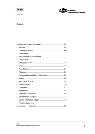 Espírito Santo
_________________________________________________________________________________________________
_
_________________________________________________________________________________________________
_
SENAI
Departamento Regional do Espírito Santo 5
Sumário
Ferramentas e seus Acessórios............................................. 03
• Alicates.............................................................................. 03
• Chaves de Aperto.............................................................. 06
• Torquímetro....................................................................... 12
• Verificadores e Calibradores.............................................. 13
• Compassos........................................................................ 17
• Chaves de batida............................................................... 18
• Limas................................................................................. 19
• Arco de Serra .................................................................... 21
• Rasquetes ......................................................................... 23
• Extratores para polias e rolamentos .................................. 25
• Brocas ............................................................................... 28
• Machos de Roscar............................................................. 33
• Desandadores ................................................................... 38
• Cossinetes......................................................................... 41
• Alargadores ....................................................................... 44
• Talhadeira e Bedame ........................................................ 46
• Saca-Pinos e Punções ...................................................... 47
• Martelo, Marreta e Macete................................................. 48
• Ferramentas e seus
Acessórios - Avaliação ....................................................... 52
 