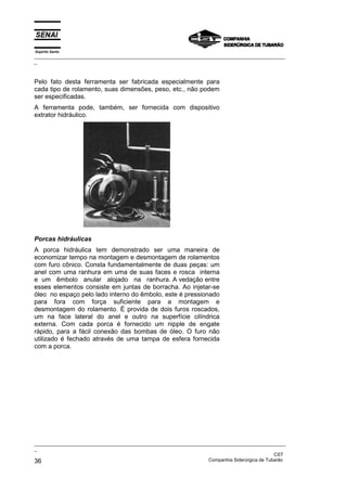 Espírito Santo
_________________________________________________________________________________________________
_
_________________________________________________________________________________________________
_
CST
36 Companhia Siderúrgica de Tubarão
Pelo fato desta ferramenta ser fabricada especialmente para
cada tipo de rolamento, suas dimensões, peso, etc., não podem
ser especificadas.
A ferramenta pode, também, ser fornecida com dispositivo
extrator hidráulico.
Porcas hidráulicas
A porca hidráulica tem demonstrado ser uma maneira de
economizar tempo na montagem e desmontagem de rolamentos
com furo cônico. Consta fundamentalmente de duas peças: um
anel com uma ranhura em uma de suas faces e rosca interna
e um êmbolo anular alojado na ranhura. A vedação entre
esses elementos consiste em juntas de borracha. Ao injetar-se
óleo no espaço pelo lado interno do êmbolo, este é pressionado
para fora com força suficiente para a montagem e
desmontagem do rolamento. É provida de dois furos roscados,
um na face lateral do anel e outro na superfície cilíndrica
externa. Com cada porca é fornecido um nipple de engate
rápido, para a fácil conexão das bombas de óleo. O furo não
utilizado é fechado através de uma tampa de esfera fornecida
com a porca.
 