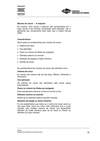 Espírito Santo
_________________________________________________________________________________________________
_
_________________________________________________________________________________________________
_
SENAI
Departamento Regional do Espírito Santo 45
Machos de roscar - A máquina
Os machos, para roscar a máquina, são apresentados em 1
peça, sendo o seu formato normalizado para utilização, isto é,
apresenta seu comprimento total maior que o macho manual
(DIN).
Características
São 6 (seis) as características dos machos de roscar:
• Sistema de rosca.
• Sua aplicação.
• Passo ou número de filetes por polegada.
• Diâmetro externo ou nominal.
• Diâmetro da espiga ou haste cilíndrica.
• Sentido da rosca.
As características dos machos de roscar são definidas como:
Sistema de rosca
As roscas dos machos são de três tipos: Métrico, Whitworth e
Americano.
Sua aplicação
Os machos de roscar são fabricados para roscar peças
internamente.
Passo ou número de filetes por polegada
Esta característica indica se a rosca é normal ou fina.
Diâmetro externo ou nominal
Refere-se ao diâmetro externo da parte roscada.
Diâmetro da espiga ou haste cilíndrica
É uma característica que indica se o macho de roscar serve ou
não para fazer rosca em furos mais profundos que o corpo
roscado, pois existem machos de roscas que apresentam
diâmetro da haste cilíndrica igual ao da rosca ou inferior ao
diâmetro do corpo roscado.
 