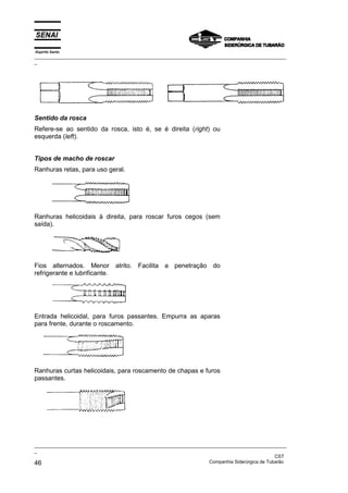 Espírito Santo
_________________________________________________________________________________________________
_
_________________________________________________________________________________________________
_
CST
46 Companhia Siderúrgica de Tubarão
Sentido da rosca
Refere-se ao sentido da rosca, isto é, se é direita (right) ou
esquerda (left).
Tipos de macho de roscar
Ranhuras retas, para uso geral.
Ranhuras helicoidais à direita, para roscar furos cegos (sem
saída).
Fios alternados. Menor atrito. Facilita a penetração do
refrigerante e lubrificante.
Entrada helicoidal, para furos passantes. Empurra as aparas
para frente, durante o roscamento.
Ranhuras curtas helicoidais, para roscamento de chapas e furos
passantes.
 