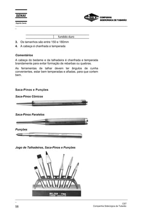 Espírito Santo
_________________________________________________________________________________________________
_
_________________________________________________________________________________________________
_
CST
58 Companhia Siderúrgica de Tubarão
fundido duro
3. Os tamanhos são entre 150 e 180mm
4. A cabeça é chanfrada e temperada
Comentários
A cabeça do bedame e da talhadeira é chanfrada e temperada
brandamente para evitar formação de rebarbas ou quebras.
As ferramentas de talhar devem ter ângulos de cunha
convenientes, estar bem temperadas e afiadas, para que cortem
bem.
Saca-Pinos e Punções
Saca-Pinos Cônicos
Saca-Pinos Paralelos
Punções
Jogo de Talhadeiras, Saca-Pinos e Punções
 