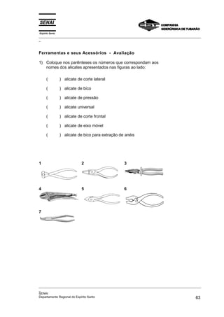 Espírito Santo
_________________________________________________________________________________________________
_
_________________________________________________________________________________________________
_
SENAI
Departamento Regional do Espírito Santo 63
Ferramentas e seus Acessórios - Avaliação
1) Coloque nos parênteses os números que correspondam aos
nomes dos alicates apresentados nas figuras ao lado:
( ) alicate de corte lateral
( ) alicate de bico
( ) alicate de pressão
( ) alicate universal
( ) alicate de corte frontal
( ) alicate de eixo móvel
( ) alicate de bico para extração de anéis
1 2 3
4 5 6
7
 