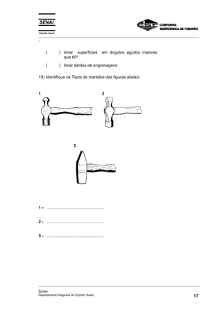 Espírito Santo
_________________________________________________________________________________________________
_
_________________________________________________________________________________________________
_
SENAI
Departamento Regional do Espírito Santo 67
( ) limar superfícies em ângulos agudos maiores
que 60º
( ) limar dentes de engrenagens
10) Identifique os Tipos de martelos das figuras abaixo:
1 2
3
1 - .................................................
2 - .................................................
3 - .................................................
 
