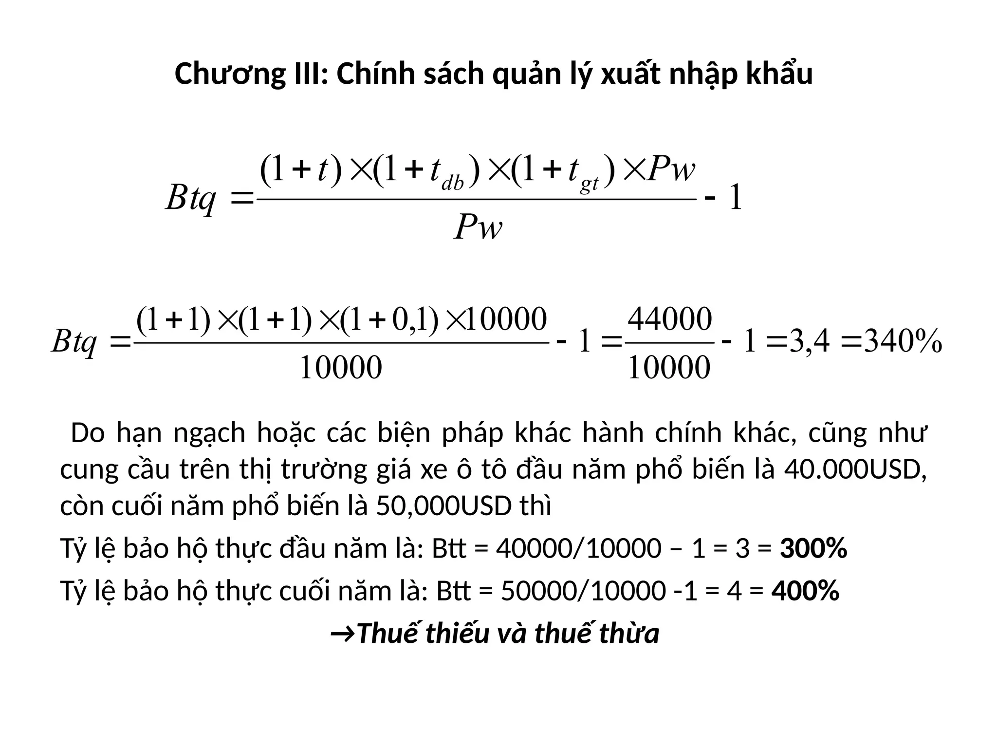 Chương III: Chính sách quản lý xuất nhập khẩu
Do hạn ngạch hoặc các biện pháp khác hành chính khác, cũng như
cung cầu trên thị trường giá xe ô tô đầu năm phổ biến là 40.000USD,
còn cuối năm phổ biến là 50,000USD thì
Tỷ lệ bảo hộ thực đầu năm là: Btt = 40000/10000 – 1 = 3 = 300%
Tỷ lệ bảo hộ thực cuối năm là: Btt = 50000/10000 -1 = 4 = 400%
→Thuế thiếu và thuế thừa
1
)
1
(
)
1
(
)
1
(








Pw
Pw
t
t
t
Btq
gt
db
%
340
4
,
3
1
10000
44000
1
10000
10000
)
1
,
0
1
(
)
1
1
(
)
1
1
(












Btq
 