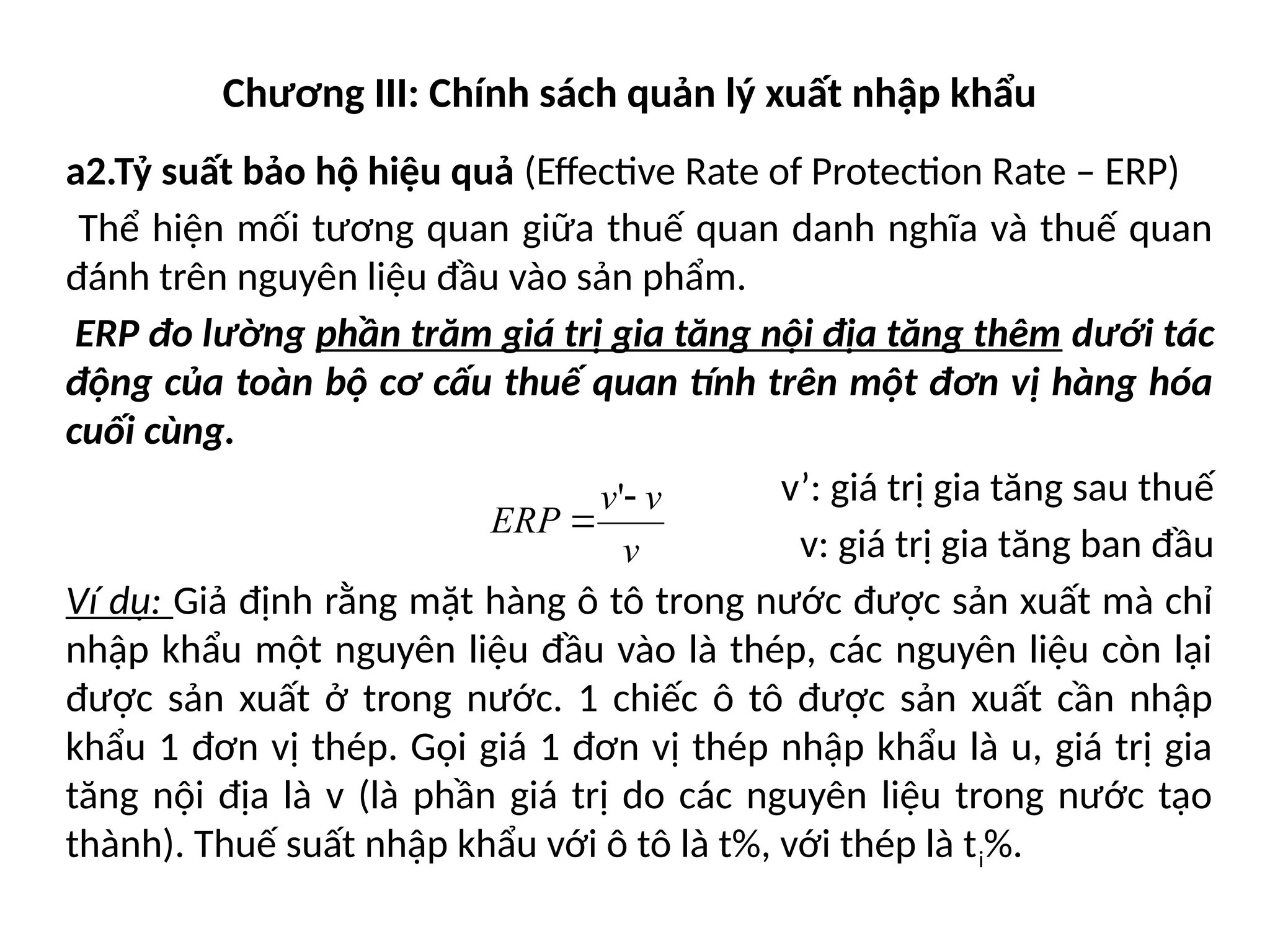 Chương III: Chính sách quản lý xuất nhập khẩu
a2.Tỷ suất bảo hộ hiệu quả (Effective Rate of Protection Rate – ERP)
Thể hiện mối tương quan giữa thuế quan danh nghĩa và thuế quan
đánh trên nguyên liệu đầu vào sản phẩm.
ERP đo lường phần trăm giá trị gia tăng nội địa tăng thêm dưới tác
động của toàn bộ cơ cấu thuế quan tính trên một đơn vị hàng hóa
cuối cùng.
v’: giá trị gia tăng sau thuế
v: giá trị gia tăng ban đầu
Ví dụ: Giả định rằng mặt hàng ô tô trong nước được sản xuất mà chỉ
nhập khẩu một nguyên liệu đầu vào là thép, các nguyên liệu còn lại
được sản xuất ở trong nước. 1 chiếc ô tô được sản xuất cần nhập
khẩu 1 đơn vị thép. Gọi giá 1 đơn vị thép nhập khẩu là u, giá trị gia
tăng nội địa là v (là phần giá trị do các nguyên liệu trong nước tạo
thành). Thuế suất nhập khẩu với ô tô là t%, với thép là ti%.
v
v
v
ERP


'
 
