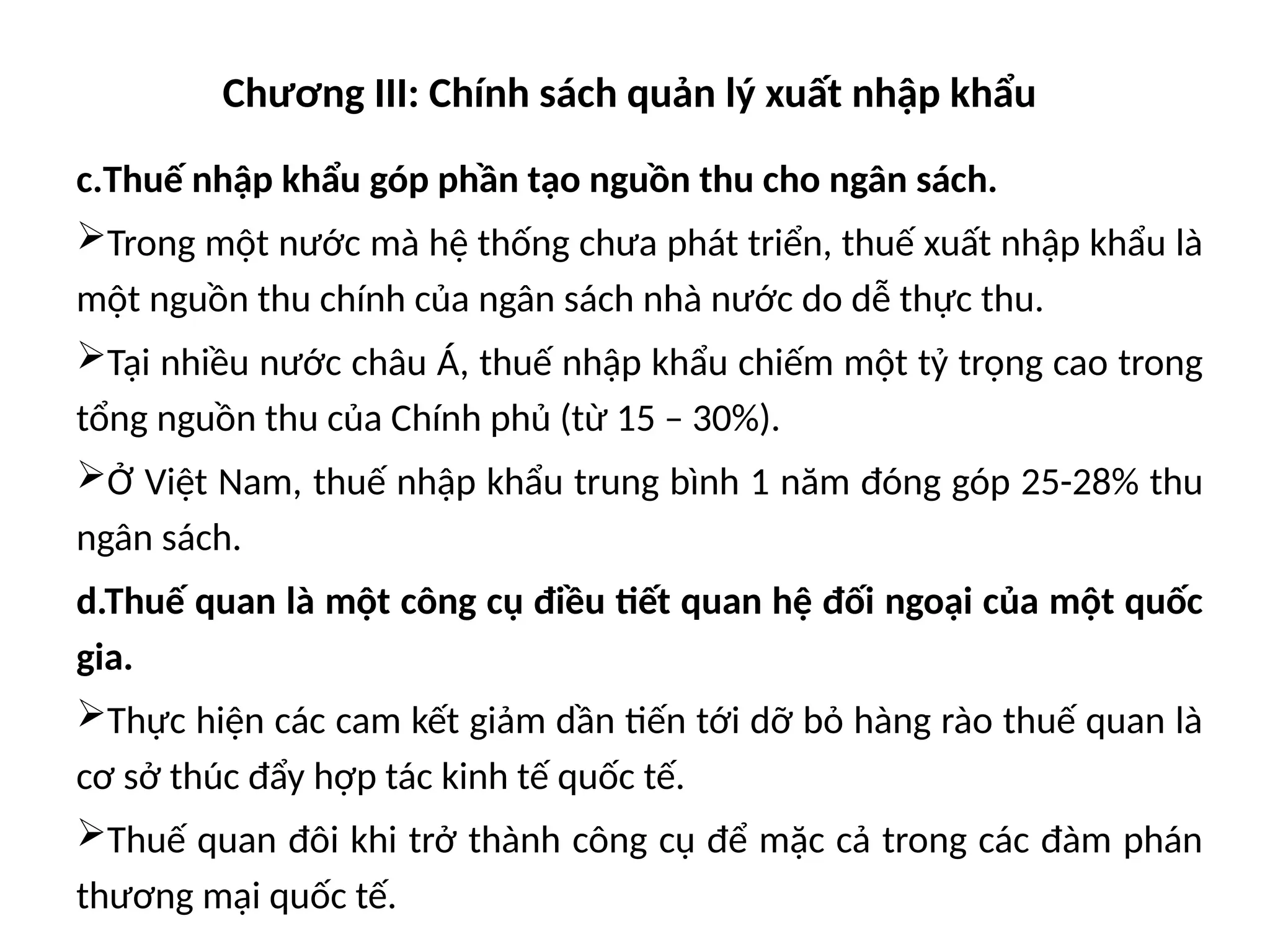 Chương III: Chính sách quản lý xuất nhập khẩu
c.Thuế nhập khẩu góp phần tạo nguồn thu cho ngân sách.
Trong một nước mà hệ thống chưa phát triển, thuế xuất nhập khẩu là
một nguồn thu chính của ngân sách nhà nước do dễ thực thu.
Tại nhiều nước châu Á, thuế nhập khẩu chiếm một tỷ trọng cao trong
tổng nguồn thu của Chính phủ (từ 15 – 30%).
Ở Việt Nam, thuế nhập khẩu trung bình 1 năm đóng góp 25-28% thu
ngân sách.
d.Thuế quan là một công cụ điều tiết quan hệ đối ngoại của một quốc
gia.
Thực hiện các cam kết giảm dần tiến tới dỡ bỏ hàng rào thuế quan là
cơ sở thúc đẩy hợp tác kinh tế quốc tế.
Thuế quan đôi khi trở thành công cụ để mặc cả trong các đàm phán
thương mại quốc tế.
 