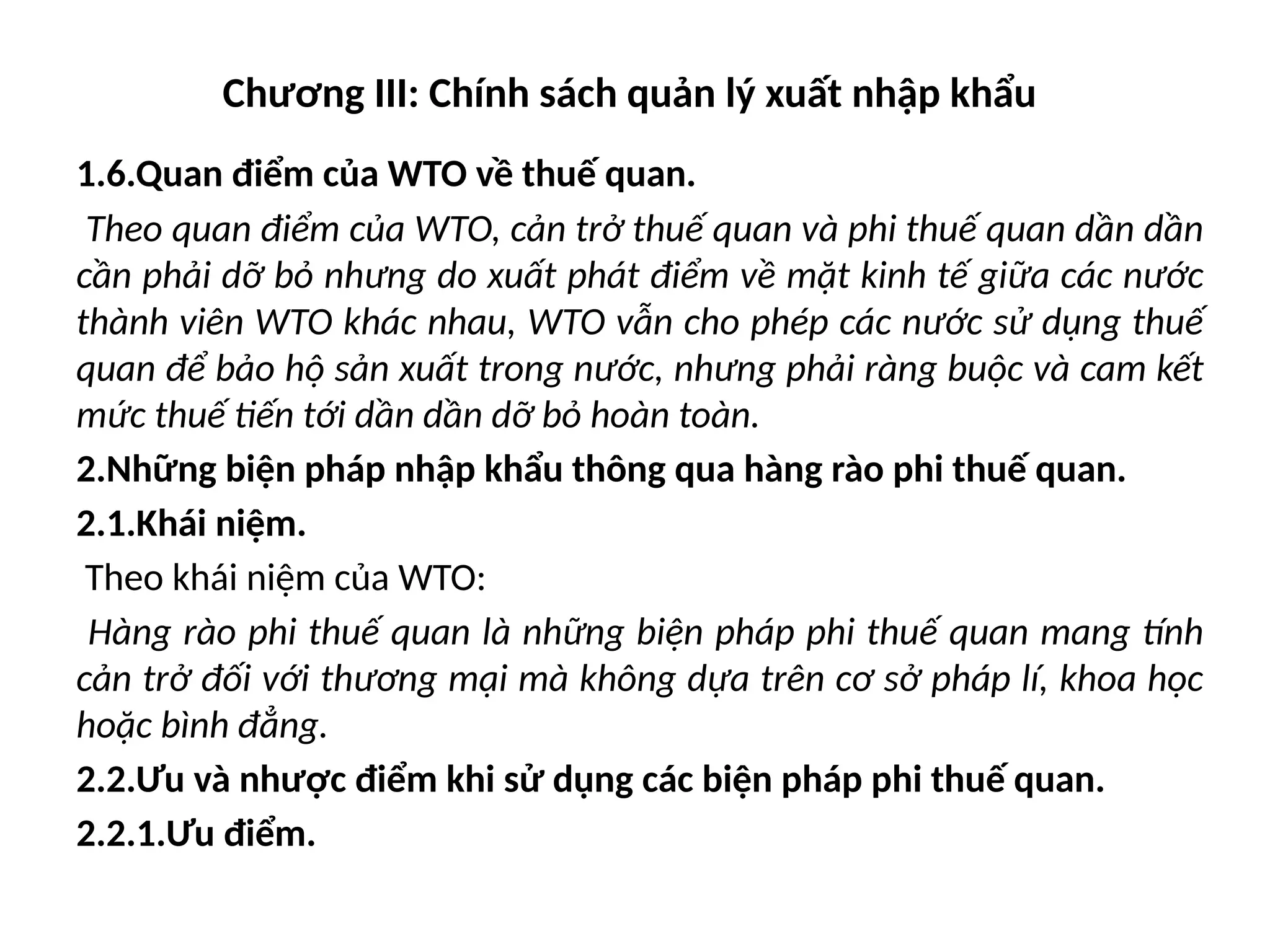 Chương III: Chính sách quản lý xuất nhập khẩu
1.6.Quan điểm của WTO về thuế quan.
Theo quan điểm của WTO, cản trở thuế quan và phi thuế quan dần dần
cần phải dỡ bỏ nhưng do xuất phát điểm về mặt kinh tế giữa các nước
thành viên WTO khác nhau, WTO vẫn cho phép các nước sử dụng thuế
quan để bảo hộ sản xuất trong nước, nhưng phải ràng buộc và cam kết
mức thuế tiến tới dần dần dỡ bỏ hoàn toàn.
2.Những biện pháp nhập khẩu thông qua hàng rào phi thuế quan.
2.1.Khái niệm.
Theo khái niệm của WTO:
Hàng rào phi thuế quan là những biện pháp phi thuế quan mang tính
cản trở đối với thương mại mà không dựa trên cơ sở pháp lí, khoa học
hoặc bình đẳng.
2.2.Ưu và nhược điểm khi sử dụng các biện pháp phi thuế quan.
2.2.1.Ưu điểm.
 